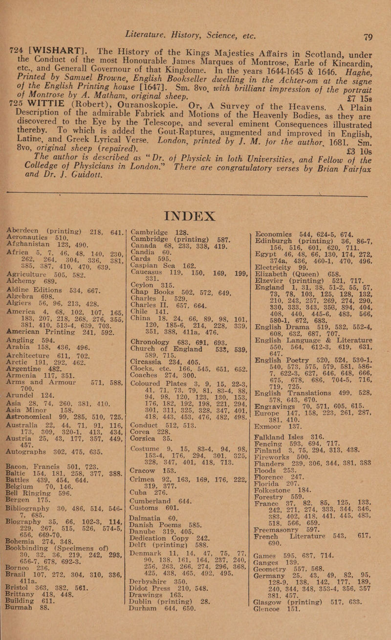 724 [WISHART]. Motions and Dr. J. Guidott. Aberdeen ( printing) Aeronautics 510. Afghanistan 128, 490. 46, 48, 140, 230, 304, 3836, 381, 410, 470, 639. 505, 582. Alchemy 689. Aldine Editions 534, 667. Algebra 698. Algiers 56, 96, 213, 428. America 4, 68, 102, 107, °165, 183, 207, 218, 268, 276, 355, 381, 410, 513-4, 639, 703. American Printing 241, 592. Angling 594, Arabia 158, 436, 496. Architecture 611, 702. Arctic 191, 292, 462. Argentine 482. 218, 641. 262, 264, 385, 387, 4 Arms and Armour 700. 571, 588, 124. 158. 99, 285, 510, 725. 91, 116, 320-1, 413, 434, 43, 177, 357, 449, Asia Minor Astronomical ios O09; Austria 25, me 457. 50K 123. LOA USI 258s Olin OSs. 439, 454, 644, 70, 146. Bell Ringing 596. Bergen 175. Bacon, Francis Baltic Battles , 29s. (26742 51d, 656, 669-70. Bohemia 274, 348. Bookbinding (Specimens of) Seon we ioOs rot One Dagan 208, 656-7, 678, 692-3. Borneo 236. Brazil 107, 272, 304, 310, 336, 363, 382, 561. Brittany 418, 448, 526, 574-5, Burmah 88. INDEX Cambridge 128. Cambridge (printing) 587. Canada 68, 2338, 338, 419. Candia 60, Cards 595. Caspian Sea 162, Caucasus 119, 150, 331. Ceylon 3815. hap Books 502, 572, 649, Charles I. 529. Charles II. 657, 664. Chile 141. China 18. 24, 66, 89, 98, 101, 120, 185-6, 214, 228, 389, 351, 388, 411la, 476. Chronology 6838, 691, 693. Church of England 533, 539, 589, 715. Circassia 234, 405. Clocks, ete. 166, 545, Coaches 274, 300. Coloured Plates 38, 9, 15, 22-3, Es LEW EAT ELAS itp Useucraiey eencyey 94,798; 120; 123-25 130,. 1535 L7G, L822, 9257198. 221 294; 301, 311, 325, 328, 347, 401, 418, 443, 458, 476, 482, 498. Conduct 512, 513. Corea 228. Corsica 35. 169, 199, 651, 652. Costume 9, 15, 83-4, 94, 98, 153-4,, 176, <294, 301. 2-325; 328,- 347, 401, “418, 718. Cracow 1538. Crimea 92, 163, 169, 176, 222, 319, 5 Cuba 276. Cumberland 644. Customs 601. Dalmatia 60. Danish Poems _ 585. Danube 319, 405. Dedication Copy 242. Delft (printing) 588. Denmatike Glebe cotAs sap a Tee 90, 188, 161, 164, 237, 240, 256, 263, 266, 274, 296, 868, 425, 488, 465, 492, 495. Derbyshire 350. Didot Press 210, 548. Drawings 163. Dublin (printing) 28. Durham 644, 650. 19 £7 15s A Plain £3 10s Economies 544, 624-5, 674. Edinburgh (printing) 36, 86-7, 156; (516, 601, 620; 711: Egypt 46, 48, 66, 130, 174, 272, 374a, 4386, 460-1, 470, 496. Electricity 99. Elizabeth (Queen) 658. Elzevier (printing) 521, 717. England 1, 31, 38, 51-2, 55, 57, Uo. hon LOS Leb LoS. koos ZLO 243, 25%, “269, 274,290; 830, 333, 348, 356, 894, 404, 408, 440, 445-6, 488, 566, 580-1, 672, 688. English Drama 519, 582, 552-4, 608, 632, 687, 707. English Language &amp; Literature 550, 564, 612-3, 619, 681, 647. English Poetry 520, 524, 530-1, 540, 5738, 575, 579, 581, 586- 7, 622-3, 627, 646, 648, 666, 675, 678, 686, 704-5, 716, TAO, Se aib. English Translations 499, 528, pe eae 0, 1, 605, 615 Engravings 70, 571, : : Europe 147, 158, 223, 261, 287, 381, 410. Exmoor 187. Falkland Isles 316. Fencing 593, 694, 717. Finland 8, 75, 294, 318, 438. Fireworks 500. Flanders 239, 306, 344, 381, 383 Floods 253. Florence. 247. Florida 207. Oe pen: orestr P Te BT G2) 2 Sina LaDy aoe. 242, 271, 274, 388, 344, 346, 383, 402, 418, 441, 445, 485, 518, 566, 659. Freemasonry 597. French Literature 690. 543, 617; Games 595, 687, 714. Ganges 139. Geometry 557, 568. S Germany 25; 48, 49, 82, 95, 128-97 ° 13854 142, 1775). 189, 240, 844, 348, 358-4, 356, 357 881, 457. Glasgow (printing) 517, 633. Gleneoe 151.