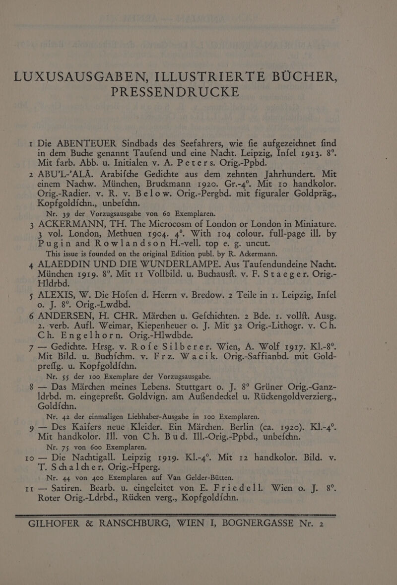 LU XUSAUSGABEN, ILLUSTRIERTE BUCHER, PRESSENDRUCKE 1 Die ABENTEUER Sindbads des Seefahrers, wie fie aufgezeichnet find in dem Buche genannt Taufend und eine Nacht. Leipzig, Infel 1913. 8°. Mit farb. Abb. u. Initialen v. A. Peters. Orig.-Ppbd. 2 ABU’L-’ALA. Arabifche Gedichte aus dem zehnten Jahrhundert. Mit einem Nachw. Miinchen, Bruckmann 1920. Gr.-4°. Mit 10 handkolor. Orig.-Radier. v. R. v. Below. Orig.-Pergbd. mit figuraler Goldprag., — Kopfgold{chn., unbefchn. Nr. 39 der Vorzugsausgabe von 60 Exemplaren. 3 ACKERMANN, TH. The Microcosm of London or London in Miniature. 3 vol. London, Methuen 1904. 4°. With 104 colour. full-page ill. by Pugin and Rowlandson H.-vell. top e. g. uncut. This issue is founded on the original Edition publ. by R. Ackermann. 4 ALAEDDIN UND DIE WUNDERLAMPE. Aus Taufendundeine Nacht. Miinchen 1919. 8°. Mit 11 Vollbild. u. Buchausft. v. F. Staeger. Orig.- Hldrbd. 5 ALEXIS, W. Die Hofen d. Herrn v. Bredow. 2 Teile in 1. Leipzig, Infel o. J. 8°. Orig.-Lwdbd. 6 ANDERSEN, H. CHR. Marchen u. Gefchichten. 2 Bde. 1. vollft. Ausg. 2.-verb. Aufl. Weimar, Kiepenheuer o. J. Mit 32 Orig.-Lithogr. v. Ch. Ch. Engelhorn. Orig.-Hlwdbde. 7 — Gedichte. Hrsg. v. Rofe Silberer. Wien, A. Wolf 1917. KI.-8°. Mit Bild. u. Buchfchm. v. Frz. Wacik. Orig.-Saffianbd. mit Gold- prefig. u. Kopfgold{chn. Nr. 55 der 100 Exemplare der Vorzugsausgabe. 8 — Das Marchen meines Lebens. Stuttgart o. J. 8° Griiner Orig.-Ganz- Idrbd. m. eingepreft. Goldvign. am Aufendeckel u. Riickengoldverzierg., Gold{fchn. Nr. 42 der einmaligen Liebhaber-Ausgabe in 100 Exemplaren. 9 — Des Kaifers neue Kleider. Ein Marchen. Berlin (ca. 1920). Kl.-4°. Mit handkolor. Ill. von Ch. Bud. Ill.-Orig.-Ppbd., unbefchn. Nr. 75 von 600 Exemplaren. 1o — Die Nachtigall. Leipzig 1919. Kl.-4°. Mit 12 handkolor. Bild. v. T. Schalcher. Orig.-Hperg. Nr. 44 von 400 Exemplaren auf Van Gelder-Biitten. 1x — Satiren. Bearb. u. eingeleitet von E. Friedell. Wien o. J. 8°. Roter Orig.-Ldrbd., Riicken verg., Kopfgold{chn. GILHOFER &amp; RANSCHBURG, WIEN I, BOGNERGASSE Nr. 2