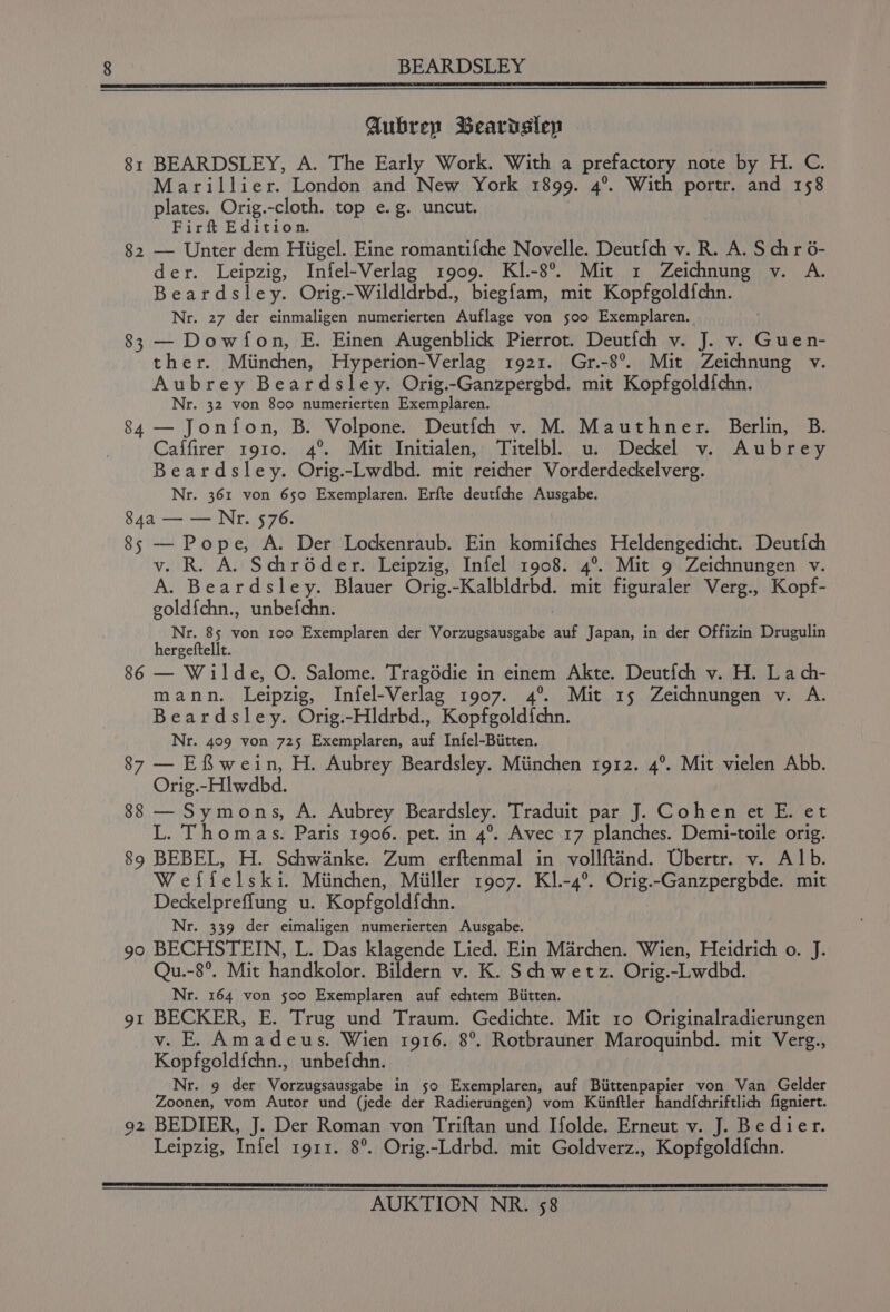 BEARDSLEY Aubrey Beardslep 8: BEARDSLEY, A. The Early Work. With a prefactory note by H. C. Marillier. London and New York 1899. 4°. With portr. and 158 plates. Orig.-cloth. top e.g. uncut. Firft Edition. 82 — Unter dem Hiigel. Eine romantif{che Novelle. Deutfch v. R. A. S chr 6- der. Leipzig, Infel-Verlag 1909. KI.-8°. Mit 1 Zeichnung v. A. Beardsley. Orig.-Wildldrbd., biegfam, mit Kopfgold{chn. Nr. 27 der einmaligen numerierten Auflage von s00 Exemplaren. 83 — Dowfon, E. Einen Augenblick Pierrot. Deut{ch v. J. v. Guen- ther. Miinchen, Hyperion-Verlag 1921. Gr.-8°. Mit Zeichnung v. Aubrey Beardsley. Orig.-Ganzpergbd. mit Kopfgoldfchn. Nr. 32 von 800 numerierten Exemplaren. 84 — Jonfon, B. Volpone. Deutifch v. M. Mauthner. Berlin, B. Caffirer 1910. 4°. Mit Initialen, Titelbl. u. Deckel v. Aubrey Beardsley. Orig.-Lwdbd. mit reicher Vorderdeckelverg. Nr. 361 von 650 Exemplaren. Erfte deutfche Ausgabe. 84a — — Nr. 576. 85 — Pope, A. Der Lockenraub. Ein komifches Heldengedicht. Deutich v. R. A. Schroder. Leipzig, Infel 1908. 4°. Mit 9 Zeichnungen v. A. Beardsley. Blauer Orig.-Kalbldrbd. mit figuraler Verg., Kopf- goldichn., unbefchn. Nr. 85 von roo Exemplaren der Vorzugsausgabe auf Japan, in der Offizin Drugulin hergeftellt. 86 — Wilde, O. Salome. Tragédie in einem Akte. Deutfch v. H. La ch- mann. Leipzig, Infel-Verlag 1907. 4°. Mit 15 Zeichnungen v. A. Beardsley. Orig.-Hldrbd., Kopfgoldfchn. Nr. 409 von 725 Exemplaren, auf Infel-Biitten. 87 — Efwein, H. Aubrey Beardsley. Miinchen rgr2. 4°. Mit vielen Abb. Orig.-Hlwdbd. 88 — Symons, A. Aubrey Beardsley. Traduit par J. Cohen et E. et L. Thomas. Paris 1906. pet. in 4°. Avec 17 planches. Demi-toile orig. 89 BEBEL, H. Schwanke. Zum erftenmal in vollftand. Ubertr. v. Alb. Weflfelski. Miinchen, Miiller 1907. Kl.-4°. ies -Ganzpergbde. mit Deckelpreflung u. Kopfgoldfchn. Nr. 339 der eimaligen numerierten Ausgabe. 90 BECHSTEIN, L. Das klagende Lied. Ein Marchen. Wien, Heidrich o. J. Qu.-8°. Mit handkolor. Bildern v. K. Schwetz. Orig.-Lwdbd. Nr. 164 von 500 Exemplaren auf echtem Biitten. 91 BECKER, E. Trug und Traum. Gedichte. Mit ro Originalradierungen v. E. Amadeus. Wien 1916. 8°. Rotbrauner Maroquinbd. mit Verg., Kopfgold{chn., unbefchn. Nr. 9 der Vorzugsausgabe in 50 Exemplaren, auf Biittenpapier von Van Gelder Zoonen, vom Autor und (jede der Radierungen) vom Kiinftler hand{chriftlich figniert. 92 BEDIER, J. Der Roman von Triftan und Ifolde. Erneut v. J. Bedier. Leipzig, Thiel 1911. 8°. Orig.-Ldrbd. mit Goldverz., Kopfgold{chn.