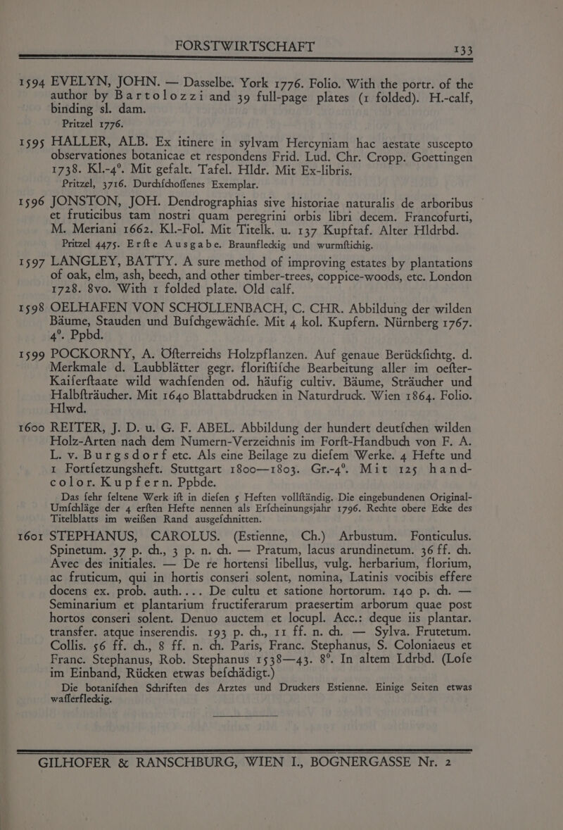 anemia er er rR i wenn vg ict mapanndie OW 1594 EVELYN, JOHN. — Dasselbe. York 1776. Folio. With the portr. of the author by Bartolozzi and 39 full-page plates (1 folded). H.-calf, binding sl. dam. Pritzel 1776. 1595 HALLER, ALB. Ex itinere in sylvam Hercyniam hac aestate suscepto observationes botanicae et respondens Frid. Lud. Chr. Cropp. Goettingen 1738. Kl.-4°. Mit gefalt. Tafel. Hldr. Mit Ex-libris. Pritzel, 3716. Durch{choffenes Exemplar. 1596 JONSTON, JOH. Dendrographias sive historiae naturalis de arboribus © et fruticibus tam nostri quam peregrini orbis libri decem. Francofurti, M. Meriani 1662. KI.-Fol. Mit Titelk. u. 137 Kupftaf. Alter Hldrbd. Pritzel 4475. Erfte Ausgabe. Braunfleckig und wurmftichig. 1597 LANGLEY, BATTY. A sure method of improving estates by plantations of oak, elm, ash, beech, and other timber-trees, coppice-woods, etc. London 1728. 8vo. With 1 folded plate. Old calf. 1598 OELHAFEN VON SCHOLLENBACH, C. CHR. Abbildung der wilden even ie und Bufchgewachfe. Mit 4 kol. Kupfern. Niirnberg 1767. 4°. Ppbd. 1599 POCKORNY, A. Ofterreichs Holzpflanzen. Auf genaue Beriickfichtg. d. Merkmale d. Laubblatter gegr. floriftifche Bearbeitung aller im oefter- Kaiferftaate wild wachfenden od. haufig cultiv. Baume, Straucher und Halt teil Mit 1640 Blattabdrucken in Naturdruck. Wien 1864. Folio. Hlwd. | 1600 REITER, J. D. u. G. F. ABEL. Abbildung der hundert deutfchen wilden Holz-Arten nach dem Numern-Verzeichnis im Forft-Handbuch von F. A. L. v. Burgsdorf etc. Als eine Beilage zu diefem Werke. 4 Hefte und 1 Fortfetzungsheft. Stuttgart 1800—1803. Gr.-4°. Mit 125 hand- color. Kupfern. Ppbde. Das fehr feltene Werk ift in diefen 5 Heften vollftandig. Die eingebundenen Original- Umichlage der 4 erften Hefte nennen als Erf{cheinungsjahr 1796. Rechte obere Ecke des Titelblatts im weiffen Rand ausgefchnitten. 1601 STEPHANUS, CAROLUS. (Estienne, Ch.) Arbustum. Fonticulus. Spinetum. 37 p. ch., 3 p. n. ch. — Pratum, lacus arundinetum. 36 ff. ch. Avec des initiales. — De re hortensi libellus, vulg. herbarium, florium, ac fruticum, qui in hortis conseri solent, nomina, Latinis vocibis effere docens ex. prob. auth.... De cultu et satione hortorum. 140 p. ch. — Seminarium et plantarium fructiferarum praesertim arborum quae post hortos conseri solent. Denuo auctem et locupl. Acc.: deque iis plantar. transfer. atque inserendis. 193 p. ch., 11 ff. n. ch. — Sylva. Frutetum. Collis. 56 ff. ch., 8 ff. n. ch. Paris, Franc. Stephanus, S$. Coloniaeus et Franc. Stephanus, Rob. Stephanus 1538—43. 8°. In altem Ldrbd. (Lofe im Einband, Riicken etwas befchddigt.) Die botanifchen Schriften des Arztes und Druckers Estienne. Einige Seiten etwas wafferfleckig.