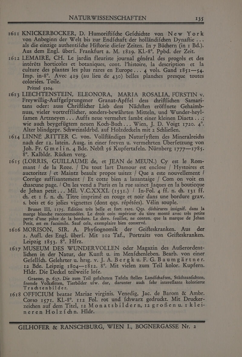 I61II 1612 1613 1614 1615 1616 KNICKERBOCKER, D. Humoriftifche Gefchichte von New York von Anbeginn der Welt bis zur End{chaft der hollandifchen Dynatftie ... als die einzige authentifche Hiftorie diefer Zeiten. In 7 Biichern (in 1 Bd.). Aus dem Engl. iiber{. Frankfurt a. M. 1829. KI.-8°. Ppbd. der Zeit. LEMAIRE, CH. Le jardin fleuriste journal général des progrés et des intéréts horticoles et botaniques, cont. Vhistoire, la description et la culture des plantes les plus rares en Europe... 4 vols. Gand 1851—54. Imp. in-8°. Avec 429 (au lieu de 430) belles planches presque toutes coloriées. Toile. | Pritzel 5204. LIECHTENSTEIN, ELEONORA, MARIA ROSALIA, FURSTIN v. Freywillig-Auffgefprungener Granat-Apffel dess chriftlichen Samari- tans oder: auss Chriftlicher Lieb dess Nachften eréffnete Gehaimb- nuss, vieler vortrefflicher, sonders-bewahrten Mitteln, und Wunder-heyl- famen Artzneyen... Auffs neue vermehrt fambt einer kleinen Diaeta .. .; wie auch beygefiigtem neuen Koch-Buch... Wien, J. D. Voigt 1720. 4°. Alter blindgepr. Schweinsldrbd. auf Holzdeckeln mit 2 SchlieSen. LINNE ,RITTER C. von. Vollftandiges Naturfyftem des Mineralreichs nach der 12. latein. Ausg. in einer freyen u. vermehrten Uberfetzung von Joh. Fr. Gmelin. 4 Bde. Nebft 56 Kupfertafeln. Niirnberg 1777—1785. 8°. Kalbldr. Riicken verg. (LORRIS, GUILLAUME de, et JEAN de MEUN.) Cy est le Rom- mant / de la Roze. / Du tout lart Damour est enclose / Hystoires et auctoritez / et Maintz beaulx propos usitez / Que a este nouvellement / Corrige suffisantement / Et cotte bien a lauantaige / Com on voit en chascune page. / On les vend a Paris en la rue sainct Jaques en la bouticque . et 1 f. n. ch. Titre imprimé en rouge et noir dans une bordure grav. s. bois et 60 jolies vignettes (dont qqs. répétées). Vélin souple. Brunet III, 1175. Edition trés belle et fort rare. Qqs. déchirures insignif. dans la marge blanche raccommodées. Le droit coin supérieur du titre monté avec trés petite perte d’une piéce de la bordure. Le dern. feuillet, ne conten. que la marque de Jehan Petit, est en facsimile. Sauf cela, exemplaire bien conservé. MORISON, SIR. A. Phyfiognomik der Geifteskranken. Aus der 2. Aufl. des Engl. iiberf. Mit 102 Taf., Portraits von Geifteskranken. Leipzig 1853. 8°. Hfrz. 1618 lichen in der Natur, der Kunft u. im Menfchenleben. Bearb. von einer Gefellfch. Gelehrter u. hrsg. v. J. A. Bergku. F.G. Baumgartner. 12 Bde. Leipzig 1804—1812. 8°. Mit vielen zum Teil kolor. Kupfern. Hldr. Die Deckel teilweife lofe. Graesse, p. 637. Die zum Teil gefalteten Tafeln ftellen Landfchaften, Stadteanfichten, fremde Volksfirten, Tierbilder ufw. dar, darunter auch fehr intereflante .kolorierte Trachtenbilder. OFFICIUM beatae Mariae virginis. Venedig, Jac. de Barom &amp; Ambr. Corso 1571. KI.-8°. 112 Fol. rot und fchwarz gedruckt. Mit Drucker- zeichen auf dem Titel, r2 Monatsbildern, 12 grofenu.1 klei- neren Holzfichn. Hldr.