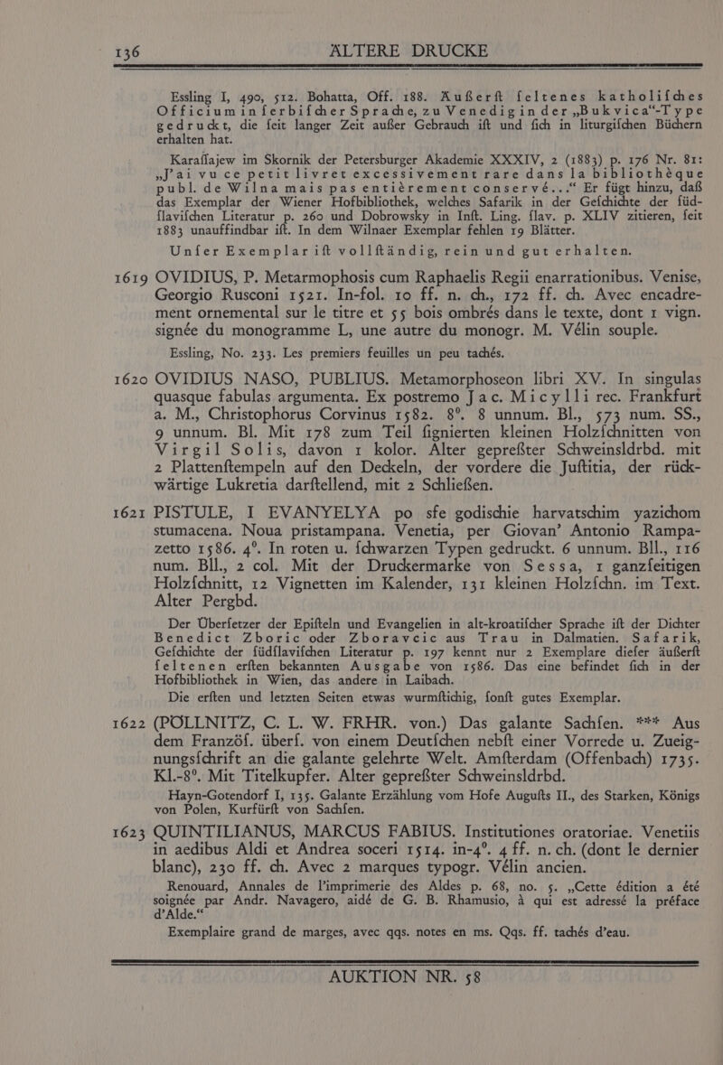 1619 1620 1621 1622 1623 Essling I, 490, 512. Bohatta, Off. 188. AufSerft feltenes katholifches Officiuminferbifcher Sprache, zu Venediginder,Bukvica‘-Type gedruckt, die feit langer Zeit auSer Gebrauch ift und fich in liturgifchen Biichern erhalten hat. Karaflajew im Skornik der Petersburger Akademie XXXIV, 2 (1883) p. 176 Nr. 81: »J ai vuce petit livret excessivement rare dans la bibliothéque publ. de Wilna mais pas entiérement conservé...* Er figt hinzu, daft das Exemplar der Wiener Hofbibliothek, welches Safarik in der Gefchichte der {fiid- flavifchen Literatur p. 260 und Dobrowsky in Inft. Ling. flav. p. XLIV zitieren, feit 1883 unauffindbar ift. In dem Wilnaer Exemplar fehlen rg Blatter. Unfer Exemplarift vollftandig, rein und gut erhalten. OVIDIUS, P. Metarmophosis cum Raphaelis Regii enarrationibus. Venise, Georgio Rusconi 1521. In-fol. 10 ff. n. ch., 172 ff. ch. Avec encadre- ment ornemental sur le titre et 55 bois ombrés dans le texte, dont 1 vign. signée du monogramme L, une autre du monogr. M. Vélin souple. Essling, No. 233. Les premiers feuilles un peu tachés. OVIDIUS NASO, PUBLIUS. Metamorphoseon libri XV. In singulas quasque fabulas argumenta. Ex postremo Jac. Micylli rec. Frankfurt a. M., Christophorus Corvinus 1582. 8° 8 unnum. BI. 573 num. SS., 9 unnum. Bl. Mit 178 zum Teil fignierten kleinen Holz{chnitten von Virgil Solis, davon x kolor. Alter geprefter Schweinsldrbd. mit 2 Plattenftempeln auf den Deckeln, der vordere die Juftitia, der riick- wartige Lukretia darftellend, mit 2 Schliefen. PISTULE, I EVANYELYA po sfe godischie harvatschim yazichom stumacena. Noua pristampana. Venetia, per Giovan’ Antonio Rampa- zetto 1586. 4°. In roten u. {chwarzen Typen gedruckt. 6 unnum. BIl., 116 num. BIL, 2 col. Mit der Druckermarke von Sessa, 1 ganzfeitigen Holz{chnitt, 12 Vignetten im Kalender, 131 kleinen Holzfchn. im Text. Alter Pergbd. Der Uberfetzer der Epifteln und Evangelien in alt-kroatifcher Sprache ift der Dichter Benedict Zboric oder Zboravcic aus Trau in Dalmatien. Safarik, Gefchichte der fiidflavifchen Literatur p. 197 kennt nur 2 Exemplare diefer duferft feltenen erften bekannten Ausgabe von 1586. Das eine befindet fich in der Hofbibliothek in Wien, das andere in Laibach. Die erften und letzten Seiten etwas wurmftichig, fonft gutes Exemplar. (POLLNITZ, C. L. W. FRHR. von.) Das galante Sachfen. *** Aus dem Franz6f. tiberf. von einem Deutfchen nebft einer Vorrede u. Zueig- nungs{chrift an die galante gelehrte Welt. Amfterdam (Offenbach) 1735. K1.-8°. Mit Titelkupfer. Alter geprefter Schweinsldrbd. Hayn-Gotendorf I, 135. Galante Erzahlung vom Hofe Augufts II., des Starken, K6nigs von Polen, Kurfiirft von Sachfen. QUINTILIANUS, MARCUS FABIUS. Institutiones oratoriae. Venetiis in aedibus Aldi et Andrea soceri 1514. in-4°. 4 ff. n. ch. (dont le dernier blanc), 230 ff. ch. Avec 2 marques typogr. Vélin ancien. Renouard, Annales de l’imprimerie des Aldes p. 68, no. 5. ,,Cette édition a été soignée par Andr. Navagero, aidé de G. B. Rhamusio, 4 qui est adressé la préface d’Alde.‘ Exemplaire grand de marges, avec qqs. notes en ms. Qaqs. ff. tachés d’eau.