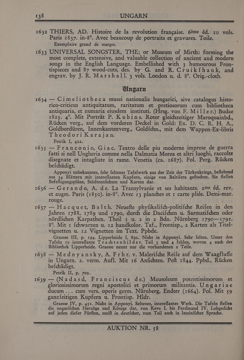 1632 THIERS, AD. Histoire de la revolution frangaise. 6¢me éd. 10 vols. Paris 1837. in-8°. Avec beaucoup de portraits et gravures. Toile. Exemplaire grand de marges. 1633 UNIVERSAL SONGSTER, THE; or Museum of Mirth: forming the most complete, extensive, and valuable collection of ancient and modern songs in the English Language. Embellished with 3 humourous Fron- tispieces and 87 wood-cuts, des. by G. and R. Cruikfhank, and engrav. by J. R. Marshall. 3 vols. London n. d. 8°. Orig.-cloth. Gngarn 1634 — Cimeliotheca musei nationalis hungarici, sive catalogus histo- ricO-criticus antiquitatum, raritatum et pretiosorum cum _ bibliotheca antiquaria, et numaria eiusdem instituti. (Hrsg. von F. Miller.) Budae 1825. 4°. Mit Portréat P. Kubins. Roter gleichzeitiger Maroquainbd., Riicken verg., auf dem vorderen Deckel in Gold: Ex. D. C. R. H. A., Goldbordiiren, Innenkantenverg., Goldfchn., mit dem Wappen-Ex-libris Theodor: Karajan Petrik I, 422. 1635 — Franconio, Giac. Teatro delle piu moderne imprese de guerra fatti si nell Ungheria comme nella Dalmatia Morea et altri luoghi, raccolte disegnate et intagliate in rame. Venetia (ca. 1687). Fol. Perg. Riicken bef{chadigt. Apponyi unbekanntes, fehr feltenes Tafelwerk aus der Zeit der Tiirkenkriege, beftehend aus 34 Blattern mit intereflanten Kupfern, einige von Baltifera geftochen. Sie ftellen Befeftigungsplane, Stadteanfichten und Karten dar. 1636 — Gerando, A. de. La Transylvanie et ses habitants. 2me éd. rev. et augm. Paris (1850). in-8°. Avec 13 planches et 1 carte pliée. Demi-mar. rouge. 1637 — Hacquet, Balth. Neuefte phyfikalifch-politifche Reifen in den Jahren 1788, 1789 und 1790, durch die Dacifchen u. Sarmatifchen oder nordlichen Karpathen. Theil 1 u. 2 in 2 Bdn. Niirnberg 1790—1791. 8°. Mit 1 {chwarzen u. 12 handkolor. Taf., Frontisp., 2 Karten als Titel- vignetten u. 12 Vignetten im Text. Ppbde. Graesse III, p. 194. Lipperheide I, 892. Nicht in Apponyi. Sehr felten. Unter den Tafeln ro intereflante Trachtenbilder. Teil 3 und 4 fehlen, wovon 4 auch der Bibliothek Lipperheide. Graesse nennt nur die vorhandenen 2 Teile. 1638 — Mednyansky, A. Frhr. v. Malerifche Reife auf dem Waagfluffe in Ungarn. 2. verm. Aufl. Mit 16 Anfichten. Peft 1844. Ppbd., Riicken befchadigt. Petrik II, p. 702. 1639 — (Nadasd, Franciscus de.) Mausoleum potentissimorum et gloriosissimorum regni apostolici et primorum militantis.s Ungariae ducum... cum vers. operis germ. Niirnberg, Endter (1664). Fol. Mit 59 ganz{eitigen Kupfern u. Frontisp. Hldr. Graesse IV, p. 451. Nicht in Apponyi. Seltenes, intereflantes Werk. Die Tafeln ftellen die ungarifchen Herzége und Ké6nige dar, von Keve I. bis Ferdinand IV. Lobgedicht auf jeden diefer Fiirften, meift in deutfcher, zum Teil auch in lateinifcher Sprache.
