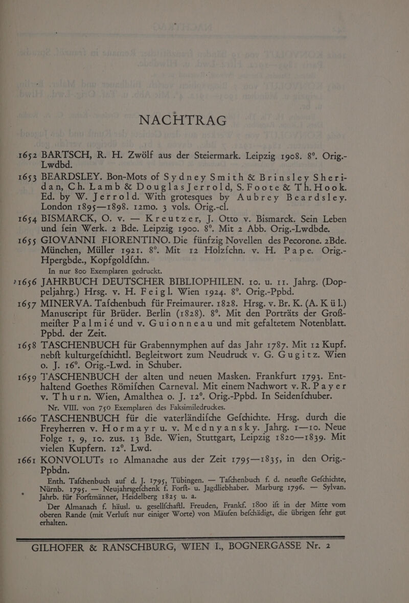 NACHTRAG 1652 pein R. H. Zwolf aus der Steiermark. Leipzig 1908. 8°. Orig.- wdbd. 1653 BEARDSLEY. Bon-Mots of Sydney Smith &amp; Brinsley Sheri- dan, Ch. Lamb &amp; DouglasJerrold, S.Foote &amp; Th.Hook. Ed. by W. Jerrold. With grotesques by Aubrey Beardsley. London 1895;—1898. 12mo. 3 vols. Orig.-cl. 1654 BISMARCK, O. v. — Kreutzer, J. Otto v. Bismarck. Sein Leben und fein Werk. 2 Bde. Leipzig 1900. 8°. Mit 2 Abb. Orig.-Lwdbde. 1655 GIOVANNI FIORENTINO. Die fiinfzig Novellen des Pecorone. 2Bde. Miinchen, Miiller 1921. 8°. Mit 12 Holzfchn. v. H. Pape. Orig.- Hpergbde., Kopfgold{chn. In nur 800 Exemplaren gedruckt. 11656 JAHRBUCH DEUTSCHER BIBLIOPHILEN. tro. u. 11. Jahrg. (Dop- peljahrg.) Hrsg. v. H. Feigl. Wien 1924. 8°. Orig.-Ppbd. 1657 MINERVA. Tafchenbuch fiir Freimaurer. 1828. Hrsg. v. Br. K. (A. K til.) | Manuscript fiir Briider. Berlin (1828). 8°. Mit den Portrats der Grof- meifter Palmié und v. Guionneau und mit gefaltetem Notenblatt. Ppbd. der Zeit. 1658 TASCHENBUCH fiir Grabennymphen auf das Jahr 1787. Mit 12 Kupf. nebft kulturgefchichtl. Begleitwort zum Neudruck v. G. Gugitz. Wien o. J. 16°. Orig.-Lwd. in Schuber. 1659 TASCHENBUCH der alten und neuen Masken. Frankfurt 1793. Ent- haltend Goethes R6mifchen Carneval. Mit einem Nachwort v.R.Payer v. Thurn. Wien, Amalthea o. J. 12°. Orig.-Ppbd. In Seiden{chuber. Nr. VII. von 750 Exemplaren des Faksimiledruckes. 1660 TASCHENBUCH fiir die vaterlandifche Gefchichte. Hrsg. durch die Freyherren v. Hormayru. v. Mednyansky. Jahrg. r—10. Neue Folge 1, 9, 10. zus. 13 Bde. Wien, Stuttgart, Leipzig 1820—1839. Mit vielen Kupfern. 12°. Lwd. 1661 KONVOLUTs ro Almanache aus der Zeit 1795;—1835, in den Orig.- Ppbdn. Enth. Tafchenbuch auf d. J. 1795, Tiibingen. — Tafchenbuch f. d. neuefte Gefchichte, Niirnb. 1795. — Neujahrsgefchenk f. Forft- u. Jagdliebhaber. Marburg 1796. — Sylvan. * ‘Jahrb. tiir Forftmanner, Heidelberg 1825 u. a. Der Almanach f. hiusl. u. gesellfchaftl Freuden, Frankf. 1800 ift in _der Mitte vom oberen Rande (mit Verluft nur einiger Worte) von Maufen befchadigt, die iibrigen fehr gut erhalten. ES Ee ce ENE ere N