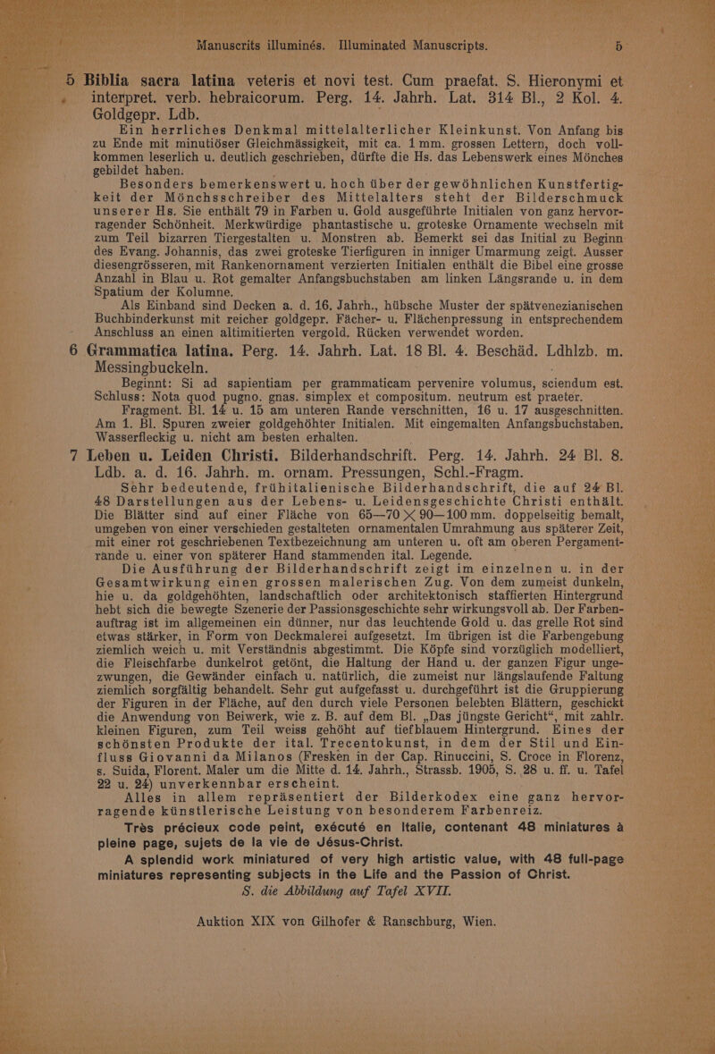 i / Manuscrits illuminés. Illuminated Manuscripts. sf) 1B Biblia sacra latina voteris et novi test. Cum praefat. S. Hieronymi et Bie _, interpret. verb. hebraicorum. Perg. 14. Jabrh. Lat. 314 Bl., 2 Kol. 4. halen | Goldgepr. Ldb. ae Ein herrliches Denkmal mittelalterlicher Kleinkunst. Von Anfang bis zu Ende mit minutidser Gleichmassigkeit, mit ca. 1mm. grossen Lettern, doch voll- kommen leserlich u. deutlich geschrieben, dtirfte die Hs. das Lebenswerk eines Ménches gebildet haben. eg , Besonders bemerkenswert u. hoch tiber der gewéhnlichen Kunstfertig- paved ce keit der Moénchsschreiber des Mittelalters steht der Bilderschmuck in unserer Hs. Sie enthalt 79 in Farben u. Gold ausgefiihrte Initialen von ganz hervor- ragender Schénheit. Merkwiirdige phantastische u. groteske Ornamente wechseln mit te zum Teil bizarren Tiergestalten u. Monstren ab. Bemerkt sei das Initial zu Beginn CO eee des Evang. Johannis, das zwei groteske Tierfiguren in inniger Umarmung zeigt. Ausser SP NOnaes diesengrésseren, mit Rankenornament verzierten Initialen enthalt die Bibel eine grosse Hin) Anzahl in Blau u. Rot gemalter Anfangsbuchstaben am linken Langsrande u. in dem 1 rn li Spatium der Kolumne. ag Als Einband sind Decken a. d. 16. Jahrh., hiibsche Muster der spatvenezianischen Deis 3 Buchbinderkunst mit reicher goldgepr. Facher- u. Flachenpressung in entsprechendem pry Anschluss an einen altimitierten vergold. Riicken verwendet worden. nae 6 Grammatica latina. Perg. 14. Jahrh. Lat. 18 Bl. 4. Beschid. Ldhlzb. m. Messingbuckeln. an Beginnt: Si ad sapientiam per grammaticam pervenire volumus, serena nin est. ee. Schluss: Nota quod pugno. gnas. simplex et compositum. neutrum est praeter. | Ce Fragment. Bl. 14 u. 15 am unteren Rande verschnitten, 16 u. 17 ausgeschnitten. Am 1. Bl. Spuren zweier goldgehéhter Initialen. Mit eingemalten Anfangsbuchstaben. Wasserfleckig u. nicht am besten erhalten. 7 Leben u. Leiden Christi. Bilderhandschrift. Perg. 14. Jahrh. 24 BI. 8. Ldb. a. d. 16. Jahrh. m. ornam. Pressungen, Schl.-Fragm. Sehr bedeutende, friithitalienische Bilderhandschrift, die auf 24 Bl. : 48 Darstellungen aus der Lebens- u. Leidensgeschichte Christi enthalt. Die Blatter sind auf einer Fliche von 65—70 x 90—100mm. doppelseitig bemallt, umgeben von einer verschieden gestalteten ornamentalen Umrahmung aus spaterer Zeit, mit einer rot geschriebenen Textbezeichnung am unteren u. oft am oberen Pergament- rande u. einer von spaterer Hand stammenden ital. Legende. Die Ausfiihrung der Bilderhandschrift zeigt im einzelnen u. in der Gesamtwirkung einen grossen malerischen Zug. Von dem zumeist dunkeln, hie u. da goldgehdhten, landschaftlich oder architektonisch staffierten Hintergrund hebt sich die bewegte Szenerie der Passionsgeschichte sehr wirkungsvoll ab. Der Farben- auftrag ist im allgemeinen ein diinner, nur das leuchtende Gold u. das grelle Rot sind etwas stirker, in Form von Deckmalerei aufgesetzt. Im tibrigen ist die Farbengebung ziemlich weich u. mit Verstindnis abgestimmt. Die K6pfe sind vorztiglich modelliert, die Fleischfarbe dunkelrot getént, die Haltung der Hand u. der ganzen Figur unge- zwungen, die Gewdnder einfach u. nattirlich, die zumeist nur langslaufende Faltung ziemlich sorgfaltig behandelt. Sehr gut aufgefasst u. durchgeftihrt ist die Gruppierung der Figuren in der Flache, auf den durch viele Personen belebten Blattern, geschickt die Anwendung von Beiwerk, wie z. B. auf dem BI. ,,Das jiingste Gericht“, mit zahlr. SR ae kleinen Figuren, zum Teil weiss gehdht auf tiefblauem Hintergrund. Eines der ‘ schénsten Produkte der ital. Trecentokunst, in dem der Stil und Hin- fluss Giovanni da Milanos (Fresken in der Cap. Rinuccini, S. Croce in Florenz, s. Suida, Florent. Maler um die Mitte d. 14. Jahrh., Strassb. 1905, S. 28 u. ff. u. Tafel 22 u. 24) unverkennbar erscheint. ! Alles in allem reprasentiert der Bilderkodex eine ganz hervor- ragende ktinstlerische Leistung von besonderem Farbenreiz. Trés précieux code peint, exécuté en Italie, contenant 48 miniatures a pleine page, sujets de la vie de Jésus-Christ. 2 eae ae) A splendid work miniatured of very high artistic value, with 48 full-page hoe y miniatures representing subjects in the Life and the Passion of Christ. oa Nn Ee S. die Abbildung auf Tafel XVIL. ane ne See. ea e “el eee er Auktion XIX von Gilhofer &amp; Ranschburg, Wien. “ee