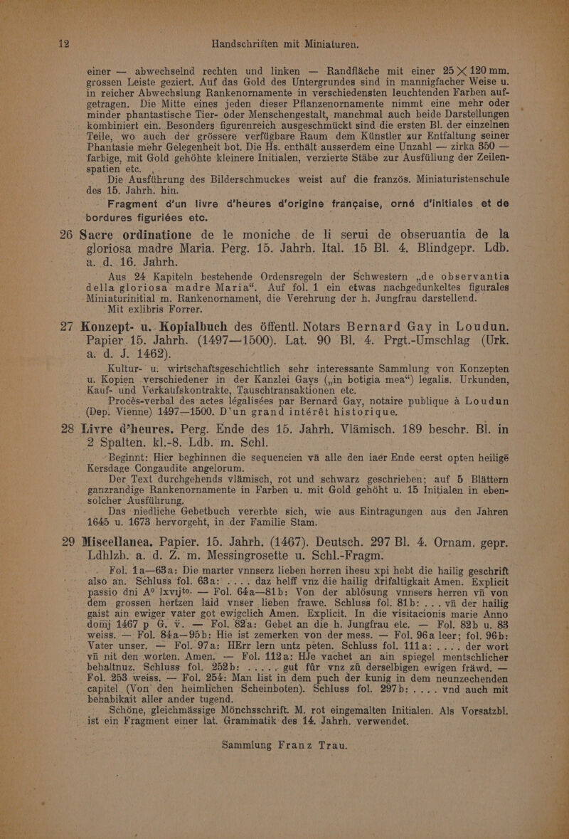 einer — abwechselnd rechten und linken — Randfliche mit einer 25 X 120mm. grossen Leiste geziert. Auf das Gold des Untergrundes sind in mannigfacher Weise u. in reicher Abwechslung Rankenornamente in verschiedensten leuchtenden Farben auf- getragen. Die Mitte eines jeden dieser Pflanzenornamente nimmt eine mehr oder minder phantastische Tier- oder Menschengestalt, manchmal auch beide Darstellungen - kombiniert ein. Besonders figurenreich ausgeschmiickt sind die ersten BI. der einzelnen Teile, wo auch der gréssere verfiigbare Raum dem Kiinstler zur Entfaltung seiner Phantasie mehr Gelegenheit bot. Die Hs. enthilt ausserdem eine Unzahl — zirka 350 — farbige, mit Gold gehdhte kleinere Initialen, verzierte Stabe zur Ausftillung der Zeilen- spatien etc. , fy Metis BST ‘Auisfthrine des Bilderschmuckes weist auf die franzés. Miniaturistenschule des 15. Jahrh. hin. — - Fragment d'un livre d’heures d'origine frangaise, orné d'initiales et de bordures figuriées etc. 26 Sacre ordinatione de le onion. de li serui de obseruantia de la . gloriosa madre Maria. Perg. 15. Jahrh. Ital. 15 BI. 4. Blindgepr. Lab. a. d..16. Jabrh. Aus 24 Kapiteln_ bestehende ‘Oulenaanse. ‘der Schwestern ,,de observantia della gloriosa’ madre Maria“. Auf fol. 1 ein etwas nachgedunkeltes figurales -Miniaturinitial m. Rankenornament, die Verehrung we h. Jungfrau darstellend. ; “Mit exlibris Forrer. 27 / Konzept: Uy Kopialbuch des 6ffentl. Notars Bernard Gay in Loudun. sae 15. Jahrh. (1497-1500). Lat. 90 Bl. 4. Pret. -Umschlag (Urk. © dy. J./1462);- Kultur- wirtschaftsgeschichtlich sehr interessante Sammlung von Konzepten u. Kopien .verschiedener in der Kanzlei Gays (,in botigia mea“) legalis. Urkunden, - Kauf- und Verkatufskontrakte, Tauschtransaktionen etc. . Procés-verbal des-actes iégalisées par Bernard Gay, notaire publique a Loudun (Dep. Vienne) 1497—1500. D’un grand intérét historique. 28 Livre d’heures. Perg. Ende des 15. Jahrh. ee 189 beschr. Bl. in 2 Spalten. kl.-8. Ldb. m. Schl. ~Beginnt: Hier beghinnen die sequencien va alle den iaer Ende eerst opten heiligé ; Kersdage Congaudite angelorum. Der Text durchgehends vlamisch, rot und. schwarz poe chaiahen® auf 5 Blattern ganzrandige Rankenornamente in Farben. u. mit Gold gehéht u. 15 Initialen in eben- solcher’ Ausfiihrung. Das niedliche Gebetbuch vererbte sich, wie aus Eintragungen. aus den Taheon | 1645 u. 1673 hervorgeht, in der Familie Stam. 29 [Pea ana. oe. 15. Jahrh. (1467). Deutsch. 297 Bl. 4. Ornam. gepr. Ldhizb. a. d. Z.'m. Messingrosette u. Schl.-Fragm. also an. Schluss fol. 63a: .... daz helff vnz die hailig drifaltigkait Amen. Explicit passio dni A® Ixvijte. — Fol. 64a—81b: Von der ablésung vnnsers herren vi von “dem grossen hertzen laid vnser lieben frawe. Schluss fol. 81b:... vii der hailig gaist ain ewiger vater got ewigclich Amen. Explicit. In die visitacionis marie Anno _ dom 1467 p G. ¥. — Fol. 82a: Gebet an die h. Jungfrau etc. — Fol. 82b u. 83 _. weiss. — Fol. 84a—95b: Hie ist zemerken von der mess. — Fol. 96a leer; fol. 96b: - Vater unser. — Fol..97a: HErr lern untz peten. Schluss fol. 1i1a:.... der wort vii nit den worten. Amen. — Fol. 112a: HJe vachet an ain spiegel mentschlicher behaltnuz. Schluss fol. 252b: ..... -gut fir vnz zi derselbigen ewigen friwd. — Fol. 253. weiss. — Fol. 254: Man list in dem puch der kunig in dem neunzechenden -capitel. (Von den heimlichen Scheinboten). Schluss fol. 297b:....vnd auch mit behabikait aller ander tugend. Schéne, gleichmassige Ménchsschrift. M. rot eingemalten Initialen. Als Vorsatzbl. . ist ein Fragment einer lat. ‘Grammatik: des 14. Jabrh. verwendet. Sammlung Franz Trau. iin ‘ . v: