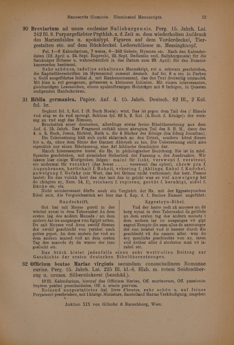 242 Bl. 8. Purpurgefarbter Prethlzb. a. d. Zeit m. dem wiederholten Aufdruck des Marienbildes u. apokalypt. Figuren auf dem Vorderdeckel, Tier- gestalten etc. auf dem Riickdeckel. Lederschliesse m. Messingknopf. Fol. 1—6 Kalendarium, 7 weiss, 8—242 Gebete, Hymnen etc. Nach den Kalender- daten (12. April u. 24. Sept. Ruprecht, 25. Sept. Dedicatio ecel. Saltzburgensis) fiir die Salzburger Didzese u. wahrscheinlich (s. das Datum zum 29. April) fiir den Domini- kanerorden bestimmt. Sehr schénes, tadellos erhaltenes Manuskript, rot u. schwarz geschrieben, die Kapiteltiberschriften im Hymnenteil zumeist deutsch. Auf fol. 8 a ein in Farben u. Gold ausgefiihrtes Initial 4, mit Rankenornament, das den Text dreiseitig umrandet. Mit blau u. rot gezogenen, grdsseren u. kleineren Initialen. Mit einem interessanten, gleichzeitigen Lesezeichen, einem spulenf6rmigen Holztrager mit 8 farbigen, in Quasten endigenden Hanfschniiren. fol. br. Beginnt fol. 1, Kol. 1 (3. Buch Mosis): wint. Das ist gegen dem Tail des // Himels vnd slug es da vnd sprengt. Schluss fol. 82 b, 2. Kol. (4 Buch d. Kénige): der weis- sag an vnd sagt das Nimuen. Bruchstiick einer deutschen, allerdings etwas freien Bibeliibersetzung aus dem Anf, d. 15. Jahrh. Das Fragment enthalt einen abrupten Teil des 3. B. M., dann das 4. u. 5, Buch, Josua, Richter, Ruth u. die 4 Biicher der Konige (bis Kénig Jonathan). Die Uebersetzung halt sich nicht sklavisch an den Urtext, sondern kiirzt diesen hie u. da, ohne dem Sinne des Ganzen Abbruch zu tun. Die Ueberseizung stellt also eigentlich nur einen Bibelauszug, eine Art biblische Geschichte dar. Manch Interessantes bietet die Hs. in philologischer Beziehung. Sie ist in mhd, Sprache geschrieben, mit ziemlicher Sicherheit der Fassung u. des Ausdruckes. Wir lassen hier einige Wortproben folgen: maint fiir liebt, verswent f. verstreut, ein andermal fiir verzehrt (das fewer..... verswent das opher), obrew pra f. Augenbrauen, hertichait f. Roheit, vrbering f. jahlings, Enkel f. Knéchel, anweigung f. Gefahr (ein Wort, das bei Grimm nicht vorkommt; der betr. Passus lautet: Do das volckh hort das das lant das in gelobt was so viel anweigung het do chlagten sy, Num. 14, 1), reichsen f. regieren, geriibt f. beruhigt, sidel f. Banke ete. ete. Nicht uninteressant dtirfte auch ein Vergleich der Hs. mit der Eggesteynschen Bibel sein. Als Vergleichssttick sei hier das 1. Kap. d. 1. Buches Numeri angefiihrt: Handschrift. Got hat mit Moyse gerett in der wiichst synai in dem Tabernakel An dem ersten tag des andern Maneds / an dem andern Jar irs ausganges von Egipti zelten. Do zalt Moyses vnd Aron zwelif fiirsten der zwelif geschlecht von ysrahel nach gottes gepot. An dem andern Jar vnd an dem andern maned vnd an dem ersten Tag des maneds dy da waren der iren geslecht etc. Eggesteyn-Bibel. Vnd der herre redt zi moyses an dé berg synai in dem Tabernakel dz geltibds an dem ersten tag des andern monetz 1 dem andern iar irs ausganges vO gipt sagent Nempte die sum alles dz samnunges der sun israhel vnd ir heuser durch die sey menlichs geschlechts von xx. iaren vnd drtiber aller d sterksten mai vO is- rahel etc.