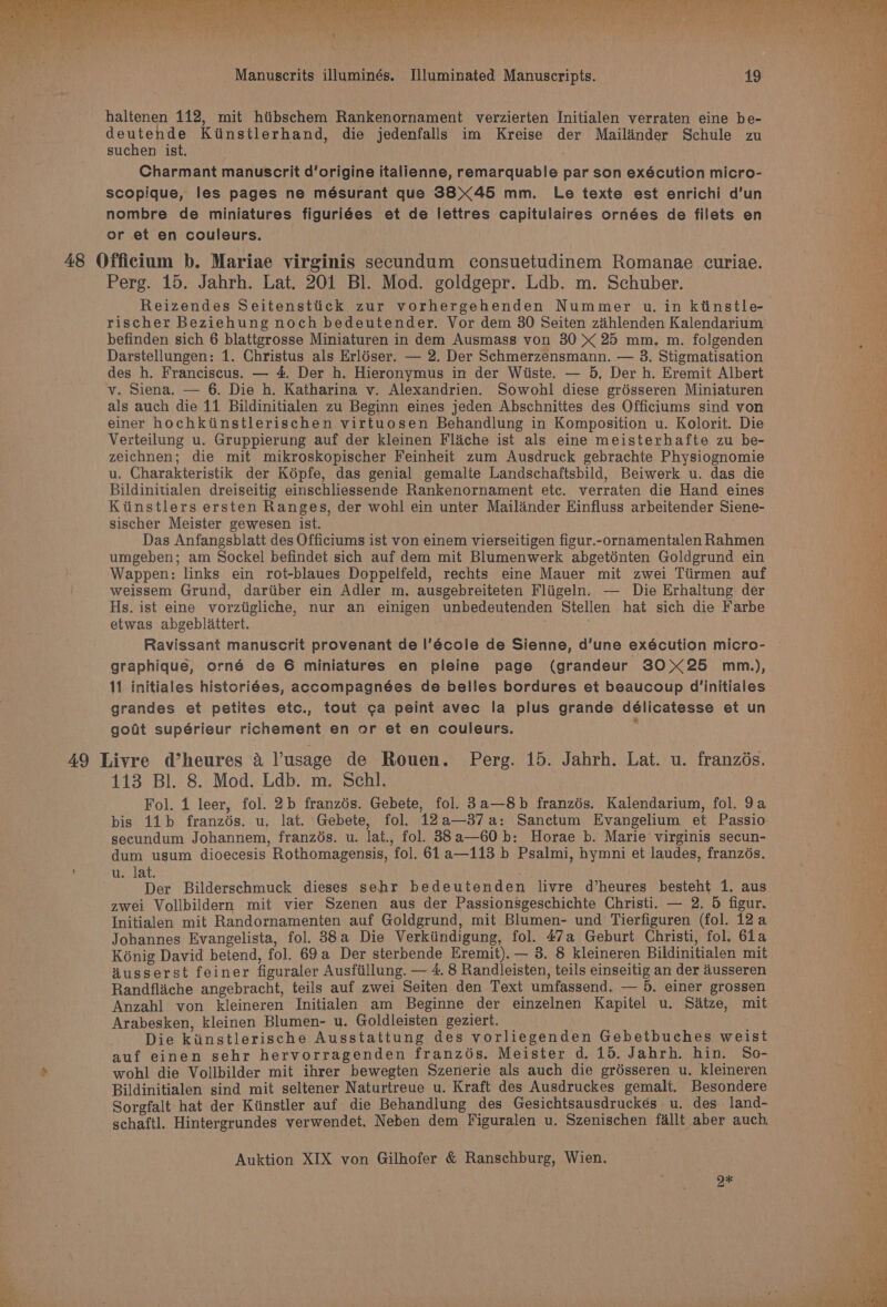 haltenen 112, mit hiibschem Rankenornament verzierten Initialen verraten eine be- deutende Kiinstlerhand, die jedenfalls im Kreise der Mailinder Schule zu suchen ist. Charmant manuscrit d’origine italienne, remarquable par son exécution micro- scopique, les pages ne mésurant que 3845 mm. Le texte est enrichi d’un nombre de miniatures figuriées et de lettres capitulaires ornées de filets en or et en couleurs. Perg. 15. Jahrh. Lat. 201 Bl. Mod. goldgepr. Ldb. m. Schuber. Reizendes Seitenstiick zur vorhergehenden Nummer u. in ktinstle- befinden sich 6 blattgrosse Miniaturen in dem Ausmass von 30 &gt;&lt; 25 mm. m. folgenden Darstellungen: 1. Christus als Erldser. — 2. Der Schmerzensmann. — 38. Stigmatisation des h. Franciscus. — 4. Der h. Hieronymus in der Wiiste. — 5, Der h. Eremit Albert v. Siena. — 6. Die h. Katharina v. Alexandrien. Sowohl diese grésseren Miniaturen als auch die 11 Bildinitialen zu Beginn eines jeden Abschnittes des Officiums sind von einer hochktinstlerischen virtuosen Behandlung in Komposition u. Kolorit. Die Verteilung u. Gruppierung auf der kleinen Flache ist als eine meisterhafte zu be- zeichnen; die mit mikroskopischer Feinheit zum Ausdruck gebrachte Physiognomie u. Charakteristik der Képfe, das genial gemalte Landschaftsbild, Beiwerk u. das die Bildinitialen dreiseitig einschliessende Rankenornament etc. verraten die Hand eines Kiinstlers ersten Ranges, der wohl ein unter Mailander Einfluss arbeitender Siene- sischer Meister gewesen ist. Das Anfangsblatt des Officiums ist von einem vierseitigen figur.-ornamentalen Rahmen umgeben; am Sockel befindet sich auf dem mit Blumenwerk abgeténten Goldgrund ein Wappen: links ein rot-blaues Doppelfeld, rechts eine Mauer mit zwei Tiirmen auf weissem Grund, dartiber ein Adler m. ausgebreiteten Fliigeln. — Die Erhaltung der Hs. ist eine vorztigliche, nur an einigen unbedeutenden Stellen hat sich die Farbe etwas abgeblattert. . Ravissant manuscrit provenant de I|’école de Sienne, d’une exécution micro- graphique, orné de 6 miniatures en pleine page (grandeur 3025 mm.), 11 initiales historiées, accompagnées de belles bordures et beaucoup d’initiales grandes et petites etc., tout ¢a peint avec la plus grande délicatesse et un gout supérieur richement en or et en couleurs. ; 113 Bl. 8. Mod. Ldb. m. Schl. Fol. 1 leer, fol. 2b franzés. Gebete, fol. 3a—8b franzés. Kalendarium, fol. 9a bis 11b franzés. u. lat. Gebete, fol. 12a—37a: Sanctum Evangelium et Passio secundum Johannem, franzés. u. lat., fol. 33a—60b: Horae b. Marie virginis secun- dum usum dioecesis Rothomagensis, fol. 61a—113 b Psalmi, hymni et laudes, franzés. u. lat. Der Bilderschmuck dieses sehr bedeutenden livre d’heures besteht 1. aus zwei Vollbildern mit vier Szenen aus der Passionsgeschichte Christi. — 2. 5 figur. Initialen mit Randornamenten auf Goldgrund, mit Blumen- und Tierfiguren (fol. 12a Johannes Evangelista, fol. 88a Die Verkiindigung, fol. 47a Geburt Christi, fol. 61a Kénig David betend, fol. 69a Der sterbende Eremit).— 3. 8 kleineren Bildinitialen mit Husserst feiner figuraler Ausfiillung. — 4. 8 Randleisten, teils einseitig an der dusseren Randfliche angebracht, teils auf zwei Seiten den Text umfassend. — 5. einer grossen Anzahl von kleineren Initialen am Beginne der einzelnen Kapitel u. Satze, mit Arabesken, kleinen Blumen- u. Goldleisten geziert. Die kiinstlerische Ausstattung des vorliegenden Gebetbuches weist auf einen sehr hervorragenden franzos. Meister d. 15. Jahrh. hin. So- wohl die Vollbilder mit ihrer bewegten Szenerie als auch die grésseren u. kleineren Bildinitialen sind mit seltener Naturtreue u. Kraft des Ausdruckes gemalt. Besondere Sorgfalt hat der Kiinstler auf die Behandlung des Gesichtsausdruckes u. des land- schaftl. Hintergrundes verwendet. Neben dem Figuralen u. Szenischen fallt aber auch. Auktion XIX von Gilhofer &amp; Ranschburg, Wien. O*