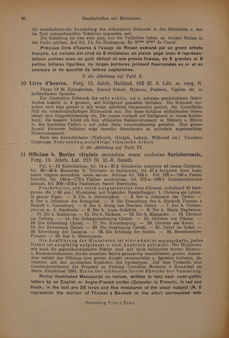 ? a ey) ie § 20 Handschriften mit Miniaturen. die verstiindnisvolle Anwendung des dekorativen Elements in den Zierleisten u. den  im Text untergebrachten Versalien angenehm auf. 4 Die Erhaltung ist eine sehr gute, nur die Vollbilder haben an einigen Stellen in 4 der Farbe gelitten. Auf fol. 1b die Hintragung: Ex B*** G*** de Condé. Précieux livre d’heures a l’usage de Rouen exécuté par un grand artiste francais. Le volume est orné de 2 miniatures en pleine page avec 4 représen- tations peintes avec un godt délicat et une grande finesse, de 5 grandes et 8 petites initiales figuriées, de larges bordures joliment fleuronnées en or et en couleurs et de quantité de lettres capitulaires. S. die Abbildung auf Tafel xX. 50 Livre d’heures. . Perg. 15. Jahrh. Holland. 162 Bl. 8. Ldb. m. verg. R. Voran 12 Bl. Kalendarium, hierauf Gebete, Hymnen, Psalmen, Vigilien ete. in hollandischer Sprache. Der illustrative Schmuck des sehr sch6n, rot u. schwarz geschriebenen Gebet- 4 buches besteht in 4 grossen, auf Goldgrund gemalten Initialen. Die Schenkel der- selben sind blau gemalt u. mit weiss gehdhten Ornamenten geziert, die Innenflaiche fiillt ein verschiedenfarbiges Bliitenstiick aus. Die diese Initialen enthaltenden Seiten rahmt eine Doppeleinfassung ein. Die innere verlauft auf Goldgrund in einem Ketten- band, die dussere bildet ein fein stilisiertes Rankenornament m. Blattern u. Bliiten in den buntesten Farben u. auf jeder Seite verschiedenartig gestaltet. Hine grosse Anzahl kleinerer Initialen zeigt dasselbe Grundmotiv m. seitwarts angebrachtem Blumenornament. Nach den Kalenderdaten (Walborch, Odulph, Lebuin, Wilbrord etc.) Utrechter Ursprungs. Sehr schéne, sorgfaltige vlamische Arbeit. S. die Abbildung auf Tafel VI. 51 Officium b. Mariae virginis secundum usum ecclesiae Sarisburensis. Perg. 15. Jahrh. Lat. 213 Bl. kl-8. Samtb. Fol. 1—12 Kalendarium, fol. 14a—21b Quindecim orationes ad Jesum Christum, fol. 23—45b Memoriae 8. Trinitatis et Sanctorum, fol. 47a Incipiunt hore beate marie virginis secundum usum sarum. Schluss fol. 124b. Fol. 126a—146a Psalmi Davidis, fol. 148a—173a Vigiliae mortuorum, fol. 175a—198b Coniucundationes animae, fol. 200—213a Psalterium Sancti Hieronymi. Prachtvolles, sehr reich ausgestattetes livre d’heures, enthaltend 25 blatt- grosse (84 X 62 mm.) Miniaturen mit folgenden Darstellungen: 1. Christus als Lehrer, in ganzer Figur. — 2. Die h. Dreieinigkeit. — 3. Der h. Johannes der Taufer. — | 4, Der h. Johannes der Evangelist. — 5. Die Ermordung des h. Bischofs Thomas a Beckett v. Canterbury. — 6. Der h. Georg den Drachen tétend. — 7. Der h. Christo- ; phorus m. d. Jesukinde. — 8. Die h. Anna Selbdritt. — 9. Die h. Maria Magdalena. — 10. Die h. Katharina. — 11. Die h. Barbara. — 12. Die h. Margarete. — 13. Christus am Oelberg. — 14. Die Gefangennehmung Christi. — 15. Christus vor Pilatus. — 16. Die Geisselung Christi. — 17. Die Kreuztragung. — 18. Christus am Kreuz. — 19. Die Beweinung Christi. — 20. Die Grablegung Christi. — 21. David im Gebet. — 22. Erweckung des Lazarus. — 283. Die Erldsung der Seelen. -—- 24. Messelesender Priester. — 25. Der h. Hieronymus. Die Ausftihrung der Miniaturen ist eine absolut meisterhafte, jedes Detail ist sorgfaltig aufgefasst u. zum Ausdruck gebracht. Die Miniaturen wie auch die gegeniiberstehenden Blatter sind mit reich stilisierten bunten Blumen- h u. Rankenornamenten, die die einzelnen Seiten ganzrandig umschliessen, geziert. Ausser- a dem enthalt das Offictum eine grosse Anzahl ornamentaler u. figuraler Initialen, die 2 letzteren mit den mystischen Symbolen der Apokalypse. Auf dem Vorsatzbl. eine i Geschenkswidmung des Propstes zu Freising Cornelius Herlenus v. Rosenthal an F Maria Kleindienst 1561. Eines der schénsten livres @heures der Sammlung. Richly illuminated Manuscript on vellum, written in very neat semi-gothic letters by an English or Anglo-French scribe (Calendar in French), in red and black; in the text are 25 large and fine miniatures of the usual subject (N. 5 represents the murder of Thomas a Beckett at the altar) surrounded with