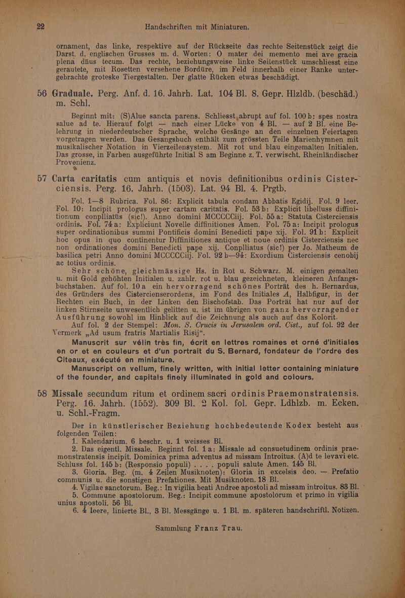 RR ORE TRIN Ne) Un Se Wee ene ie $ ie Page te corte aa Bl \ 4 . % ‘ th ornament, das linke, respektive auf der Riickseite das rechte Seitensttick zeigt die Darst. d. englischen Grusses m. d. Worten: OQ mater dei memento mei ave gracia plena dius tecum. Das rechte, beziehungsweise linke Seilenstiick umschliesst eine gebrachte groteske Tiergestalten. Der glatte Rticken etwas beschiadigt. m. Schl, ! Beginnt mit: (S)Alue sancta parens. Schliesst,abrupt auf fol. 100b: spes nostra salue ad te. Hierauf folgt — nach einer Liicke von #4 Bl. — auf 2 Bl. eine Be- lehrung in niederdeutscher Sprache, welche Ges’nge an den einzelnen Feiertagen vorgetragen werden. Das Gesangsbuch enthalt zum gréssten Teile Marienhymnen mit musikalischer Notation in Vierzeilensystem. Mit rot und blau eingemalten Initialen. Das grosse, in Farben ausgefiihrte Initial S am Beginne z. T. verwischt. Rheinlaindischer EON Sens } ciensis. Perg. 16. Jahrh. (1503). Lat. 94 Bl. 4. Prgtb. Fol. i—8 Rubrica. Fol. 86: Explicit tabula condam Abbatis Egidij. Fol. 9 leer. Fol. 10: Incipit prologus super cartam caritatis. Fol. 53b: Explicit libelluss diffini- tionum conplliattis (sic!). Anno domini MCCCCCiij. Fol. 55a: Statuta Cisterciensis ordinis. Fol. 74a: Expliciunt Novelle diffinitiones Amen. Fol. 75a: Incipit prologus super ordinationibus summi Pontificis domini Benedicti pape xij. Fol. 91b: Explicit hoc opus in quo continentur Diffinitiones antique et noue ordinis Cisterciensis nec non ordinationes domini Benedicti pape xij. Conplliatus (sic!) per Jo. Matheum de basilica petri Anno domini MCCCCCiij. Fol. 92 bh—94: Exordium Cisterciensis cenobij ac totius ordinis. . Sehr schone, gleichmiassige Hs. in Rot u. Schwarz. M. einigen gemalten u. mit Gold gehdhten Initialen u. zahlr. rot u. blau gezeichneten, kleineren Anfangs- buchstaben. Auf fol. 10a ein hervorragend schones Portrait des h. Bernardus, des Grtinders des Cistercienserordens, im Fond des Initiales A, Halbfigur, in der Rechten ein Buch, in der Linken den Bischofstab. Das Portrait hat nur auf der linken Stirnseite unwesentlich gelitten u. ist im tibrigen von ganz hervorragender Ausftihrung sowohl im Hinblick auf die Zeichnung als auch auf das Kolorit. Auf fol. 2 der Stempel: Mon. S. Crucis in Jerusalem ord. Cist., auf fol. 92 der Vermerk ,,Ad usum fratris Martialis Risij“. Manuscrit sur vélin tres fin, écrit en lettres romaines et orné d’initiales en or et en couleurs et d’un portrait du S. Bernard, fondateur de l’ordre des Citeaux, exécuté en miniature. Manuscript on vellum, finely written, with initial letter containing miniature of the founder, and capitals finely illuminated in gold and colours. u. Schl.-Fragm. folgenden Teilen: 1. Kalendarium. 6 beschr. u. 1 weisses BI. 2. Das eigentl. Missale. Beginnt fol. 1a: Missale ad consuetudinem ordinis prae- monstratensis incipit. Dominica prima adventus ad missam Introitus. (A)d te levavi ete. Schluss fol. 145b: (Responsio populi) .... populi salute Amen. 145 BI. 3. Gloria. Beg. (m. 4 Zeilen Musiknoten): Gloria in excelsis deo. — Prefatio communis u. die sonstigen Prefationes. Mit Musiknoten. 18 BI. 5. Commune apostolorum. Beg.: Incipit commune apostolorum et primo in vigilia unius apostoli. 56 Bl. ; : 6. &amp; leere, linierte Bl., 3 Bl. Messginge u. 1 Bl. m. spateren handschriftl. Notizen.