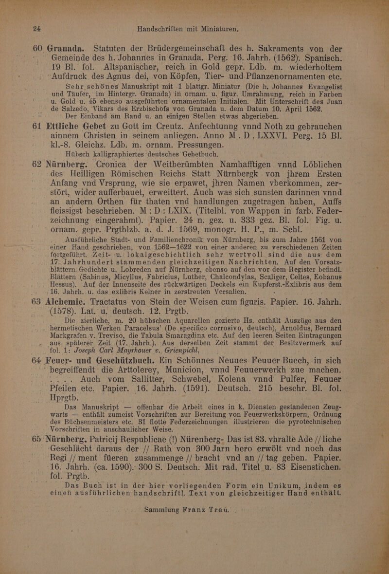 ? PON Recta Renee Pvc Chr mtn Gre RO Ma aA Nats ae a aya iy A, Himagecuineuno nee da oH a) FD, og ehice 24 Handschriften mit Miniaturen. 60 Granada. Statuten der Briidergemeinschaft des h. Sakraments von der Gemeinde des h. Johannes in Granada. Perg: 16. Jahrh. (1562). Spanisch. 19 Bl.’ fol. Altspanischer, reich in Gold gepr. Ldb. m. wiederholtem -Aufdruck des Agnus dei, von Képfen, Tier- und.Pflanzenornamenten ete. . Sehr schénes Manuskript mit 1 blattgr. Miniatur (Die h. Johannes Evangelist -und Taufer, im Hintergr. Granada) in ornam. u. figur.:Umrahmung, reich in Farben u. Gold u. 45 ebenso ausgefiihrten ornamentalen Initialen.. Mit Unterschrift des Juan. de Salzedo, Vikars des Erzbischofs von Granada u. dem Datum 10. April 1562. Der Einband am Rand u. an einigen Stellen etwas abgerieben. 61 Ettliche Gebet zu Gott im Creutz. Anfechtunng vnnd Noth zu gebrauchen ainnem Christen in seinem anliegen.. Anno M.D.LXXVI. Perg. 15 BI. kl.-8. Gleichz. Ldb: m. ornam. Pressungen. _ Hiibsch kalligraphiertes deutsches Gebetbuch. 62 Niirnberg. Cronica der Weitberiimbten Namhafftigen. vnnd Léblichen — -des' Heilligen Rémischen Reichs Statt Niirnbergk von jhrem Ersten Anfang vnd Vrsprung, wie sie erpawet, jhren Namen vberkommen, zer- stort, wider aufferbauet, erweittert. Auch was sich sunsten darinnen vnnd an andern Orthen: fiir thaten vnd handlungen zugetragen haben, Auffs fleissigst besehrieben. M: D.: LXIX. (Titelbl. von Wappen in farb. Feder- zeichnung eingerahmt). Papier. 24 n. gez. u. 333 gez. Bl. fol. Fig. u. -ornam. gepr. Prgthlzb. a. d. J. 1569, monogr. H. P., m. Schl. : Ausfiihrliche Stadt- und Familienchronik von Niirnberg, bis zum Jahre 1561 von einer Hand Ses dining von 1562—1622 von einer anderen zu verschiedenen Zeiten fortgefiihrt.. Zeit- - -lokalgeschichtlich sehr wertvoll_sind die aus dem 17. Jahrhundert Re ya caea gleichzeitigen Nachrichten. Auf den Vorsatz- blattern: Gedichte u. Lobreden auf Niirnberg, ebenso auf den vor dem Register befindl. Blattern (Sabinus, Micyllus, Fabricius, Luther, Chalcondylas, Scaliger, Celtes, Eobanus '. Hessus). Auf der Innenseite des riickwartigen Deckels ein Kupferst.-Exlibris aus dem 16. Jahrh.-u. das exlibris Kelner in zerstreuten Versalien. 63 Alchemie. .Tractatus von Stein der Weisen cum figuris. Papier. 16. Jahrh. (1578). Lat. u, deutsch. 12. Prgtb. Die zierliche, m. 20-hiibschen Aquarellen gezierte Hs. enthalt Ausziige aus den . hermetischen Werken Paracelsus’ (De specifico corrosivo, deutsch), Arnoldus, Bernard Markgrafen.v. Treviso, die Tabula Smaragdina etc. Auf den leeren Seiten Eintragungen aus. spiterer Zeit (17. Jahrh.). Aus derselben Zeit stammt der Besitzvermerk auf fol. 1: Joseph Carl Mayrhouer v., Grienpichl. 64 Feuer- und Geschiitzbuch. Ein Schénnes Neuues Feuuer Baden: in son  begreiffendt die Arttolerey, Municion, vnnd Feuuerwerkh zue ‘machen. .. Aueh vom Sallitter, Schwebel, Kolena vnnd Pulfer, Feuuer : Pfeilen etc. Papier. 16. Jahrh. (1591). Deutsch. 215 beschr. Bl. fol. -Hpregtb. Das Manuskript — offenbar die Arbeit eines in k. Diensten Beer Zeug- warts — enthilt zumeist Vorschriften zur Bereitung von Feuerwerkskérpern, Ordnung _des Btichsenmeisters etc. 31 flotte A ee illustrieren die pyrotechnischen - Vorschriften in anschaulicher Weise. — 65: Niirnberg. Patricij Respublicae (!) Niirenberg- Das ist 83. vhralte Ade //liche -Geschlicht daraus der // Rath von 300 Jarn hero erw6lt vnd noch das Regi // ment ftieren zusammenge // bracht vnd an // tag geben. Papier. 16. Jahrh. (ea. 1590). 3008. Deutsch: Mit rad, Titel u.. 83 pecan fol. Pretb. ord Das Buch ist in der hier vorliegenden Form ein Unikum, indem es eineh ausftihrlichen handschriftl. Text von gleichzeitiger Hand enthalt.