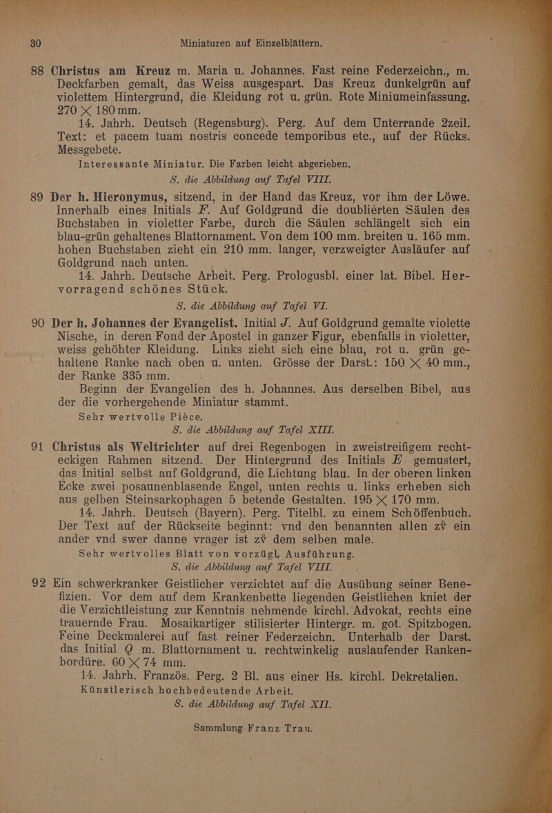 88 Christus am Kreuz m. Maria u. Johannes. Fast reine Federzeichn., m. Deckfarben gemalt, das Weiss ausgespart. Das Kreuz dunkelgriin auf violettem Hintergrund, die Kleidung rot u. grin. Rote Miniumeinfassung. 270 « 180mm. 14. Jahrh. Deutsch (Regensburg). Perg. Auf dem Unterrande 2zeil. Text: et pacem tuam nostris concede temporibus etc., auf der Riicks. Messgebete. Interessante Miniatur. Die Farben leicht abgerieben. S. die Abbildung auf Tafel VIII. 89 Der h. Hieronymus, sitzend, in der Hand das Kreuz, vor ihm der Lowe. Innerhalb eines Initials #. Auf Goldgrund die doublierten Saulen des Buchstaben in violetter Farbe, durch die Séulen schlangelt sich ein blau-griin gehaltenes Blattornament. Von dem 100 mm. breiten u. 165 mm. hohen Buchstaben zieht ein 210 mm. langer, verzweigter Auslaufer auf Goldgrund nach unten. - , 14. Jahrh. Deutsche Arbeit. Perg. Prologusbl. einer lat. Bibel. Her- vorragend schoénes Stick. S. die Abbildung auf Tafel VI. 90 Der h. Johannes der Evangelist. Initial J. Auf Goldgrund gemalte violette Nische, in deren Fond der Apostel in ganzer Figur, ebenfalls in violetter, weiss gehdhter Kleidung. Links zieht sich eine blau, rot u. griin ge- haltene Ranke nach oben wu. unten. Grésse der Darst.: 150 « 40 mm., der Ranke 335 mm. Beginn der Evangelien des h. Johannes. Aus derselben Bibel, aus der die vorhergehende Miniatur stammt. Sehr wertvolle Piéce. S. die Abbildung auf Tafel XIII. 91 Christus als Weltrichter auf drei Regenbogen in zweistreifigem recht- eckigen Rahmen sitzend. Der Hintergrund des Initials &amp; gemustert, das Initial selbst auf Goldgrund, die Lichtung blau. In der oberen linken Ecke zwei posaunenblasende Engel, unten rechts u. links erheben sich aus gelben Steinsarkophagen 5 betende Gestalten. 195 x 170 mm. 14. Jahrh. Deutsch (Bayern). Perg. Titelbl. zu einem Schoffenbuch. Der Text auf der Riickseite beginnt: vnd den benannten allen zvV ein | ander vnd swer danne vrager ist zv¥ dem selben male. Sehr wertvolles Blatt von vorztigl Ausfthrung. S. die Abbildung auf Tafel VII. 92 Kin schwerkranker Geistlicher verzichtet auf die Austibung seiner Bene- fizien. Vor dem auf dem Krankenbette liegenden Geistlichen kniet der die Verzichtleistung zur Kenntnis nehmende kirchl. Advokat, rechts eine trauernde Frau. Mosaikartiger stilisierter Hintergr. m. got. Spitzbogen. Feine Deckmalerei auf fast reiner Federzeichn. Unterhalb der Darst. = das Initial @ m. Blattornament u. rechtwinkelig auslaufender Ranken- = bordiire. 60 X 74 mm. | i) 14, Jahrh. Franzés. Perg. 2 Bl. aus einer Hs. kirchl. Dekretalien. Kitinstlerisch hochbedeutende Arbeit. S. die Abbildung auf Tafel XII.