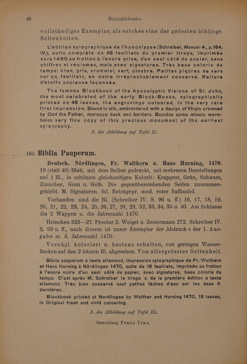 vollstandiges Exemplar, als solches eine der gréssten bibliogr. Seltenheiten. L’édition xylographique de l’Apocalypse (Schreiber, Manue! 4., p.164, IV.), suite compléte de 48 feuillets du premier tirage, imprimée vers 1460 au frotton a l’encre grise, d’un seul coté du papier, sans chiffres ni réclames, mais avec signatures. Trés beau coloris du temps: brun, gris, cramoisi, vert, cinabre. Petites piqGdres de vers sur qq. feuillets, en outre irréprochablement conserve. Reliure d’étoffe ancienne faconnée. The famous Blockbock of the Apocalyptic Visions of St. John, the most celebrated of the early Block-Books, xylographically printed on 48 leaves, the engravings coloured, in the very rare firstimpression. Bound in silk, embroidered with a design of Virgin crowned by God the Father, morocco back and borders. Besides some minute worm- holes very fine copy of this precious monument of the earliest xylography. S. die Abbildung auf Tafel 1. Deutsch. Noérdlingen, Fr. Walthern u. Hans Hurning, 1470. 19 (statt 40) Blatt, mit dem Reiber gedruckt, mit mehreren Darstellungen auf 1 Bl., in schénem gleichzeitigen Kolorit: Krapprot, Griin, Schwarz, Zinnober, Grau u. Gelb. Die gegentiberstehenden Seiten zusammen- geklebt. M. Signaturen. fol. Reichgepr. mod. roter Saffianbd. _ Vorhanden sind die Bl. (Schreiber IV. S. 96 u. ff.) 16, 17, 18, 19, 20, 21, 22, 28, 24, 25, 26, 27, 28, 29, 32, 33, 34, 35 u. 40. Am Schlusse die 2 Wappen u. die Jahreszahl 1470. Heineken 323—27. Proctor 3. Weigel u. Zestermann 272. Schreiber IV. S. 93 u. ff., nach diesem ist unser Exemplar der Abdruck c der 1. Aus- gabe m. d. Jahreszahl 1470. Vorziigl. koloriert u. bestens erhalten, von geringen Wasser- flecken auf den 2 letzten Bl. abgesehen. Von allergrésster Seltenheit. Biblia pauperum a texte allemand, impression xylographique de Fr. Waithern et Hans Hurning a Nérdlingen 1470, suite de 19 feuillets, imprimés au frotton a l’encre noire d’un seul cdété du papier, avec signatures, beau coloris du temps. C’ast aprés M. Schreiber le tirage c de la premiére édition a texte allemand. Trés bien conservé sauf petites taches d’eau sur les deux ff. — dernieres. Blockbook printed at Nordlingen by Walther and Hurning 1470, 19 leaves, in Original fresh and vivid colouring. S. die Abbildung auf Tafel IT1.