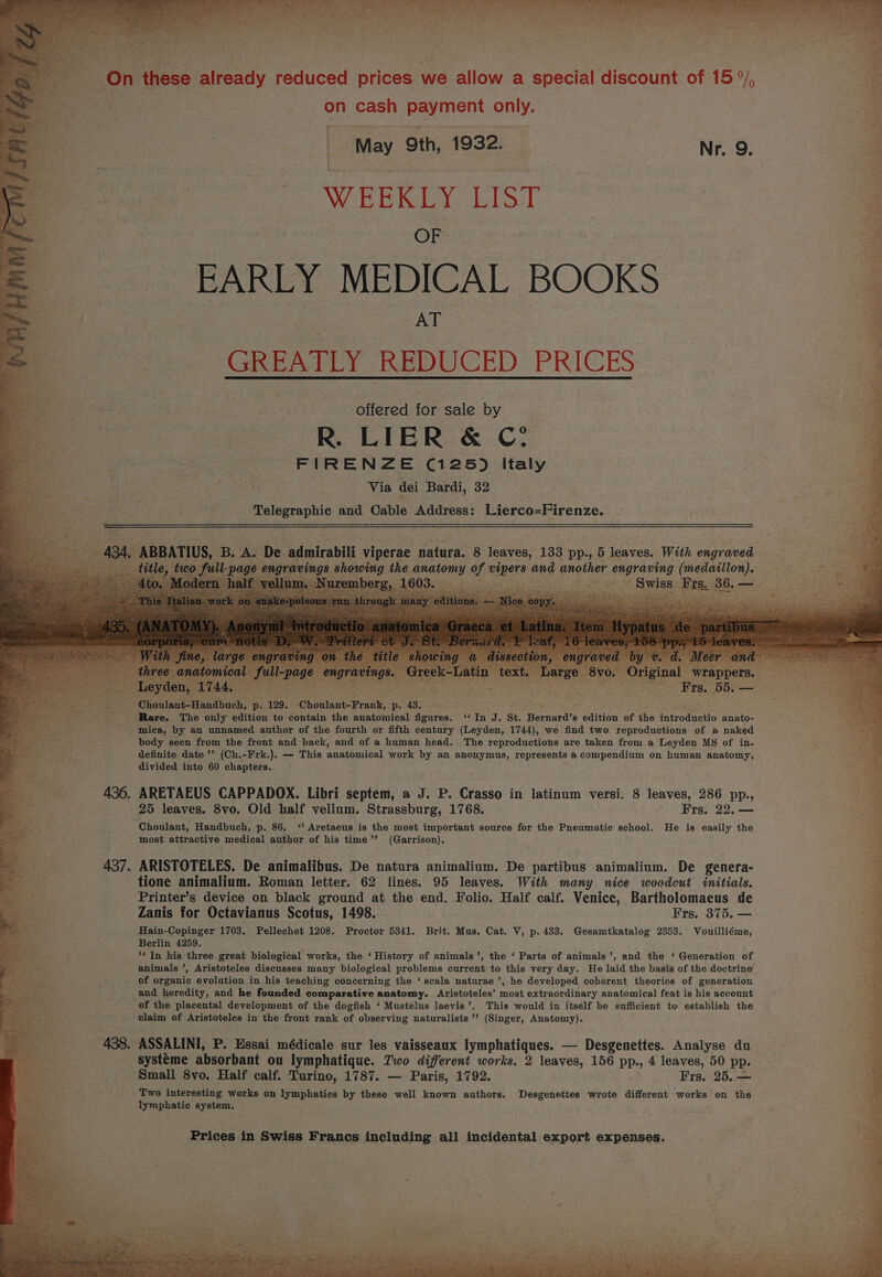 On these already reduced prices we allow a special discount of 15 °/, } on cash payment only. | L WEERLY LIST OF EARLY MEDICAL BOOKS AT GREATLY REDUCED PRICES offered for sale by R. LIER &amp; C° FIRENZE (125) Italy | Via dei Bardi, 32 as el and Cable Address: Lierco=Firenze. a | > sales ley May Oth, 1932. | Nr. 9. , age 4 es Ee Se AE IS aR A = ¥ ni ‘Choulant-Handbuch, p. 129. Choulant-Frank, ps 4see os ; Petey ; “f rat Rare. The only edition to contain the anatomical figures. ‘‘In J. St. Bernard’s edition of the introductio anato- mniea, by an unnamed author of the fourth or fifth century (Leyden, 1744), we find two reproductions of a naked body seen from the front and back, and of a human head. The reproductions are taken from a Leyden MS of in- definite date ’’ (Ch.-Frk.). — This anatomical work by an anonymus, represents a compendium on human anatomy, divided into 60 chapters. ARETAEUS CAPPADOX. Libri septem, a J. P. Crasso in latinum versi. 8 leaves, 286 pp., 25 leaves. 8vo. Old half vellum. Strassburg, 1768. Frs. 22. — 9 Choulant, Handbuch, p. 86. ‘‘ Aretaeus is the most important source for the Pneumatic school. He is easily the ‘ most attractive medical author of his time’’ (Garrison). Ps. ARISTOTELES. De animalibus. De natura animalium. De partibus animalium. De genera- tione animalium. Roman letter. 62 fines. 95 leaves. With many nice woodcut initials. aot Printer’s device on black ground at the end. Folio. Half calf. Venice, Bartholomaeus de . Zanis for Octavianus Scotus, 1498. Frs. 375. — <% Hain-Copinger 1703. Pellechet 1208. Proctor 5341. Brit. Mus. Cat. V, p. 433. Gesamtkatalog 2353. Vouilliéme, Berlin 4259. ‘‘ In his three great biological works, the ‘ History of animals’, the ‘ Parts of animals’, and the ‘ Generation of animals ’, Aristoteles discusses many biological problems current to this very day. He laid the basis of the doctrine of organic evolution in his teaching concerning the ‘ scala naturae ’, he developed coherent theories of generation and heredity, and he founded comparative anatomy. Aristoteles’ most extraordinary anatomical feat is his account of the placental development of the dogfish ‘ Mustelus laevis’. This would in itself be sufficient to establish the claim of Aristoteles in the front rank of observing naturalists ’’ (Singer, Anatomy). 438. ASSALINI, P. Essai médicale sur les vaisseaux lymphatiques. — Desgenettes. Analyse du systéme absorbant ou lymphatique. Two different works, 2 leaves, 156 pp., 4 leaves, 50 pp. = Small 8vo. Half calf. Turino, 1787. — Paris, 1792. Frs, 25. — ¥ Two interesting works on lymphatics by these well known authors. Desgenettes wrote different works on the / lymphatic system. . Prices in Swiss Francs including all incidental export expenses.