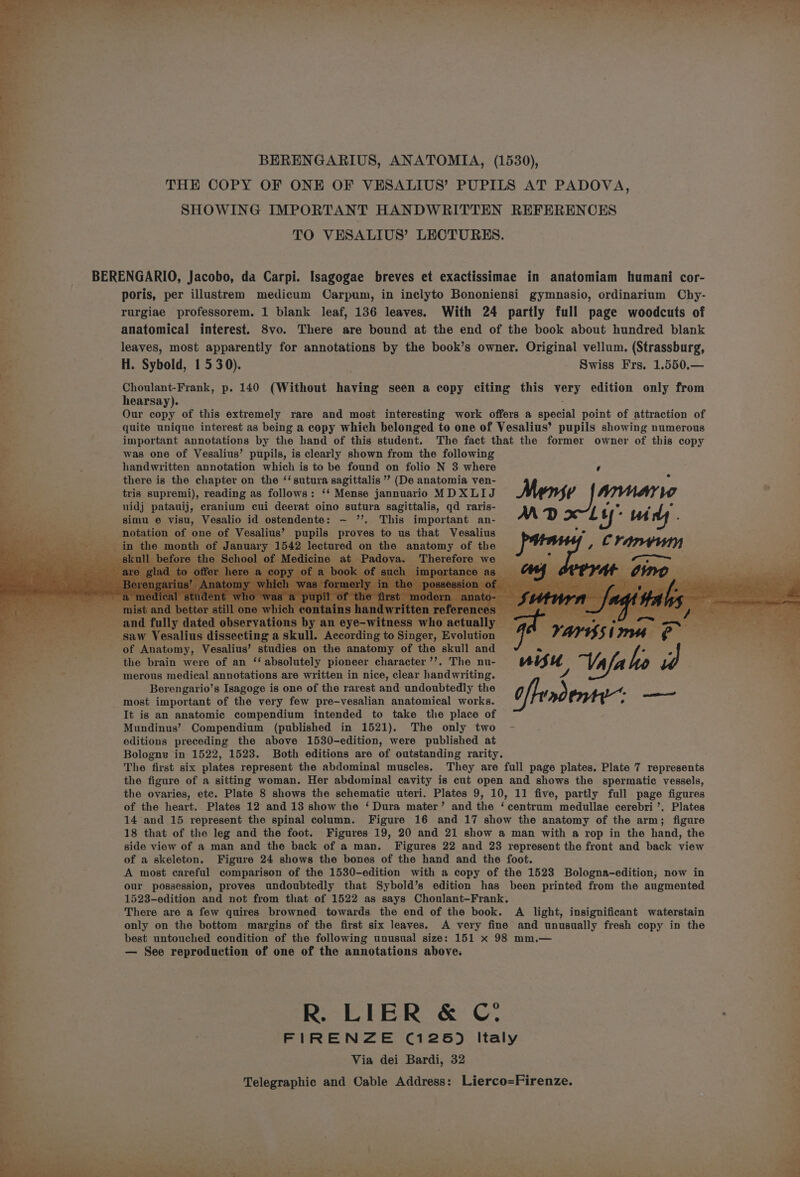 op ee ee ae Re aT ee eh eR ee ae ee ee ee “4 . > BERENGARIUS, ANATOMIA, (1530), “ THE COPY OF ONE OF VESALIUS’ PUPILS AT PADOVA, e..” SHOWING IMPORTANT HANDWRITTEN REFERENCES iq TO VESALIUS’ LECTURES. : BERENGARIO, Jacobo, da Carpi. Isagogae breves et exactissimae in anatomiam humani cor- poris, per illustrem medicum Carpum, in ineclyto Bononiensi gymnasio, ordinarium Chy- . rurgiae professorem. 1 blank leaf, 136 leaves. With 24 partly full page woodcuts of E anatomical interest. 8vo. There are bound at the end of the book about hundred blank . leaves, most apparently for annotations by the book’s owner. Original vellum. (Strassburg, * H. Sybold, 1530). Swiss Frs. 1.550.— bes se Choulant-Frank, p. 140 (Without having seen a copy citing this very edition only from :, hearsay). By Our copy of this extremely rare and most interesting work offers a aeotal point of attraction of quite unique interest as being a copy which belonged to one of Vesalius’ pupils showing numerous important annotations by the hand of this student. The fact that the former owner of this copy was one of Vesalius’ pupils, is clearly shown from the following handwritten annotation which is to be found on folio N 3 where ‘ there is the chapter on the ‘‘sutura sagittalis ’? (De anatomia ven- tris supremi), reading as follows: ‘‘ Mense jannuario MDXLIJ Menge Nhynay Ww uidj patauij, cranium cui deerat oino sutura sagittalis, qd raris- x ; ae et bs simu e visu, Vesalio id ostendente: ~ ”’. This important an- M D Ly ‘mM ; notation of one of Vesalius’ pupils proves to us that Vesalius a “2 in the month of nae 1542 lectured on the ehatony of the the Scho Medi ; y onserva an ey e egos 2)... Saw Vesalius disecoting. a ‘skull. According to Singer, Evolution ; a of Anatomy, Vesalius’ studies on the anatomy of the skull and « hei etree the brain were of an ‘‘ absolutely pioneer character ’’. The nu- “nifu Vala ho , . merous medical annotations are written in nice, clear handwriting. 4 ; Berengario’s Isagoge is one of the rarest and undoubtedly the offend most important of the very few pre-vesalian anatomical works. ° It is an anatomic compendium intended to take the place of Mundinus’ Compendium (published in 1521). The only two - editions preceding the above 1530-edition, were published at Bologne in 1522, 1523. Both editions are of outstanding rarity. The first six plates represent the abdominal muscles. They are full page plates. Plate 7 represents the figure of a sitting woman. Her abdominal cavity is cut open and shows the spermatic vessels, the ovaries, etc. Plate 8 shows the schematic uteri. Plates 9, 10, 11 five, partly full page figures of the heart. Plates 12 and 13 show the ‘ Dura mater’ and the ‘centrum medullae cerebri’. Plates 14 and 15 represent the spinal column. Figure 16 and 17 show the anatomy of the arm; figure 18 that of the leg and the foot. Figures 19, 20 and 21 show a man with a rop in the hand, the side view of a man and the back of a man. Figures 22 and 23 represent the front and back view of a skeleton. Figure 24 shows the bones of the hand and the foot. A most careful comparison of the 1530-edition with a copy of the 1523 Bologna-edition,; now in our possession, proves undoubtedly that Sybold’s edition has been printed from the augmented 1523-edition and not from that of 1522 as says Choulant-Frank, There are a few quires browned towards the end of the book. A light, insignificant waterstain only on the bottom margins of the first six leaves. A very fine and unusually fresh copy in the best untouched condition of the following unusual size: 151 x 98 mm.— — See reproduction of one of the annotations above. i R. L | E R &amp; Oe : 7 FIRENZE (126) Italy = Via dei Bardi, 32 * Telegraphic and Cable Address: Lierco=Firenze. “