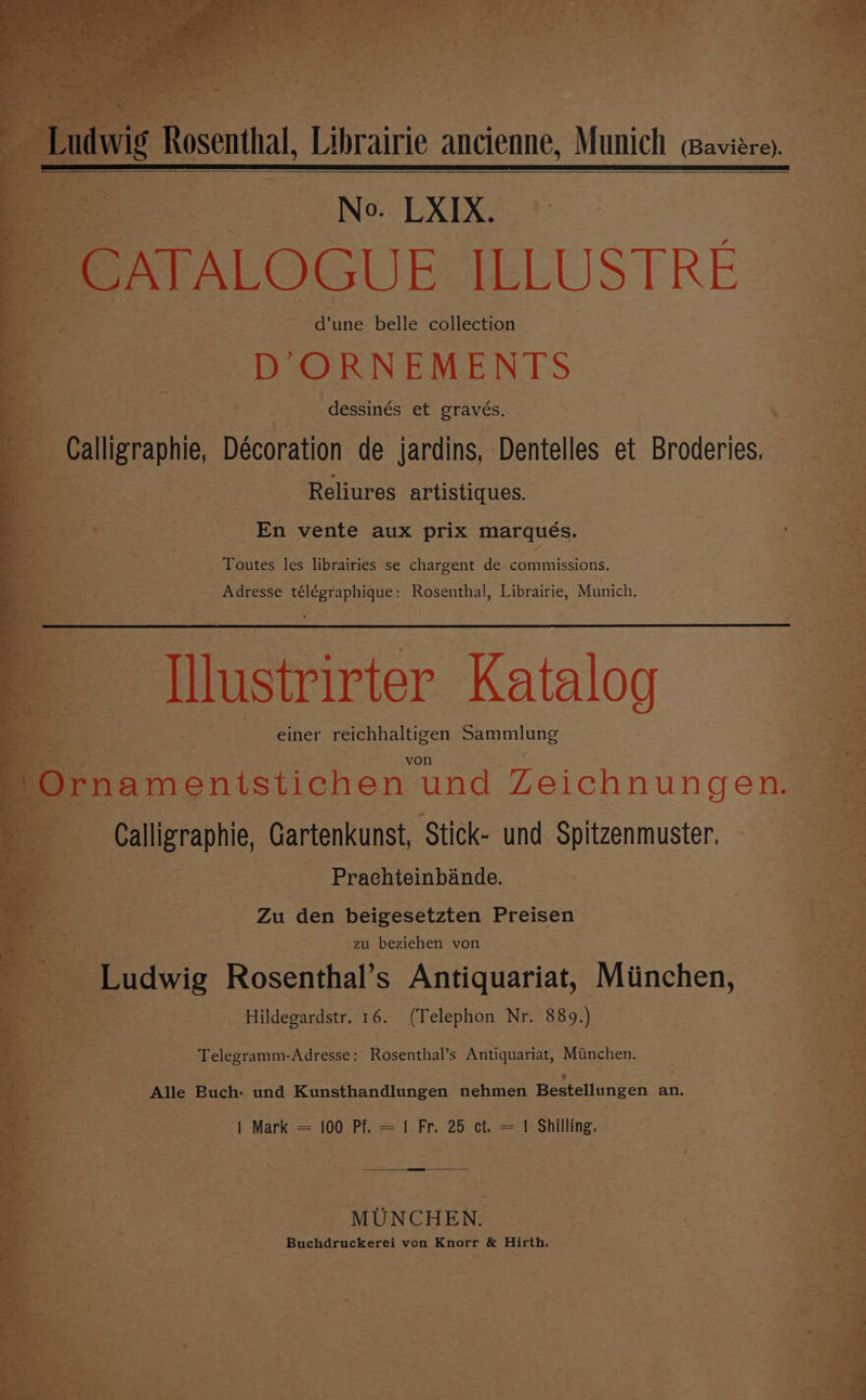 vig Rosenthal, Librairie ancienne, Munich @aviere). No. LXIX. d’une belle collection ee ORNEMENTS dessinés et gravés. Ns ~Calligraphie, Décoration de jardins, Dentelles et Broderies. Reliures artistiques. as “33 : ay =: ee En vente aux prix marqués. } Fi ¥ Toutes les librairies se chargent de commissions. Adresse télégraphique: Rosenthal, Librairie, Munich. ~ Tlustrirter Katalog einer foaifoicicen eonuune C Ornamentstichen und Zeichnun gens Calligraphie, Gartenkunst, Stick- und Spitzenmuster. Prachteinbande. Zu den beigesetzten Preisen zu beziehen von . Ludwig Rosenthal’s Antiquariat, Miinchen, Hildegardstr. 16. (Telephon Nr. 889.) Telegramm-Adresse: Rosenthal’s Antiquariat, Miinchen. _ Alle Buch- und Kunsthandlungen nehmen Bestellungen an. 1 Mark = 100 Pf. = 1 Fr. 25 ct. = 1 Shilling, MUNCHEN. Buchdruckerei von Knorr &amp; Hirth.