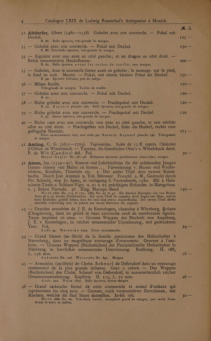 34 35 30 40 41 42 43 44 45 46 Catalogue LXIX de Ludwig Rosenthal’s Antiquariat 4 Munich. Altdorfer, Albert (1480-—1538). Gobelet avec son couvercle. — Pokal mit Deckel. é B. 86. Belle épreuve, trés-grande de marges. — Gobelet avec son couvercle. — Pokal mit Deckel. B. 88. Trés-belle épreuve, trés-grande de marges. — Aiguiere avec une anse au cété gauche, et un dragon au cété droit. — Reich ornamentirte Henkelkanne. B. 89. Belle épreuve avant les taches de rouille; sans marges. —- Gobelet, dont le couvercle forme aussi un gobelet; le monogr. sur le pied, le fond en noir. Monté. — Pokal, mit einem kleinen Pokal als Deckel. B. 90. Epreuve brillante, peu de marge. — Méme feuille. : Trés-grande de marges, Taches de rouille. — Gobelet avec son couvercle. — Pokal mit Deckel, Bagot Riche gobelet avec son couvercle. — Prachtpokal mit Deckel. B. 92. Reynard planche 160. Belle épreuve, trés-grande de marges. Riche gobelet avec son couvercle. — Prachtpokal mit Deckel. B. 93. Bonne épreuve, trés-grande de marges, Riche vase avec son couvercle, une anse au cété gauche, et une néréide ailée au cété droit. — Prachtgefass mit Deckel, links ein Henkel, rechts eine gefligelte Nereide. Piéce excessivement rare, non citée par Bartsch. Reynard planche 1go. Trés-grande de marges. Amling, C. G. (1651—1703). Tapisseries. Suite de 13 ff. représ. l'histoire d’Othon de Wittelsbach. — Tapeten, die Geschichte Otto's v. Wittelsbach darst. P. de Wit (Candito) del. Fol. Meyer-Nagler No. 26—38. Brillantes épreuves parfaitement conservées; marges. Aman, Jos. (1539—91). Kunnst vnd Lehrbiichlein fir die anfahenden Jungen Daraus reissen vnd Malen zu lernen... Firweissung v. Manns vnd Weybs- bildern, Kindlein, Thierlein etc. 2. Der ander Theil dess newen Kunst- buchs. Durch Jost Amman u. Tob, Stimmer. Franckf. a. M., Gedruckt durch Pet. Schmid, resp. Jo. Spies, in verlegung S. Feyerabends, 1580, Mit 2 Holz- schnitt-Titeln u. Schluss-Vign. u. 91 u. 63 prachtigen Holzschn. in Blattgrésse. u. 5 Seiten Vorrede. 4°. Eleg. Maroqu.-Band. Hirth 1882 No. 153 et 171, 1883 No. 22 et 47. Ein frisches Exemplar des von Becker Seite 96 u. 97 beschr. Prachtwerkes. Der erste Theil ist complet, doch liegen vier Blatt, welche beim Einbinden gefehlt haben, lose bei und sind etwas wasserfleckig. Der zweite Theil diirfte ebenfalls vollstandig sein, ist jedoch aus einem kleineren Ex. erganzt. — Grandes armoiries de J. E. de Knoeringen, chanoine 4 Wurzburg, Evéque d’Augsbourg, dans un grand et beau cartouche orné de nombreuses figures. Texte imprimé en sous. — Grosses Wappen des Bischofs von Augsburg, J. E. v. Knoeringen, in reicher ornamentaler: Umrahmung, mit gedrucktem extra ots Andr. 94. Warnecke to19. Coins raccommodeés. -— Grand blason (ex-libris) de la famille patricienne des Holzschuher a Nurenberg, dans un magnifique entourage d’ornements. Gravure a l’eau- forte. — Grosses Wappen (Buchzeichen) der Patrizierfamilie Holzschuher in Niirnberg, in herrlicher ornamentaler Umrahmung. Radirung. H. 188, L. 156 mm. Andresen No. 226. Warnecke No. 892. Marges. — Armoiries (ex-libris) de Christ. Scheurl de Defersdorf dans un entourage ornemental de la plus grande richesse. Grav. s. cuivre. — Das Wappen (Buchzeichen) des Christ. Scheurl von Defersdorf, in ausserordentlich reicher He gael se anen: Andr, 232, Warn. 1897. Belle épreuve, toutes marges. — Grand cartouche formé de cuirs contournés et animé d’enfants qui représentent les cing sens. — Grosser, reich Ornamentirter Zierrahmen, mit Kindern, welche die fiinf Sinne darstellen. In-fol. obl. Hirth 1880 No. 20, Trés-beau travail; exemplaire grand de marges, peu taché d’eau. Avant le texte au milieu. ; 125 — 130 — 200: 150 — 110 — 120.=— 120 120 Lise sOce 130 — a 24 — 18 — 26 — Pee