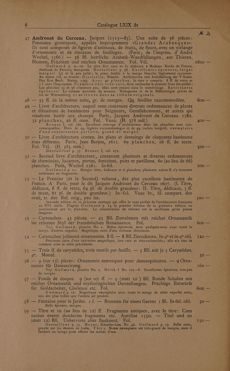 47 49 50 52 ey 54 55 59 Androuet du Cerceau, Jacques (1515—85).. Une suite de 36 piéces: Panneaux grotesques, appelés improprement »Grandes Arabesques«. Ils sont composés de figures d’animaux, de fruits, de fleurs, avec un mélange d’ornements et de rinceaux de feuillages. (Paris, de l'imprim. d’ André Wechel, 1566.) — 36 Bl. herrliche Arabesk-Wandfillungen, aus Thieren, Blumen, Friichten und reichen Ornamenten. Fol. Vél. Guilmard p. 9—10. Le titre fort rare et la dédicace 4 Madame Renée de France, duchesse de Ferrare, manquent. Destailleur p, 38. Excellentes épreuves, larges marges! (Ca et la peu taché; la prem. feuille 4 la marge blanche légérement raccomm. Au méme vol. se trouve: Dietterlin, Wendel. Architectvra vnd Aufstheilung der V Seuln. Das Erst Buch. Stuttg. 1593. Avec 40 planches, le titre y compris. 8 ff. de texte et 1 f. avec impressum. Premiére édit. trés-rare, dont seulement le premier livre fut publié : Les planches 35 et 36 n’existent pas, elles sont omises dans le numérotage. Ravissantes épreuves! Le volume provient du monast. Weingarten et de la Bibliothéque privée du roi de Wurtemberg, et se trouve dans sa reliure originale. — 33 ff. de la méme suite, gr. de marges. Qdq. feuilles raccommodeées, — Livre d’architecture, auquel sont contenues diverses ordonnances de plants et ¢léuations de bastiments pour Seigneurs, Gentilshommes, et autres qui voudront bastir aux champs. Paris, Jacques Androuet du Cerceau. 1582. 52 planches, 26 ff. num. Fol. Veau. (H. 378 mil.) Brunet I, col. 280. Excellent ouvrage d’ architecture dont les planches sont trés- remarquables. Hors de qq. légéres raccommodages et de qq. taches insignif, exemplaire @une conservation parfaite, grand de marges. — Livre d’architecture conten. les plans et dessaings de cinquante bastimens tous differens. Paris, Jean Berjon, 1611. 69 planches, 16 ff. de texte. Fol. Vél. (H. 385 mm.) Destailleur p. 37. Brunet I, col. 279. — Second livre d’architecture, contenant plusieurs et diverses ordonnances de cheminées, lucarnes, portes, fontaines, puits et pavillons. 60 (au lieu de 66) planches. Paris, Wechel 1561. In-fol. ve Guilmard p. 13. Manque titre, dédicace et 6 planches, plusieurs autres ff. s’y trouvent seulement en fragments. — Le Premier (et le Second) volume, des plus excellens bastiments de France. A Paris, pour le dit Jacques Androuet du Cerceau 1607. (I. Titre, dédicace, 6 ff. de texte, 64 pl. de double grandeur; II. Titre, dédicace, 5 ff. de texte, 61 pl. de double grandeur.) In-fol. Veau br., fil. compart. dos orné, tr. dor. Rel. orig., peu fat. Seconde édition de ce précieux ouvrage qui offre le type parfait de l’architecture frangaise au XVI. siécle. D’aprés Guilmard p. 14, le premier volume de la premiére édition ne contiendrait que 63 planches. La conservation du volume est la meilleure qu’on puisse imaginer. — Cartouches. 43 pieces. — 43 BIl. Zierrahmen mit reicher Ornamentik im reinsten Styl der franzésischen Renaissance. Fol. Voy. Guilmard, planche No. 1. Belles épreuves, dont quelques-unes avec toute la marge, d’autres rognées. Magnifique suite d’une richesse abondante. — Cartouches joliment ornementés. 8 ff. — 8 BIL. Zierrahmen. Jn-4° et in-4° obl. Précieuse suite d’une exécution magnifique, fort rare et trés-recherchée; elle n’a rien de commun avec la suite précédente. — Trois ff. de caryatides, trois motifs par feuille. — 3 Bll. mit je 3 Caryatiden. 4°. Monte. — g (sur 12) pieces: Ornements moresques pour damasquinures. — 9 Orna- mente fiir Damascirung. Voy. Guilmard, planche No. 2. Hirth I No. 107—8. Excellentes épreuves, tres-peu de marges. iy : — Fonds de coupes. 9 (sur 10) ff. — 9 (statt 10 ) BIl. Runde Schalen mit reicher Ornamentik und mythologischen Darstellungen. Prachtige Entwiirfe far Goldarbeiter, Ciseleure etc. Fol. Guilmard p. 12. Magnifique exemplaire avec toute la marge de cette superbe suite, une des plus belles que l’artiste ait produit. — Fontaine pour le Jardin. 1 f. — Brunnen fir einen Garten 1 BI. In-fol. obl. Belle épreuve, marges. — Titre et ro (au lieu de 12) ff. Fragments antiques, avec le titre: Cum uactus essem duodecim fragmenta etc. Aureliae 1550. — Titel und to (statt 12) Bll. Ueberreste alter Baukunst. Fol. Destailleur p. 35. Meyer, Kiinstler-Lex. No, 42, Guilmard p. 13. Belle suite, erate sur les dessins de Leén. Thiry. Notre exemplaire est trés-grand de marges, mais il audrait un layage pour eftacer les taches d’eau, 200 — 500 — 120 600 — 30 rr ee LL eee eee eer en a 150 —