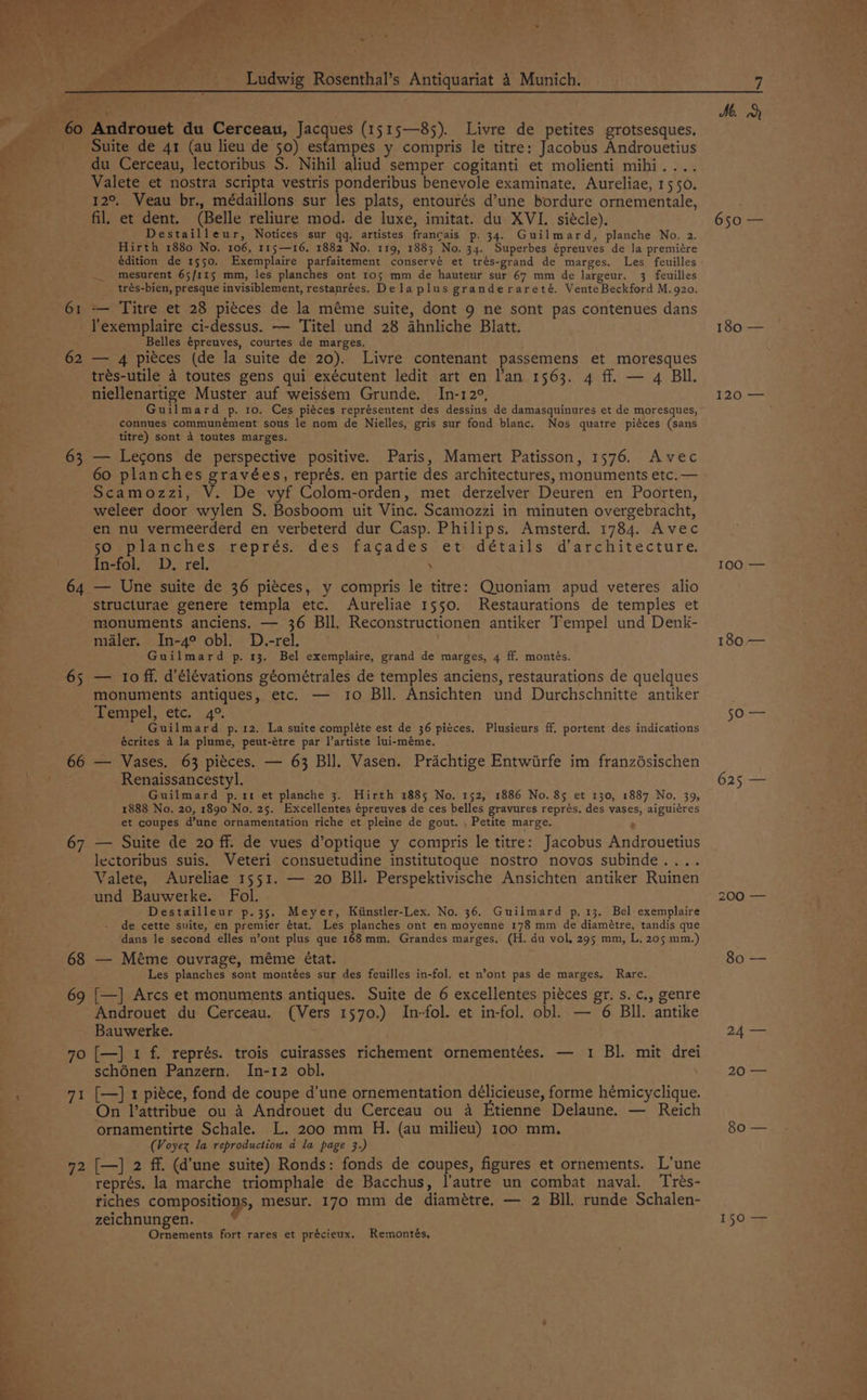 > renee ei! Ludwig Rosenthal’s Antiquariat 4 Munich. 61 Androuet du Cerceau, Jacques (1515—85). Livre de petites grotsesques. Suite de 41 (au lieu de 50) estampes y compris le titre: Jacobus Androuetius du Cerceau, lectoribus S. Nihil aliud semper cogitanti et molienti mihi.... Valete et nostra scripta vestris ponderibus benevole examinate. Aureliae, 1550. 12°. Veau br., médaillons sur les plats, entourés d’une bordure ornementale, fil. et dent. (Belle reliure mod. de luxe, imitat. du XVI. siécle). Destailleur, Notices sur qq, artistes francais p. 34. Guilmard, planche No. 2. Hirth 1880 No. 106, 115—16, 1882 No. 11g, 188; No. 34. Superbes épreuves de la premiére mesurent 65/115 mm, les planches ont ro5 mm de hauteur sur 67 mm de largeur. 3 feuilles trés-bien, presque invisiblement, restanrées. Dela plus granderareté. VenteBeckford M.g20. — Titre et 28 pi¢ces de la méme suite, dont 9 ne sont pas contenues dans 62 66 68 70 jie! 72 Belles épreuves, courtes de marges. — 4 pitces (de la suite de 20). Livre contenant passemens et moresques trés-utile 4 toutes gens qui exécutent ledit art en l’an 1563. 4 ff. — 4 BI. niellenartige Muster auf weissem Grunde. In-12°, Guilmard p. 10. Ces piéces représentent des dessins de damasquinures et de moresques, connues communément sous le nom de Nielles, gris sur fond blanc. Nos quatre piéces (sans titre) sont 4 toutes marges. — Legons de perspective positive. Paris, Mamert Patisson, 1576. Avec 60 planches gravées, représ. en partie des architectures, monuments etc. — Scamozzi, V. De vyf Colom-orden, met derzelver Deuren en Poorten, weleer door wylen S. Bosboom uit Vince. Scamozzi in minuten overgebracht, en nu vermeerderd en verbeterd dur Casp. Philips. Amsterd. 1784. Avec so planches représ. des fagades et détails d’architecture. In-fol. D, rel. . — Une suite de 36 pieces, y compris le titre: Quoniam apud veteres alio structurae genere templa etc. Aureliae 1550. Restaurations de temples et monuments anciens. — 36 Bll, Reconstructionen antiker Tempel und Denk- maler. In-4° obl. D.-rel. Guilmard p. 13. Bel exemplaire, grand de marges, 4 ff. montés. — 10 ff, d’élévations géométrales de temples anciens, restaurations de quelques monuments antiques, etc. — 10 Bll. Ansichten und Durchschnitte antiker Tempel, etc. 4°. Guilmard p.12. La suite compléte est de 36 piéces. Plusieurs ff. portent des indications écrites 4 la plume, peut-étre par l’artiste lui-méme. — Vases. 63 pitces. — 63 BI]. Vasen. Prachtige Entwiirfe im franzdsischen Renaissancestyl. Guilmard p.1t et planche 3. Hirth 1885 No. 152, 1886 No. 85 et 130, 1887 No. 39, 1888 No. 20, 1890 No. 25. Excellentes épreuves de ces belles gravures représ. des vases, aiguiéres et coupes d’une ornamentation riche et pleine de gout. , Petite marge. e — Suite de 20 ff. de vues d’optique y compris le titre: Jacobus Androuetius lectoribus suis. Veteri consuetudine institutoque nostro novos subinde.... Valete, Aureliae 1551. — 20 Bll. Perspektivische Ansichten antiker Ruinen und Bauwerke. Fol. Destailleur p.35. Meyer, Kiinstler-Lex. No. 36. Guilmard p, 13. Bel exemplaire de cette suite, en premier état. Les planches ont en moyenne 178 mm de diamétre, tandis que dans le second elles n’ont plus que 168mm. Grandes marges. (H. du vol, 295 mm, L. 205 mm.) — Méme ouvrage, méme état. Les planches sont montées sur des feuilles in-fol. et n’ont pas de marges. Rare. [—] Arcs et monuments antiques. Suite de 6 excellentes piéces gr. s. c., genre Androuet du Cerceau. (Vers 1570.) In-fol. et in-fol. obl. — 6 BIl. antike Bauwerke. [—] 1 f. représ. trois cuirasses richement ornementées. — 1 Bl. mit drei schénen Panzern. In-12 obl. [—] 1 piéce, fond de coupe d’une ornementation délicieuse, forme hémicyclique. On Vattribue ou A Androuet du Cerceau ou a Etienne Delaune. — Reich ornamentirte Schale. L. 200 mm H. (au milieu) 100 mm. (Voyex la reproduction a la page 3.) [—] 2 ff. (d’une suite) Ronds: fonds de coupes, figures et ornements. L’une représ, la marche triomphale de Bacchus, l’autre un combat naval. Trés- riches compositions, mesur. 170 mm de diamétre. — 2 BIl. runde Schalen- zeichnungen. Ornements fort rares et précieux. Remontés, ne 180 — 120 100;—— 180 — S0\== 625 — 200 == 80 — 24 — 20 — 80 — 150 —
