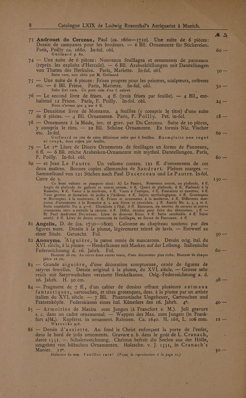 73 74 75 76 77 78 79 80 81 82 83 84 85 86 Androuet du Cerceau, Paul (ca. 1660—1710). Une suite de 6 piéces: Dessin de campanes pour les brodeurs. — 6 BI]. Ornamente fiir Stickereien. Paris, Poilly ca. 1680. In-fol. obl. Guilmard p. 89. — Une suite de 6 pieces: Nouveaux feuillages et ornements de panneaux (représ. les exploits d’Hercule). — 6 Bll. Arabeskfiillungen mit Darstellungen von Thaten des Herkules. Paris, Mariette. In-fol. obl. Suite rare, non citée par M. Guilmard. — Une suite de 6 pieces: Frises propres pour les peintres, sculpteurs, orfévres etc. — 6 Bll. Friese. Paris, Mariette. In-fol. obl. Suite fort rare. Un petit coin d’un f, enlevé. ‘ — Le second livre de frises. 4 ff. (trois frises par feuille). — 4 BIl., ent- haltend 12 Friese. Paris, F. Poilly. In-fol. obl. Nous n’ayons que 4 sur 6 ff, — Deuxieme livre de Montants. 4 feuilles (y compris le titre) d’une suite de 6 pieces. — 4 Bll. Ornamente. Paris, F. Poilly. Pet. in-fol. — Ornements 4 la Mode, inv. et grav. par Du Cerceau. Suite de 10 piéces, y compris le titre. — 10 Bll. Schone Ornamente. Ex formis Nic. Vischer etc. In-fol. Guilmard ne cite de cette délicieuse suite que 6 feuilles.s Exemplaire non rogné ni coupé, deux sujets par feuille, — Le ier Liure de Diuers Ornements de feuillages en forme de Panneaux, 6 ff. — 6 Bll. reiche Arabesken-Ornamente mit mythol. Darstellungen. Paris, F. Poilly. In-fol. obl. — et Jean Le Pautre. Un volume conten. 121 ff. d’ornements de ces deux maitres. Bonnes copies allemandes de Sandrart. Pleines marges. — Sammelband von 121 Stichen nach Paul Ducerceau und Le Pautre. In-fol. Cuire de s. Ce beau yolume se compose ainsi: A) Le Pautre, Nouveaux ornem, ou plafonds, 6 ff. Angle de plafonds de gallerie et autres ornem, 6 ff, Quart de plafonds. 6 ff. Plafonds 4 la Romaine, 6 ff, Vases 4 la moderne, 6 ff. Vases 4 l’antique. 6 ff. Fontaines et cuvettes. 6 ff. Veue grottes et fontaines de jardin a V’italiene. 6 ff. Sujets mythologiques, 6 ff, Grotesques et Moresques 4 la modernes, 6 ff. Frises et ornements 4 la moderne. 6 ff. Differents mor- ceaux d’ornements 4 la Romaine p. s. aux frises et corniches. 5 ff. Autels No. 2, 3, 4 et 6. Suite semblable No. 2, 4—6. Cheminée 4 Vital. .6 ff. Escusons, ou entrées de cerures et autres ornements sery. a embelir la cerurie. 6 ff. Differ, dessins pour faire des ébénistiers. 5 ff. — B) Paul Androuet Ducerceau. Liyre de diverses frises. 6 ff. Suite semblable. 6 ff. Suite sembl. 6 ff. Livre de divers ornements de feuillages, en forme de Panneaux. 6 ff. Angelis, D. de (ca. 1750—1800). Colonne au chapiteau soutenu par des figures nues. Dessin a la plume, légérement teinté de lavis. — Entwurf zu einer Sdule. Getuscht. Fol. Anonyme. Aiguiére, la panse ornée de mascarons. Dessin orig. ital. du XVI. siécle, 4 la plume. — Henkelkanne mit Masken auf der Leibung. Italienische Federzeichnung d. 16. Jahrh. Fol. wr) Hauteur 26 cm, Au verso deux autres vases, d’une décoration plus riche. Hauteur de chaque piece 13 cm, — Grande aiguiére, d’une décoration somptueuse, ornée de figures de satyres femelles. Dessin original a la plume, du XVI. siécle. — Grosse sehr reich mit Satyrweibchen verzierte Henkelkanne. Orig.-Federzeichnung a. d. 16. Jahrh. H. 30 cm. — Fragment de 7 ff., d’un cahier de dessins offrant plusieurs animaux fantastiques, cartouches, et tétes grotesques, dess. a la plume par un artiste italien du XVI. siecle. — 7 Bll. Phantastische Ungeheuer, Cartouchen und Fratzenképfe. Federskizzen eines ital. Kiinstlers des 16. Jahrh. 4°. — Armoiries de Maxim. zum Jungen (a Francfort s. M.). Joli gravure s. c. dans un cadre ornemental. — Wappen des Max. zum Jungen (in Frank- furt a/M.). Kupferst. in ornament. Rahmen. Ca. 1640. H. 168, L. 106 mm. Warnecke 956. — Dessin d’assiette, Au fond le Christ enfongant la porte de lenfer, dans le bord de jolis ornements. Gravure s. b. dans le gott de L. Cranach, datée 1551. —- Schalenzeichnung, Christus befreit die Seelen aus der Holle, umgeben von hiibschen Ornamenten. Holzschn. v. J. 1551, in Cranach’s Manier. 12°. Diamétre 82 mm. Feuillet rare! (Voyez la reproduction d la page 10.) 60 — so 50 24 — 18 — 60 — 60 — 15O== 20 60 — 48 — 40's t2 — sOle,