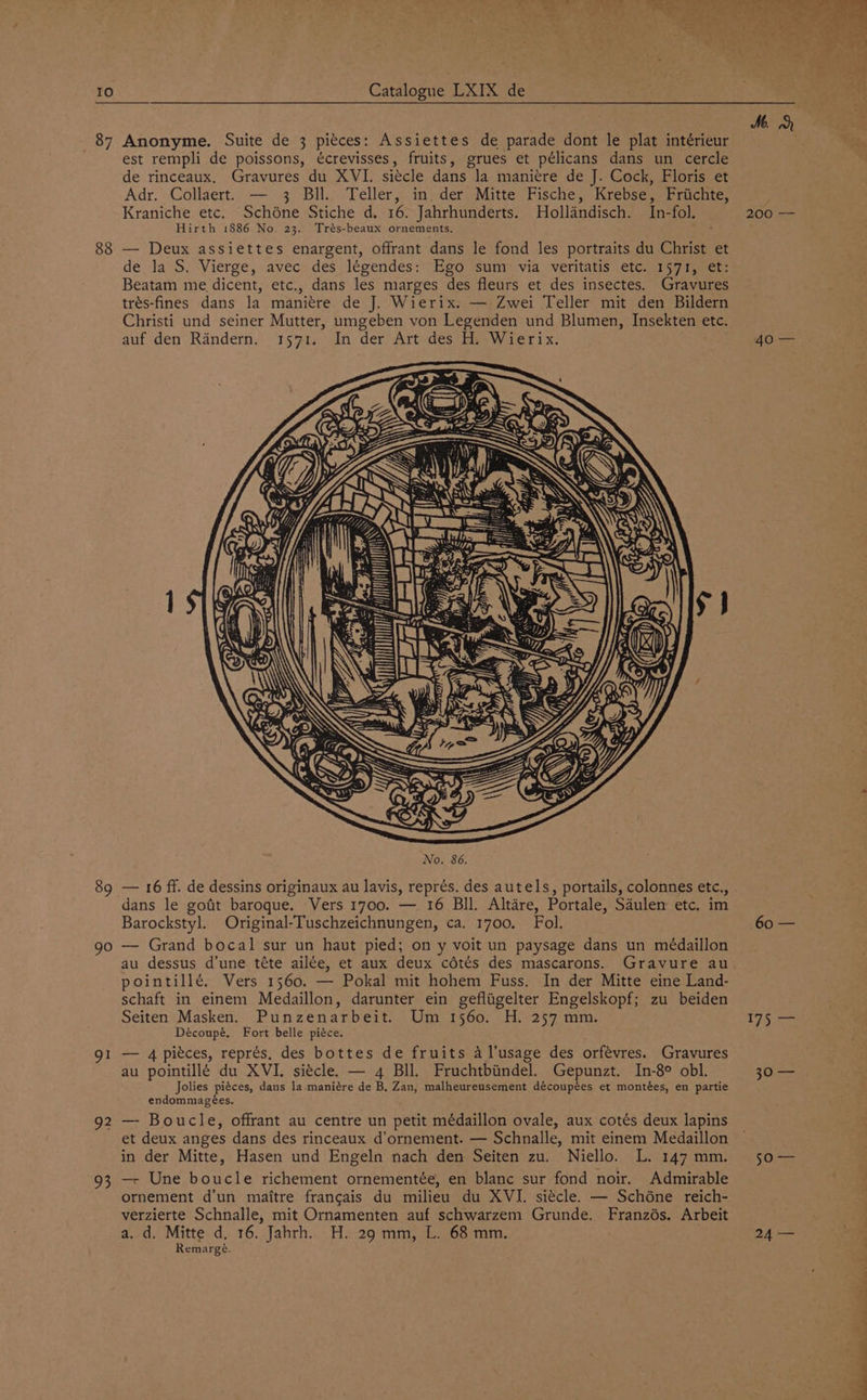 Io 87 88 89 90 gl 92 93 Catalogue LXIX de Anonyme. Suite de 3 pitces: Assiettes de parade dont le plat intérieur est rempli de poissons, écrevisses, fruits, grues et pélicans dans un cercle de rinceaux. Gravures du XVI. siécle dans la maniere de J. Cock, Floris et Adr. Collaert. — 3 Bll. Teller, in. der Mitte Fische, Krebse, Friichte, Kraniche etc. Schéne Stiche d. 16. Jahrhunderts. Hollandisch. In-fol. Hirth 1886 No. 23. Trés-beaux ornements. — Deux assiettes enargent, offrant dans le fond les portraits du Christ et de la S. Vierge, avec des légendes: Ego sum via veritatis etc. 1571, et: Beatam me dicent, etc., dans les marges des fleurs et des insectes. Gravures trés-fines dans la maniére de J. Wierix. — Zwei Teller mit den Bildern Christi und seiner Mutter, umgeben von Legenden und Blumen, Insekten etc. auf den Randern. 1571. In der Art des H. Wierix. No. 86. — 16 ff. de dessins originaux au lavis, représ. des autels, portails, colonnes etc., . dans le gofit baroque. Vers 1700. — 16 Bll. Altdre, Portale, Saulen etc. im Barockstyl. Original-Tuschzeichnungen, ca. 1700. Fol. — Grand bocal sur un haut pied; on y voit un paysage dans un médaillon au dessus d’une téte ailée, et aux deux cdétés des mascarons. Gravure au pointillé. Vers 1560. — Pokal mit hohem Fuss. In der Mitte eine Land- schaft in einem Medaillon, darunter ein gefliigelter Engelskopf; zu beiden Seiten Masken. Punzenarbeit. Um 1560. H. 257 mm. Découpé. Fort belle piéce. — 4 piéces, représ, des bottes de fruits 4 l’usage des orfévres. Gravures au pointillé du XVI. siécle. — 4 BIl. Fruchtbiindel. Gepunzt. In-8° obl. Jolies piéces, dans la maniére de B. Zan, malheureusement découpées et montées, en partie endommagées. — Boucle, offrant au centre un petit médaillon ovale, aux cotés deux lapins in der Mitte, Hasen und Engeln nach den Seiten zu. Niello. L. 147 mm. —r Une boucle richement ornementée, en blanc sur fond noir. Admirable ornement d’un maitre francais du milieu du XVI. siécle. — Schéne reich- verzierte Schnalle, mit Ornamenten auf schwarzem Grunde. Franzés. Arbeit a. d. Mitte d. 16. Jahrh. H. 29 mm, L. 68 mm. Remargé. 200 — 60 — LY bere JO soles: 24 —
