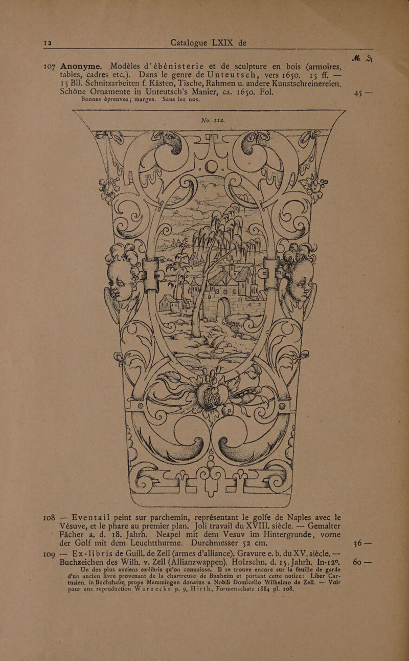 107 Anonyme. Modéles d'ébénisterie et de sculpture en bois (armoires, tables, cadres etc.). Dans le genre de Unteutsch, vers 1650. 15 ff. — 15 Bll. Schnitzarbeiten f. Kasten, Tische, Rahmen u. andere Kunstschreinereien, Schéne Ornamente in Unteutsch’s Manier, ca. 1650. Fol. Bonnes épreuves; marges. Sans les nos. 108 — Eventail peint sur parchemin, représentant le golfe de Naples avec le Vésuve, et le phare au premier plan. Joli travail du XVIII. siecle. — Gemalter Facher a. d. 18. Jahrh. Neapel mit dem Vesuv im Hintergrunde, vorne der Golf mit dem Leuchtthurme. _Durchmesser 52 cm. 109 — Ex-libris de Guill. de Zell (armes d’alliance). Gravure e. b. du XV. siécle. — Buchzeichen des Wilh, v. Zell (Allianzwappen). Holzschn. d. 15. Jahrh. In-12°, Un des plus anciens ex-libris qu’on connaisse. Il se trouve encore sur la feuille de garde dun ancien livre provenant de la chartreuse de Buxheim et portant cette notice: Liber Car- tusien. in Buchshaim prope Memmingen donatus a Nobili Domicello Wilhelmo de Zell. — Voir pour une reproduction Warnecke p. 9, Hirth, Formenschatz 1884 pl. 108. 45 oy 30 60 —