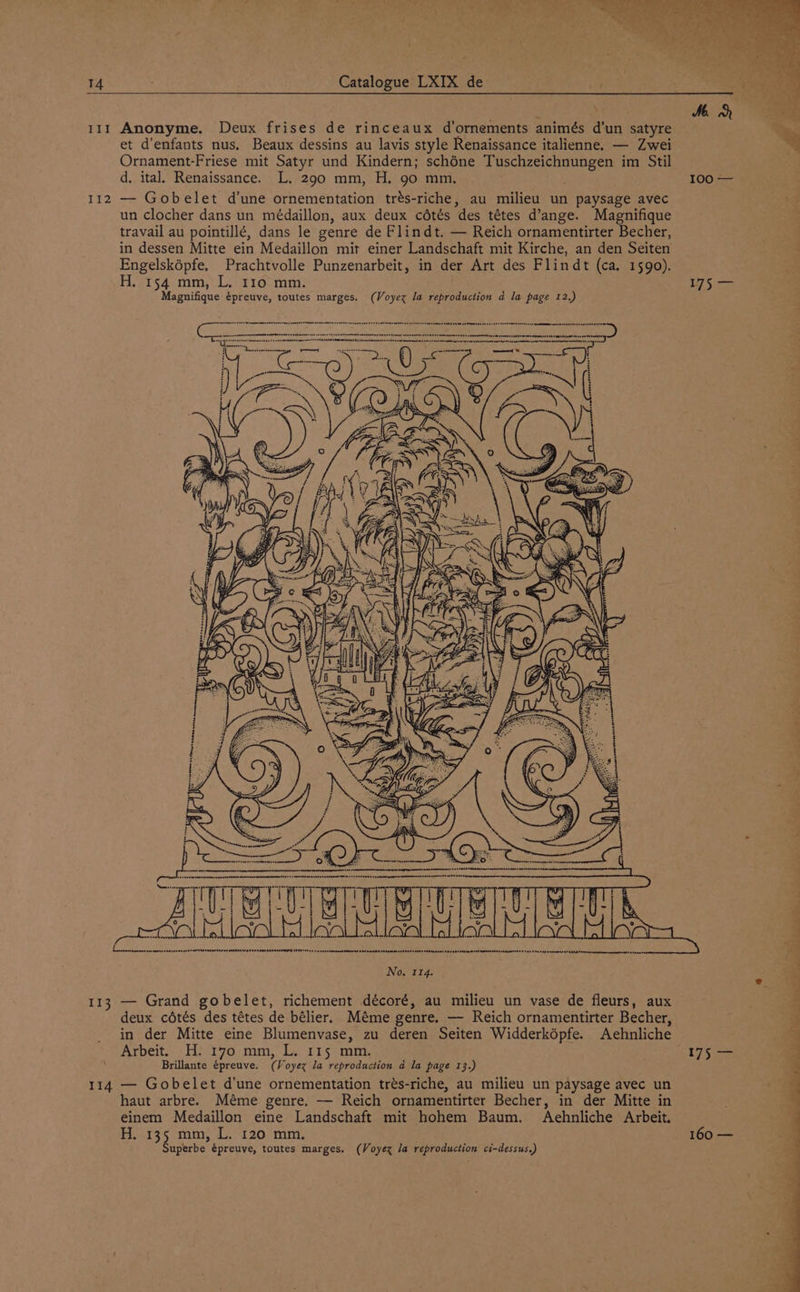 111 Anonyme. Deux frises de rinceaux d’ornements animés d’un satyre te et d’enfants nus, Beaux dessins au lavis style Renaissance italienne. — Zwei a Ornament-Friese mit Satyr und Kindern; schéne Tips eae im Stil d. ital. Renaissance. L. 290 mm, H. 90 mm. 100 — 112 — Gobelet d’une ornementation trés-riche, au milieu un paysage avec un clocher dans un médaillon, aux deux cétés des tétes d’ange. Magnifique travail au pointillé, dans le genre de Flindt. — Reich ornamentirter Becher, in dessen Mitte ein Medaillon mit einer Landschaft mit Kirche, an den Seiten Engelsképfe. Prachtvolle Punzenarbeit, in der Art des Flindt (ca. 1590). H. 154 mm, L. r10 mm. a Magnifique épreuve, toutes marges. (Voyex Ja reproduction a la page 12.) TLE enna mennnagehnnasnsteavANCAnnahses GAAAAaneetse Aen AOeTIMMd ITE e4 4s reseatennatinnmeed sh beaeeretemenrettesssant eeetnsins sHHRetHERGmEMMmNMn NANT srmueTht > 4s #4 Sap nsenene tt LEN tersd nmuieeennenegsenee aces: a ee LS eee he 2. ee No. 114. 113 — Grand gobelet, richement décoré, au milieu un vase de fleurs, aux deux cétés des tétes de bélier. Méme genre. — Reich ornamentirter Becher, in der Mitte eine Blumenvase, zu deren Seiten Widderképfe. Aehnliche Arbeit. H. 170 mm, L. 115 mm. 175 — Brillante épreuve. (Voyex la reproduction d la page 13.) < 114 — Gobelet d'une ornementation trés-riche, au milieu un paysage avec un haut arbre. Méme genre. — Reich ornamentirter Becher, in der Mitte in einem Medaillon eine Landschaft mit hohem Baum. Aehnliche Arbeit. H. 135 mm, L. 120 mm. 160 — Superbe épreuye, toutes marges. (Voyex la reproduction ci-dessus.)