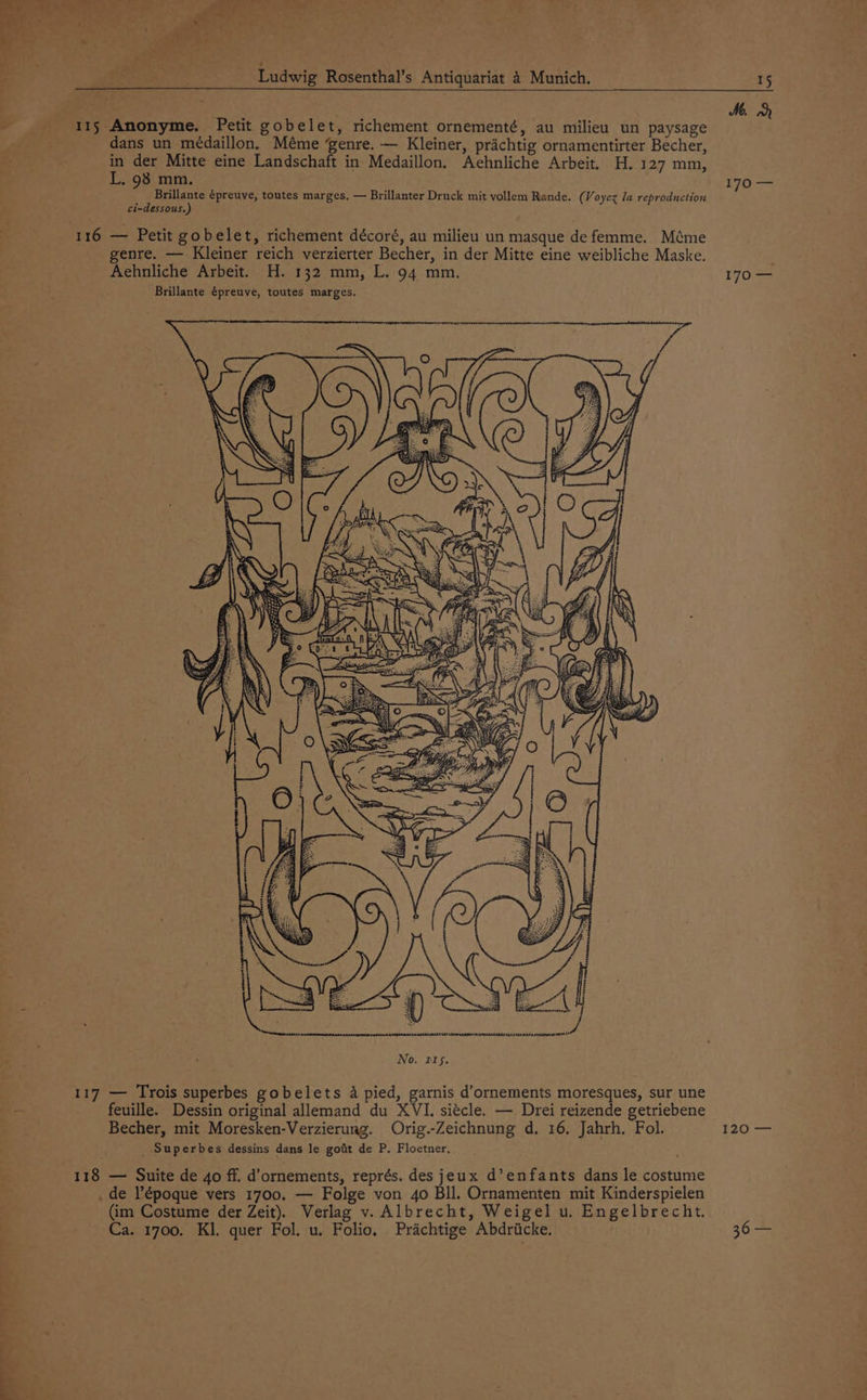 ke Pe ate’ | en? | ae oe ar: Pie ‘ A” i” we J. “5 ) a ee Se t weg FPS. oe See Ludwig Rosenthal’s Antiquariat 4 Munich, - 115 Anonyme. Petit gobelet, richement ornementé, au milieu un paysage '§ dans un médaillon, Méme genre. — Kleiner, prichtig ornamentirter Becher, in der Mitte eine Landschaft in Medaillon, Aehnliche Arbeit, H. 127 mm, L. 98 mm. Brillante épreuve, toutes marges, — Brillanter Druck mit vollem Rande. (Voycz Ja reproduction ci-dessous.) 116 — Petit gobelet, richement décoré, au milieu un masque de femme. Méme genre. — Kleiner reich verzierter Becher, in der Mitte eine weibliche Maske. Aehnliche Arbeit. H. 132 mm, L. 94 mm. Brillante épreuve, toutes marges. 117 — Trois superbes gobelets 4 pied, garnis d’ornements moresques, sur une feuille. Dessin original allemand du XVI. siécle. — Drei reizende getriebene Becher, mit Moresken-Verzierung. Orig.-Zeichnung d. 16. Jahrh. Fol. _ Superbes dessins dans le goft de P. Floetner. 118 — Suite de 4o ff. d’ornements, représ. des jeux d’enfants dans le costume _ de lépoque vers 1700. — Folge von 4o Bll. Ornamenten mit Kinderspielen (im Costume der Zeit). Verlag v. Albrecht, Weigel u. Engelbrecht. — a 15 Me. ch 170 — 170 — 520) ——