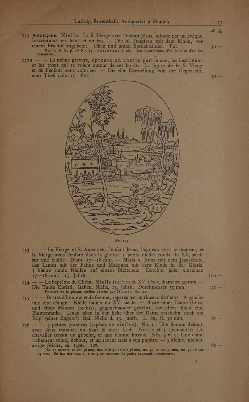 | ie Anonyme. Niello. La S. Vierge avec l'enfant Jésus, adorée par un évéque. Inscriptions en haut et er bas. — Die. hl. Jungfrau mit dem Kinde, von einem Bischof angebetet. Oben und unten Spruchbander. Fol. Bartsch X. p. 16 No. 13. Passavant I. 265. Les inscriptions d’en haut et d’en bas manquent, 133 134 135 et les trous qui se voient autour de ses bords. La figure de la S. Vierge et de l'enfant sont coloriées. — Dieselbe Darstellung von der Gegenseite, zum Theil colorirt. Fol. — — La Vierge et S. Anne avec l’enfant Jésus, l’agneau avec le drapeau, et la Vierge avec l’enfant dans la gloire. 3 petits nielles ronds du XV. siécle sur une feuille. Diam. 17—18 mm. — Maria u. Anna mit dem Jesuskinde, das Lamm mit der Fahne und Madonna mit dem Kinde in der Gloria. 3 kleine runde Niellen auf einem Blattchen. Durchm. jeder einzelnen 17—18 mm. 15. Jahrh. ' — — Le baptéme du Christ. Nielle italien du XV. siécle, diamétre 39 mm. — Die Taufe Christi. Italien. Nielle, 15. Jahrh. Durchmesser 39 mm. Epreuye de la plaque niellée décrite par Dutuit, No. 22. — — Bustes d’homme et de femme, séparés par un rinceau de fleurs. A gauche une téte d’ange. Nielle italien du XV. siécle: — Buiste einer Dame (links) und eines Mannes (rechts), gegeneinander gekehrt, zwischen ihnen eine Blumenranke. Links oben in der Ecke tiber der Dame erscheint noch ein Kopf (eines Engels?) Ital. Nielle d. 15. Jahrh. L. 62, H. 30 mm. — — 5 petites gravures (espéees de nielles): No, 1; Une femme debout, avec deux enfants; en haut le mot: Lieb. Nos. 2 et 3 (pendants): Un chevalier tenant un gobelet, et une femme bossue. Nos. 4 et 5: Une dame richement vétue; debout, et un savant assis 4 son pupitre. — 5 kleine, niellen- artige Stiche, ca. 1500, 12° No. 1: mesure 20 sur 58 mm, nos, 2 et.3: 16 sur 38 mm, no, 4; 12 sur 31.mm, no, 5:.16 sur 29mm, En bas des nos. I, 2 et 3 se trouvent de petits écusson$S ornementés. Me Bore, 30ers FOO == 150 — 60 — 60 —