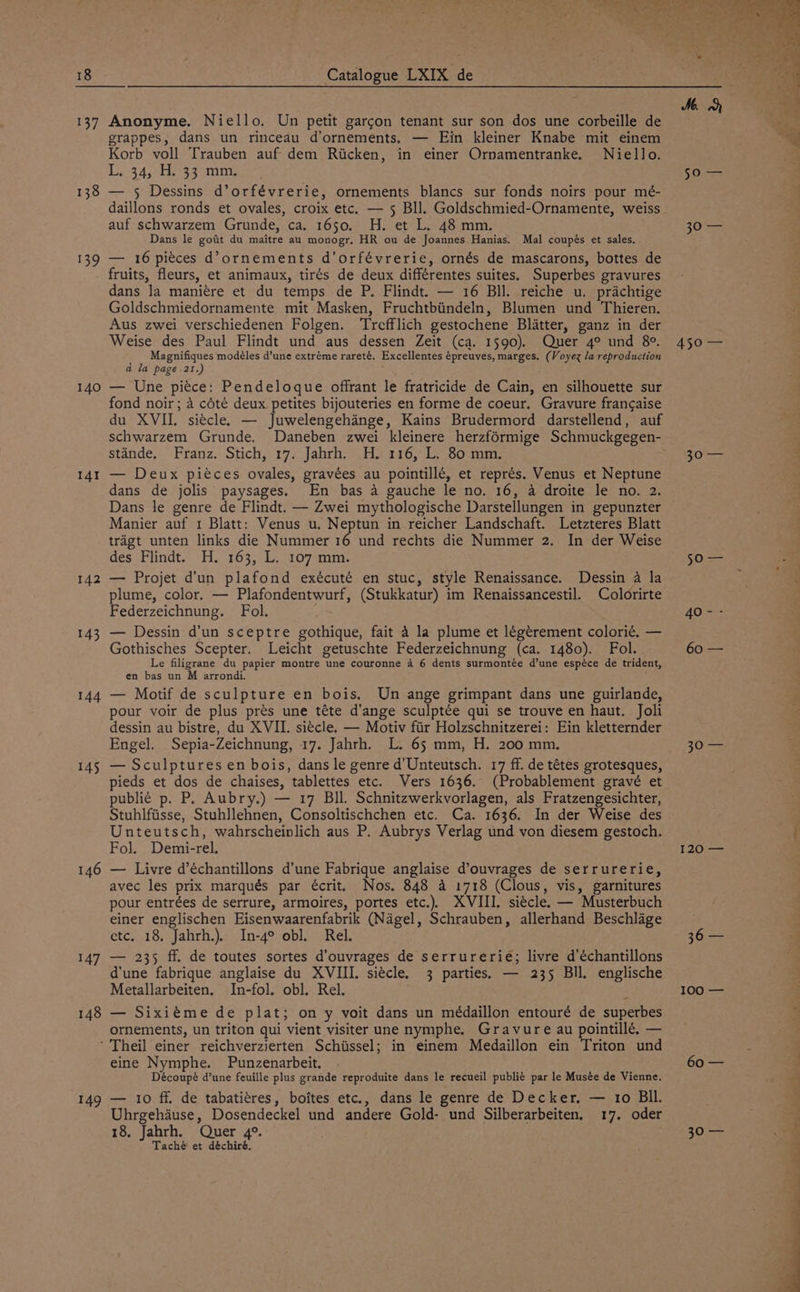 137 138 139 140 141 142 143 144 145 148 Anonyme. Niello. Un petit garcon tenant sur son dos une corbeille de grappes, dans un rinceau d’ornements. — Ein kleiner Knabe mit einem Korb voll Trauben auf dem Ricken, in einer Ornamentranke. Niello. L934; chetsg mm. — 5 Dessins d’orfévrerie, ornements blancs sur fonds noirs pour mé- daillons ronds et ovales, croix etc. — 5 Bll. Goldschmied-Ornamente, weiss auf schwarzem Grunde, ca. 1650. H. et L. 48 mm. Dans le goat du maitre au monogr. HR ou de Joannes Hanias. Mal coupés et sales. — 16 pieces d’ornements d’orfévrerie, ornés de mascarons, bottes de fruits, fleurs, et animaux, tirés de deux différentes suites. Superbes gravures dans la maniére et du temps de P. Flindt. — 16 Bll. reiche u. prachtige Goldschmiedornamente mit Masken, Fruchtbiindeln, Blumen und Thieren. Aus zwei verschiedenen Folgen. ‘Trefflich gestochene Blatter, ganz in der Weise des Paul Flindt und aus dessen Zeit (ca. 1590). Quer 4° und 8°. Magnifiques modéles d’une extréme rareté. Excellentes épreuves, marges. (Voyex la reproduction a la page 21.) . — Une piéce: Pendeloque offrant le fratricide de Cain, en silhouette sur fond noir; 4 cété deux petites bijouteries en forme de coeur. Gravure francaise du XVII. siécle. — Juwelengehinge, Kains Brudermord darstellend, auf schwarzem Grunde. Daneben zwei kleinere herzformige Schmuckgegen- stande, Franz. Stich, 17. Jahrh. H. 116, L. 80 mm. — Deux piéces ovales, gravées au pointillé, et représ. Venus et Neptune dans de jolis paysages. En bas a gauche le no. 16, a droite le no. 2. Dans le genre de Flindt. — Zwei mythologische Darstellungen in gepunzter Manier auf 1 Blatt: Venus u. Neptun in reicher Landschaft. Letzteres Blatt tragt unten links die Nummer 16 und rechts die Nummer 2. In der Weise des Flindt. H. 163, L. 107 mm. — Projet d’un plafond exécuté en stuc, style Renaissance. Dessin 4 la plume, color. — Plafondentwurf, (Stukkatur) im Renaissancestil. Colorirte Federzeichnung. Fol. — Dessin d’un sceptre gothique, fait 4 la plume et légérement colori¢. — Gothisches Scepter. Leicht getuschte Federzeichnung (ca. 1480). Fol. Le filigrane du papier montre une couronne a 6 dents surmontée d’une espéce de trident, en bas un M arrondi. : — Motif de sculpture en bois. Un ange grimpant dans une guirlande, pour voir de plus prés une téte d’ange sculptée qui se trouve en haut. Joli dessin au bistre, du XVII. siécle. — Motiv fiir Holzschnitzerei: Ein kletternder Engel. Sepia-Zeichnung, 17. Jahrh. L. 65 mm, H. 200 mm. — Sculptures en bois, dans le genre d’Unteutsch. 17 ff. de tétes grotesques, pieds et dos de chaises, tablettes etc. Vers 1636. (Probablement gravé et publi¢ p. P. Aubry.) — 17 Bll. Schnitzwerkvorlagen, als Fratzengesichter, Stuhlfiisse, Stuhllehnen, Consoltischchen etc. Ca. 1636. In der Weise des Unteutsch, wahrscheinlich aus P. Aubrys Verlag und von diesem gestoch. Fol. Demi-rel, — Livre d’échantillons d’une Fabrique anglaise d’ouvrages de serrurerie, avec les prix marqués par écrit. Nos. 848 4 1718 (Clous, vis, garnitures pour entrées de serrure, armoires, portes etc.). XVIII. si¢cle. — Musterbuch einer englischen Eisenwaarenfabrik (Nagel, Schrauben, allerhand Beschlage etc. 18, Jahrh.). In-4° obl. Rel. — 235 ff. de toutes sortes d’ouvrages de serrurerie; livre d’échantillons d'une fabrique anglaise du XVIII. siécle. 3 parties. — 235 Bll. englische Metallarbeiten. In-fol. obl. Rel. ; — Sixiéme de plat; on y voit dans un médaillon entouré de superbes ornements, un triton qui vient visiter une nymphe. Gravure au pointillé. — 149 eine Nymphe. Punzenarbeit. Découpé d’une feuille plus grande reproduite dans le recueil publié par le Musée de Vienne. — 10 ff. de tabatitres, boites etc., dans le genre de Decker. — 1o BIl. Uhrgehause, Dosendeckel und andere Gold- und Silberarbeiten. 17. oder 18, Jahrh. Quer 4°. Taché et déchiré, 450 — gO 40 - - 90 Sa T20f—= [oS 100 — 60 — 5 a