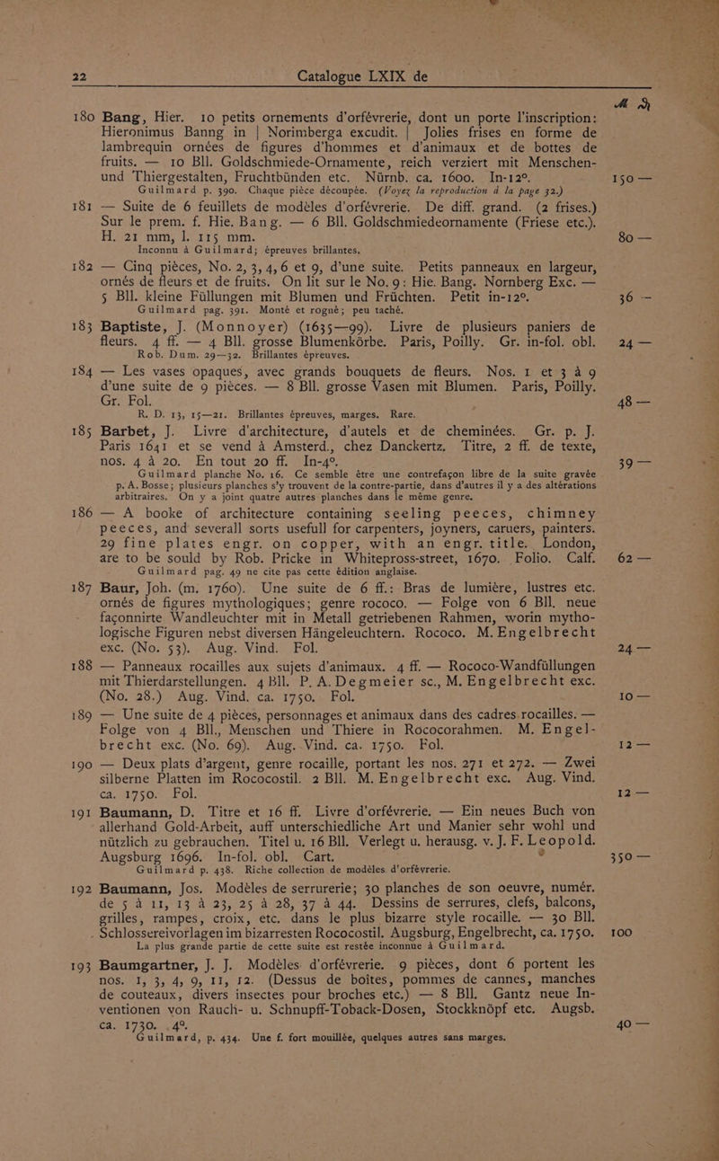 180 181 182 186 190 191 192 Bang, Hier. 10 petits ornements d’orfévrerie, dont un porte l’inscription: Hieronimus Banng in | Norimberga excudit. | Jolies frises en forme de lambrequin ornées de figures d’hommes et d’animaux et de bottes de fruits. — 10 Bll. Goldschmiede-Ornamente, reich verziert mit Menschen- und Thiergestalten, Fruchtbiinden etc. Nirnb. ca. 1600. In-12°. Guilmard p, 390. Chaque piéce découpée. (Voyez la reproduction d la page 32.) — Suite de 6 feuillets de modéles d’orfévrerie. De diff. grand. (2 frises.) Sur le prem. f. Hie. Bang. — 6 BIl. Goldschmiedeornamente (Friese etc.). Hier tam; T1715 “pin. Inconnu 4 Guilmard; épreuves brillantes. — Cinq piéces, No. 2, 3, 4,6 et 9, d’une suite. Petits panneaux en largeur, ornés de fleurs et de fruits. On lit sur le No.9: Hie. Bang. Nornberg Exc. — 5 Bll. kleine Fillungen mit Blumen und Friichten. Petit in-12°. Guilmard pag. 391. Monté et rogné; peu taché. Baptiste, J. (Monnoyer) (1635—99). Livre de plusieurs paniers de fleurs. 4 ff. — 4 Bll. grosse Blumenkérbe. Paris, Poilly. Gr. in-fol. obl. Rob. Dum. 29—32. Brillantes épreuves. — Les vases opaques, avec grands bouquets de fleurs. Nos. 1 et 3 49 d’une suite de 9 pieces. — 8 Bll. grosse Vasen mit Blumen. Paris, Poilly. Gr. Fol. R. D. 13, 15—21. Brillantes épreuves, marges. Rare. Barbet, J. Paris 1641 et se vend A Amsterd., chez Danckertz. nos. 4 a 20. En tout 20 ff. In-4°. Guilmard planche No. 16. Ce semble étre une contrefagon libre de la suite gravée p. A. Bosse; plusieurs planches s’y trouvent de la contre-partie, dans d’autres il y a des altérations arbitraires. On y a joint quatre autres planches dans le méme genre. — A booke of architecture containing seeling peeces, chimney peeces, and severall sorts usefull for carpenters, joyners, caruers, painters. 29 fine plates engr. on copper, with an engr. title. London, are to be sould by Rob. Pricke in Whitepross-street, 1670. Folio. Calf. Guilmard pag. 49 ne cite pas cette édition anglaise. Baur, Joh. (m. 1760). Une suite de 6 ff.: Bras de lumiére, lustres etc. ornés de figures mythologiques; genre rococo. — Folge von 6 Bill. neue faconnirte Wandleuchter mit in Metall getriebenen Rahmen, worin mytho- logische Figuren nebst diversen Hangeleuchtern. Rococo. M. Engelbrecht exc. (No. 53). Aug. Vind. Fol. — Panneaux rocailles aux sujets d’'animaux. 4 ff. — Rococo-Wandfillungen mit Thierdarstellungen. 4 Bll. P.A. Degmeier sc., M. Engelbrecht exc. (No. 28.) Aug. Vind. ca. 1750. Fol. — Une suite de 4 piéces, personnages et animaux dans des cadres rocailles. — Folge von 4 BIl., Menschen und Thiere in Rococorahmen. M. Engel- brecht exc. (No. 69). Aug..Vind. ca. 1750. Fol. — Deux plats d’argent, genre rocaille, portant les nos. 271 et 272. — Zwei silberne Platten im Rococostil. 2 Bll. M. Engelbrecht exc. Aug. Vind. 4, 91750.> Fol. Baumann, D. Titre et 16 ff. Livre d’orfévrerie. — Ein neues Buch von allerhand Gold-Arbeit, auff unterschiedliche Art und Manier sehr wohl und niitzlich zu gebrauchen. Titel u. 16 Bll. Verlegt u. herausg. v. J. F. Leopold. Augsburg 1696. In-fol. ob]. Cart. 7 Guilmard p. 438. Riche collection de modéles d’orféyrerie. Baumann, Jos. Modéles de serrurerie; 30 planches de son oeuvre, numer, de 5 4 11, 13 A 23, 25 A 28, 37 4 44. Dessins de serrures, clefs, balcons, grilles, rampes, croix, etc. dans le plus bizarre style rocaille. — 30 Bll. Livre d’architecture, d’autels et de cheminées. Gr. p. J. a itre,s2 Aide texte; 193 La plus grande partie de cette suite est restée inconnue 4 Guilmard. Baumgartner, J. J. Modéles d’orfévrerie. 9 pieces, dont 6 portent les nos. I, 3, 4, 9, 11, 12. (Dessus de boites, pommes de cannes, manches de couteaux, divers insectes pour broches etc.) — 8 Bll. Gantz neue In- ventionen von Rauch- u. Schnupff-Toback-Dosen, Stockknépf etc. Augsb. ca. 1730. , 4% Guilmard, p. 434. Une f. fort mouillée, quelques autres sans marges. Me oh 150 — 80 — 62 — 24 — 10 — 12 — 12: 350 — a TOO f 40 —