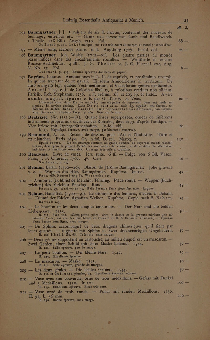 Ludwig Rosenthal’s Antiquariat 4 Munich, 23 Me. 194 Baumgartner, J.J.. 3 cahiers de six ff. chacun, contenant des rinceaux de feuillage, entrelacs etc. — Gantz neu inventirtes Laub und Bandlwerck. 3 Theile. (18 Bil.) es 1730. Fol. 88 — Guilmard p. 433. Le f. 18 manque, no. 2 est trés-court de marges et monté; taches d’eau, 195 — Méme suite, seconde partie. 6 ff. Augsburg 1727. In-fol. obl. 25 — 196 Baumgartner, Joh. Wolfg. (1712—61). Les quatre parties du monde personnifi¢es dans des encadrements rocailles. — Welttheile in reicher Rococo-Architektur. 4 Bll, J. G. Thelott sc. J. G. Hertel exc. Aug. VoNo.427. Fol. 8 — Guilmard, p. 433. Bonnes épreuves doublées de papier. 197 Bayfius, Lazarus. Annotationes in L. II. de captivis, et postliminio reversis. In quibus tractatur de re navali, Ejusdem Annotationes in tractatum. De auro &amp; argeto leg. quibus Vestimentorum, et Vasculorum genera explicantur. Antonii Thylesii de Coloribus libellus, 4 coloribus vestium non alienus. Parisiis, Rob. Stephanus, 1536. 4 ff. prélim. 168 et 203 pp. et Index, Avec nombr. magnif. figures e, b. pa Go Tory. 4. Veau, 60 — L’ouvrage cont. dans De re navali, une vingtaine de représent. dont une seule est signée, de navires anciens. Dans De re vestiaria, trois de signées: une femme, un homme, un soldat. Dans De Vasculis, huit représentations de vases, non signées. Voy. Bernard. Geofroy Tory. p. 269. Nom sur le titre. 198 Beatrizet, Nic. (1515—65). Quatre frises superposées, ornées de différents instruments propres aux sacrifices des Romains, dess, et gr. d’apres l’antique. — Vier Friese mit Opfergerathschaften. In-fol. obl, 10.— B. 93. Magnifique épreuve, avec marges, parfaitement conservée. 199 Beaumont, A. de. Recueil de dessins pour 1’Art et l’Industrie, Titre et 72 planches. Paris 1859. Gr. in-fol. D.-rel. Marogq. r. 130 — Epuisé et rare. — Le bel ouvrage contient un grand nombre de superbes motifs d’archi- tecture, dess. pour la plupart d’aprés les monuments de Venise, et de modéles de décoration intérieure et d’industrie orientales. Ouvrage trés-utile 4 consulter. . e 200 Beauvais. Livre de vases. Ilére suite. 6 ff. — Folge von 6 Bll. Vasen, Patisy: aul.) Ghereau., $760;. 4°. “Cart. 16 — Guilmard, p. 237. 201 Beham, Barth. (1502—40), Blason de Jérdme Baumgartner. Jolie gravure s. c. — Wappen des Hier. Banmgartner. Kupferst. In-12° 42 — Pass. 78b, Rosenberg 83, Warnecke 137. 202 — Armoiries (ex-libris) de Melchior Pfinzing. Piéce ronde. — Wappen (Buch- zeichen) des Melchior Pfinzing. Rund. 45 — Passay. 79. Andresen 99, Belle épreuve d’une piéce fort rare. Rognée. 203 Beham, Hans Seb. (1500—50). Le triomphe des femmes, d’aprés B, Beham, — Triumf der Edelen sighaften-Weiber. Kupferst. Copie nach B, Beham, 24 — Bartsch 143. : 204 — Le bouffon et les deux couples amoureux, — Der Narr und die beiden Liebespaare. 1535. 50 — B, 212, Ros, 221. »Cette petite piéce, dont le dessin et la gravure méritent une ad- miration égale, est une des plus belles de oeuvre de H. S. Beham.« (Bartsch.) — Epreuve d@une beauté hors ligne, avec marges. 205 — Un Sphinx accompagné de deux dragons chimériques qu'il tient par leurs queues. — Vignette mit Sphinx u. zwei drachenartigen Ungeheuern. 17 — B. 226. Hirth I. No. 68. Trés-rare; sans marges. 206 — Deux génies supportant un cartouche, au milieu duquel est un mascaron, — Zwei Genien, einen Schild mit einer Maske haltend. 1544. 36 — B. 228. Belle épreuve, peu de marge. 207 — Le-petit bouffon, — Der kleine Narr. 1542. 19 — B. 230. Excellente épreuve. 208 — Le mascaron. — Maske. 1543. 30/— B. 231. Belle épreuve, grande de marges. 209 — Les deux génies. — Die beiden Genien, 1544. 36 — B. 236 et Guilmard planchey124. Excellente épreuve; montée. 210 — Vase avec son couvercle, orné de trois médaillons. — Gefass mit Deckel und 3 Medaillons. 1530. In-12° 100 — B. 239. Excellente épreuve, Piéce trés rare. 211 — Vase orné de trois ronds. — Pokal mit runden Medaillons. 1530. 100 — He 9 550k 5 Go 10nt B . 240. Bonne épreuve, sans marge.