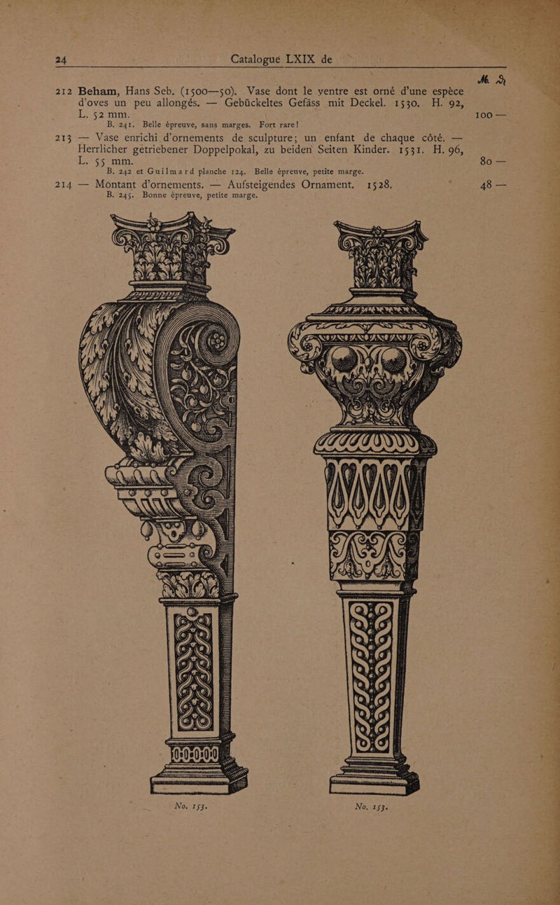 212 Beham, Hans Seb. (1500—50). Vase dont le ventre est orné d’une espéce doves un peu allongés. — Gebiickeltes Gefadss mit Deckel. 1530. H. 92, L. 52 mm. 100 — B, 241. Belle épreuve, sans marges. Fort rare! 213 -—— Vase enrichi,d’ornements de sculpture; un enfant de chaque cété. — Herrlicher getriebener Doppelpokal, zu beiden Seiten Kinder. 1531. H. 96, L. 55 mm. 80 — B, 242 et Guilmard planche 124, Belle épreuve, petite marge. 214 — Montant d’ornements. — Aufsteigendes Ornament. 1528. : 48 —