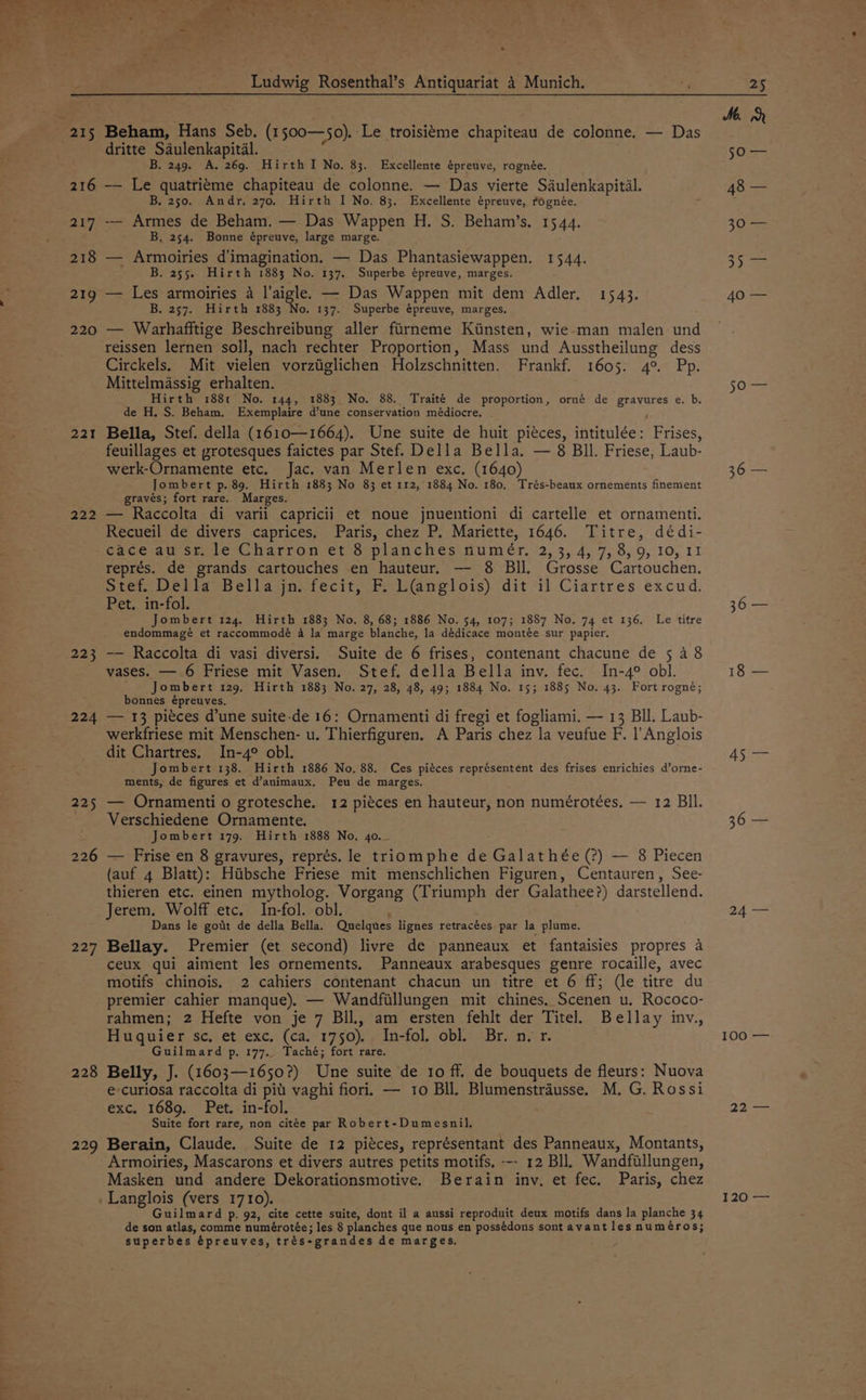 sor >, © Ludwig Rosenthal’s Antiquariat 4 Munich. 25 216 217 218 219 220 221 222 223 224 225 226 227 228 229 Beham, Hans Seb. (1 500—50). Le troisitme chapiteau de colonne. — Das dritte Saulenkapital. B. 249. A. 269. Hirth I No, 83. Excellente épreuve, rognée. — Le quatriéme chapiteau de colonne. — Das vierte Saulenkapital. B, 250. Andr, 270, Hirth I No. 83. Excellente épreuve, rognée. -— Armes de Beham. — Das Wappen H. S. Beham’s. 1544. B, 254. Bonne épreuve, large marge. — Armoiries d'imagination. — Das Phantasiewappen. 1544. B. 255. Hirth 1883 No. 137. Superbe épreuve, marges. — Les armoiries a l’aigle. — Das Wappen mit dem Adler, 1543. B. 257. Hirth 1883 No. 137. Superbe épreuve, marges. — Warhafftige Beschreibung aller fiirneme Kiinsten, wie.man malen und reissen lernen soll, nach rechter Proportion, Mass und Ausstheilung dess Circkels. Mit vielen vorztiglichen Holzschnitten. Frankf. 1605. 4°. Pp. Mittelmassig erhalten. Hirth 188t No. 144, 1883 No. 88. Traité de proportion, orné de gravures e. b. de H, S. Beham. Exemplaire d’une conservation médiocre. , Bella, Stef. della (1610—1664). Une suite de huit pieces, intitulée: Frises, feuillages et grotesques faictes par Stef. Della Bella. — 8 Bll. Friese, Laub- werk-Ornamente etc. Jac. van Merlen exc. (1640) Jombert p. 89, Hirth 1883 No 83 et rr2, 1884 No. 180. Trés-beaux ornements finement gravés; fort rare. Marges. — Raccolta di varii capricii et noue jnuentioni di cartelle et ornamenti. Recueil de divers caprices. Paris, chez P. Mariette, 1646. Titre, dédi- caceau stile Charron ef Splanches gumer, 2, 3, 4, 7, 8,9, 10, 11 représ. de grands cartouches en hauteur, — 8 Bll. Grosse Cartouchen, Stef. Della Bella jn. fecit, F. L(@amglois) dit il Ciartres excud. Pet. in-fol. Jombert 124. Hirth 1883 No. 8, 68; 1886 No. 54, 107; 1857 No. 74 et 136. Le titre endommagé et raccommodé 4 la marge blanche, la dédicace montée sur papier. -— Raccolta di vasi diversi. Suite de 6 frises, contenant chacune de 5 4 8 vases. — 6 Friese mit Vasen. Stef. della Bella inv. fec. In-4° obl. _ Jombert 129, Hirth 1883 No. 27, 28, 48, 49; 1884 No. 15; 1885 No. 43. Fort rogné; bonnes épreuves, — 13 pieces d’une suite-de 16: Ornamenti di fregi et fogliami. — 13 Bll. Laub- werkfriese mit Menschen- u. Thierfiguren. A Paris chez la veufue F. |’Anglois dit Chartres. In-4° obl. Jombert 138. Hirth 1886 No. 88. Ces piéces représentent des frises enrichies d’orne- ments, de figures et d’animaux. Peu de marges, — Ornamenti o grotesche. 12 piéces en hauteur, non numérotées. — 12 Bil. Verschiedene Ornamente. Jombert 179. Hirth 1888 No. 40. — Frise en 8 gravures, représ. le triomphe de Galathée (?) — 8 Piecen (auf 4 Blatt): Hiibsche Friese mit menschlichen Figuren, Centauren, See- thieren etc. einen mytholog. Vorgang (Triumph der Galathee?) darstellend. Jerem. Wolff etc. In-fol. obl. ; Dans le gott de della Bella. Quelques lignes retracées par la plume. Bellay. Premier (et second) livre de panneaux et fantaisies propres a ceux qui aiment les ornements. Panneaux arabesques genre rocaille, avec motifs chinois. 2 cahiers contenant chacun un titre et 6 ff; (le titre du premier cahier manque). — Wandfillungen mit chines. Scenen u. Rococo- rahmen; 2 Hefte von je 7 Bll, am ersten fehlt der Titel. Bellay inv., Huquier sc, et exc, (ca. 1750). In-fol, obl. Br. n. r. Guilmard p. 177.. Taché; fort rare. Belly, J. (1603—1650?) Une suite de 1o ff. de bouquets de fleurs: Nuova e-curiosa raccolta di pit vaghi fiori. — 10 Bll. Blumenstrausse. M. G. Rossi exc. 1689, Pet. in-fol. Suite fort rare, non citée par Robert-Dumesnil. Berain, Claude. Suite de 12 piéces, représentant des Panneaux, Montants, Armoiries, Mascarons et divers autres petits motifs. -- 12 Bll. Wandfillungen, Masken und andere Dekorationsmotive. Berain inv, et fec. Paris, chez Langlois (vers 1710). Guilmard p. 92, cite cette suite, dont il a aussi reproduit deux motifs dans la planche 34 de son atlas, comme numérotée; les 8 planches que nous en possédons sont avant les numéros; superbes épreuves, trés-grandes de marges, Mh jGa- 50 36 — 36 — 18 — 45 — 24 — 10a 2 120 —