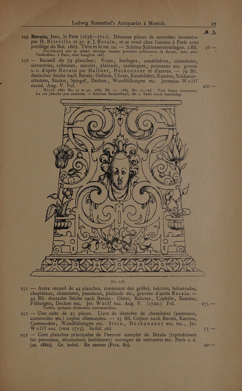 Mb. 249 Berain, Jean, le Pére (1638—r1711). Diverses piéces de serruriers inventées e par H. Brisville et gr. p. J. Berain, et se vend chez l’auteur A Paris avec privilége du Roi, 1662. Titre et le no. 10. — Schéne Schlossereivorlagen. 2Bll. 36 — Guilmard cite le méme ouvrage comme premiére publication de Berain, mais avec y Vindication: a Paris, chez Langlois 1663. * 250 — Recueil de 79 planches; Vases, horloges, candelabres, cheminées, ; serrureries, colonnes, miroirs, plafonds, arabesques, panneaux etc. gravés s..c. d’aprés Berain par Haffner, Heckenauer et d’autres. — 79 BIl. deutscher Stiche nach Berain: Gefasse, Uhren, Kandelaber, Kamine, Schlosser- arbeiten, Saulen, Spiegel, Decken, Wandfillungen etc. Jeremias Wolff excud, Aug. V. Fol. 260 — Hirth 1881 No. 12 et 30, 1883 No. 51, 1885 No. 25—26. Trés beaux ornements. La tre planche peu endomm, — Schéner Sammelband, die 1. Tafel etwas beschadigt. 251 — Autre recueil de 44 planches, contenant des grilles, balcons, balustrades, chapiteaux, cheminées, panneaux, plafonds etc., gravées d’aprés Berain. — 44 Bll. deutsche Stiche nach Berain: Gitter, Balcons, Capitale, Kamine, Fillungen, Decken etc. Jer. Wolff exc. Aug. V. (1720.) Fol. 175 — Tachés, quelques déchirures raccommodées. 252 — Une suite de 25 pitces: Livre de desseins de cheminées (panneaux, commodes etc.) copies allemandes. — 25 Bll. Copien nach Berain, Kamine, Commoden, Wandfillungen etc. Stein, Heckenauer ete. etc., Jer. Wolff exc. (vers 1715). In-fol. obl. 5 253 — Cent planches principales de loeuvre complet de Bérain (reproduisant les panneaux, décorations intérieures) ouvrages de serrurerie etc. Paris s, d. (ca. 1880). Gr. in-fol. En carton (Frcs. 80). 40.—
