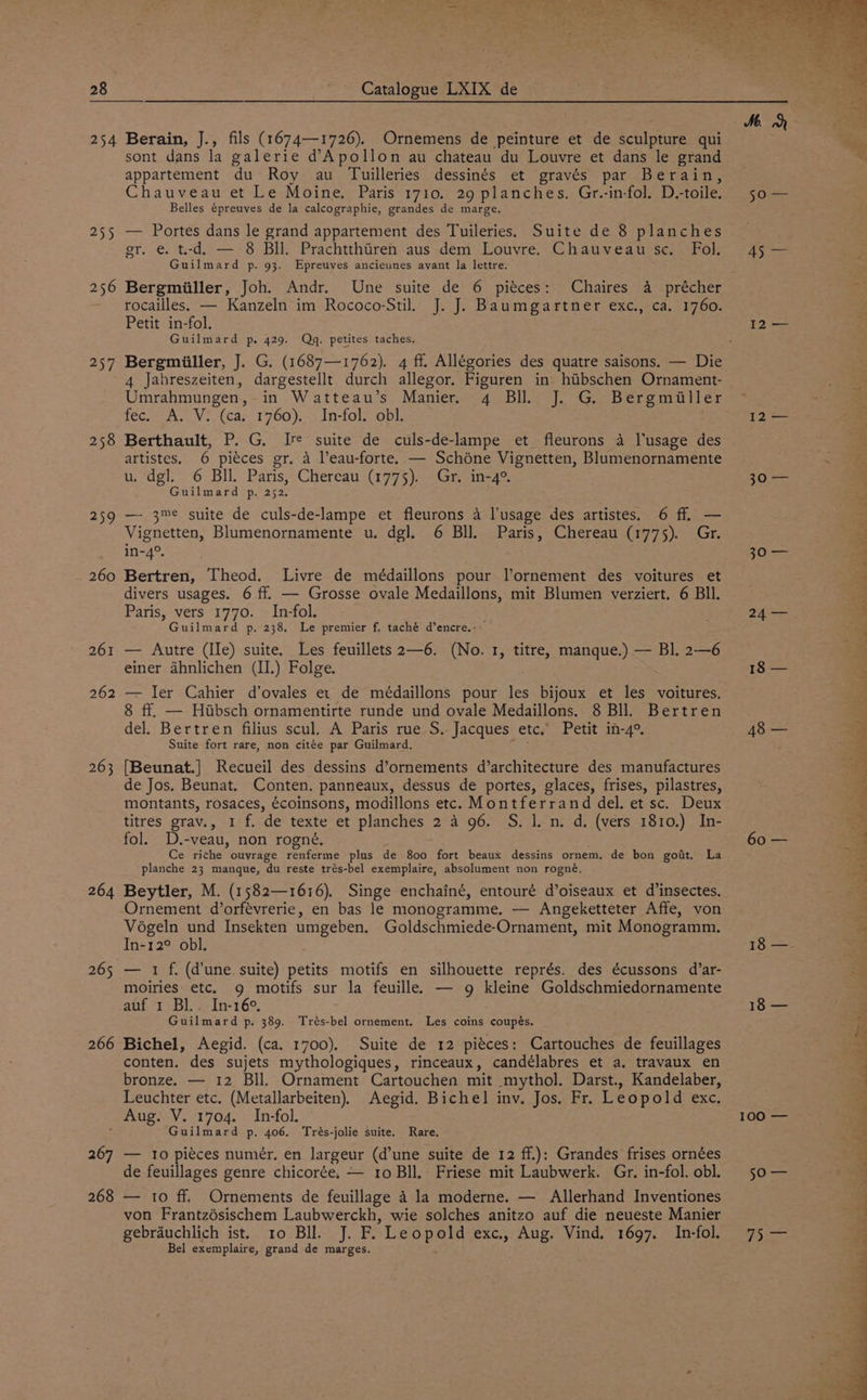 255 256 257 258 259 260 261 262 263 264 265 266 sont dans la galerie d’Apollon au chateau du Louvre et dans le grand appartement du Roy au Tuilleries dessinés et gravés par Berain, Chauveau et Le Moine, Paris 1710. 29 planches. Gr.-in-fol. D.-toile. Belles épreuves de la calcographie, grandes de marge. — Portes dans le grand appartement des Tuileries. Suite de 8 planches gr. e. t-d. — 8 Bll. Prachtthtren aus dem Louvre. Chauveau sc. Fol. Guilmard p. 93. Epreuves ancieunes avant la lettre. rocailles. — Kanzeln im Rococo-Stil. J. J. Baumgartner exc., ca. 1760. Petit in-fol. Guilmard p,. 429. Qg. petites taches. Bergmiiller, J. G. (1687—1762). 4 ff. Allégories des quatre saisons. — Die 4 Jahreszeiten, dargestellt durch allegor. Figuren in hibschen Ornament- Umrahmungen, in Watteau’s Manier. 4 Bll. J. G. Bergmiller fec. A. V. (ca. 1760). In-fol. obl. : Berthault, P. G. Ire suite de culs-de-lampe et fleurons 4 lusage des artistes. 6 piéces gr. a l’eau-forte. — Schdne Vignetten, Blumenornamente u. dgl. 6 Bll. Paris, Chereau (1775). Gr. in-4°. Guilmard p. 252. —- 3me suite de culs-de-lampe et fleurons 4 l'usage des artistes. 6 ff. — Vignetten, Blumenornamente u. dgl. 6 Bll. Paris, Chereau (1775). Gr. 1n-4°. Bertren, Theod. Livre de médaillons pour l’ornement des voitures et divers usages. 6 ff. — Grosse ovale Medaillons, mit Blumen verziert. 6 BIl. Paris, vers 1770. In-fol. Guilmard p. 238. Le premier f. taché d’encre.- — Autre (IIe) suite. Les feuillets 2—6. (No. 1, titre, manque.) — Bl. 2—6 einer ahnlichen (II.) Folge. — ler Cahier d’ovales et de médaillons pour les bijoux et les voitures. 8 ff. — Hibsch ornamentirte runde und ovale Medaillons. 8 Bll. Bertren del. Bertren filius scul. A Paris rue S. Jacques etc. Petit in-4°. Suite fort rare, non citée par Guilmard. vis {[Beunat.] Recueil des dessins d’ornements d’architecture des manufactures de Jos. Beunat. Conten. panneaux, dessus de portes, glaces, frises, pilastres, montants, rosaces, écoinsons, modillons etc. Montferrand del. et sc. Deux titres grav., 1 f. de texte et planches 2 a 96. S. 1. n. d. (vers 1810.) In- fol. D.-veau, non rogné. Ce rithe ouvrage renferme plus de 800 fort beaux dessins ornem. de bon goit. La planche 23 manque, du reste trés-bel exemplaire, absolument non rogné. Beytler, M. (1582—16:6). Singe enchainé, entouré d’oiseaux et d’insectes. Ornement d’orfevrerie, en bas le monogramme. — Angeketteter Affe, von Vogeln und Insekten umgeben. Goldschmiede-Ornament, mit Monogramm. In-12° obl. — 1 f, (d'une suite) petits motifs en silhouette représ. des écussons d’ar- moiries etc. g motifs sur la feuille. — g kleine Goldschmiedornamente auf 1 Bl.. In-16°, Guilmard p. 389. Trés-bel ornement. Les coins coupés. Bichel, Aegid. (ca. 1700). Suite de 12 pieces: Cartouches de feuillages conten. des sujets mythologiques, rinceaux, candélabres et a. travaux en bronze. — 12 Bll. Ornament Cartouchen mit mythol. Darst., Kandelaber, Leuchter etc. (Metallarbeiten). Aegid. Bichel inv. Jos. Fr. Leopold exc. 267 268 Guilmard p. 406. Trés-jolie suite. Rare, — to piéces numér. en largeur (d’une suite de 12 ff.): Grandes frises ornées de feuillages genre chicor¢ée. — 10 Bll. Friese mit Laubwerk. Gr. in-fol. obl. — 10 ff. Ornements de feuillage 4 la moderne. — Allerhand Inventiones von Frantzésischem Laubwerckh, wie solches anitzo auf die neueste Manier gebrauchlich ist. 1o Bll. J. F. Leopold exc., Aug. Vind. 1697. In-fol. Bel exemplaire, grand de marges, 50 — ye £2 — 30 — 30) 24 — 18 — 60 — 18 — 100 BO Se (pie Re Oe pig te LY RO Ee Oy ~ DRE CONE! Eee hn Re. ew Lees oe Ls 2} , vy