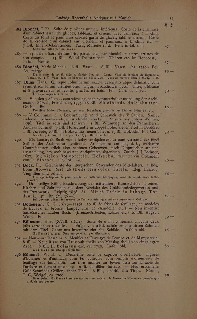 roereee Fh: pg < Ludwig Rosenthal’s Antiquariat 4 Munich. 284 Blondel, J. Fr. Suite de 7 piéces numér, Intérieurs: Costé de la cheminée d’un cabinet garni de glacées, tableaux et ornem. avec panneaux 4 la chin, Costé du fond et pans d'un cabinet garni de glaces, tabl. et ornem. Costé de la croisée d’un cabinet enr. d’ornem. et panneaux &amp; la chin. etc, — 7 Bil. Innen-Dekorationen. Paris, Mariette s. d. Petit in-fol. obl. Suite non citée p. Guilmard. 285 — 13 ff. de décors de lambris, portes etc., par Blondel et autres artistes de son ¢poque. — 13 Bll. Wand-Dekorationen, Thiiren etc. im Rococostyl. In-fol. Monte. 286 Blondel, Maria Michele. 6 ff. Vases. — 6 Bll. Vasen. - (ca. 1750.) Fol. Av. marge. De la suite de 25 ff. citée p. Nagler I p. 542. Cont.: Vase de la piéce de Neptune a Versailles. 3 ff. Vase dans le bosquet du bal 4 Vers. Wase de marbré blanc A Marly. 2 ff. 287 Blum, Hans. Quinque columnarum exacta descriptio atque deliniatio cum symmetrica earum distributione. Tiguri, Froschower 1550. . Titre, dédicace et 8 gravures sur 16 feuilles gravées en bois. Fol. Cart. ou d.-rel, Ouvrage important et rare. 288 — Von den 5 Silen.. contrafeyung, nach symmetrischer ussteilung der Archi- tectur. Zirych, Froschouer, 1555. 18 Bll. Mit eingedr. Holzschnitten, Gr.-Fol. Br. Premiére édition allemande, contenant les mémes gravures que l’édition latine de 1550. ) g 55 anderen hochnotwendigen Architekturstucken. Zirych bey Johan Wolffen, 1596. ‘Titel in roth und schwarz, 1 BIl. Widmung an den Pannerherrn Andreas Schmidt, 9 Bll. Holzschnitte in doppel Folio, neuer Titel in Bordiire, 1 Bl. Vorrede, 20 Bll. in Holzschnitt, neuer Titel u. 15 Bll. Holzschn. Fol. Cart. Nagler, Monogr. III. 213 et IV. 874. Bel exemplaire. 290 — Ein kunstrych Buch von allerley antiquiteten, so zum verstand der finff Seiilen der Architectur gehérend. Architectura antiqua, d, i., warhaffte Contrafacturen etlich alter schénen Gebeuwen, nach Dioptrischer art und ausstheilung, bey wohlbew4rten Antiquiteten abgerissen. Zurich, J. J. Bodmer, 1627. Mit vielen (50) vortreffl. Holzschn., darunter ein Ornament von P. Flétner. Gr.-Fol. Br. 291 Bock, Fr. Geschichte der liturgischen Gewdander des Mittelalters. 3 Bde. Bonn 1859—71. Mit 126 theils fein color. Tafeln. Eleg. Hmarog, Vergriffen und selten. Ouvrage indispensable pour l’étude des costumes liturgiques, orné de nombreuses belles planches. 292 — Das heilige Kéln, Beschreibung der mittelalterl, Kunstschatze in seinen Kirchen und Sakristeien aus dem Bereiche des Goldschmiedegewerkes und der Paramentik. Leipzig 1858—61. Mit 48 Tafeln in lithogr. Ton- druck. 4° Br. (M. 36 —). Bel ouvrage offrant les trésors de l’art ecclésiastique qui se conservent 4 Cologne. 293 Bodenehr, G. C. (1673—1710). 10 ff. de frises de feuillage, et modeéles de travaux en bronce (lampe, bras de chandelier etc.) — New inventirt franzésisches Lauber Buch. (Bronze-Arbeiten, Lister etc.) 10 Bll, Augsb., Wolff. Fol. 294 Bélmann, Hier. (XVIII. siécle). Suite de 9 ff., contenant chacune deux jolis cartouches rocailles. — Folge von 9 Bll. schén ornamentirten Rahmen mit dem Titel: Gantz neu inventirte zierliche Schilde. In-folio obl. Guilmard p. 422. Sans marge et un peu défectueux. 295 — Nouveaux Desseins de Meubles et Ouvrages de Bronze et de Marqueterie. ff. — Neue Risse von Haussrath theils von Messing theils von eingelegter Arbeit. 8 Bll. H. BOlmann exc. ca. 1740. In-fol. obl. Guilmard ne cite que 6 piéces. 296 BOmmel, W. H. v. Deuxiéme suite de caprices d’orfévrerie. Figures d’hommes et d’animaux dont les contours sont \remplis d’ornements de feuillage sur fond noir. Le titre montre un lévrier assis sur la table de l'orfévre et fumant une pipe. 6 ff. de différ. formats. — Neu ersonnene Gold-Schmieds Grillen, ander Theil. 6 BIl., einschl. des Titels. Nirnb., J. C. Weigel, ca 1700. Rare suite. Guilmard ne connait pas cet artiste; le Musée de Vienne ne posséde que 4 ff. de son oeuvre. 31 M. PAG owes 2) aa 18 — DO ome 39) se 5 Ore 40 — 88 — 24 — Ser 18 — 80 —