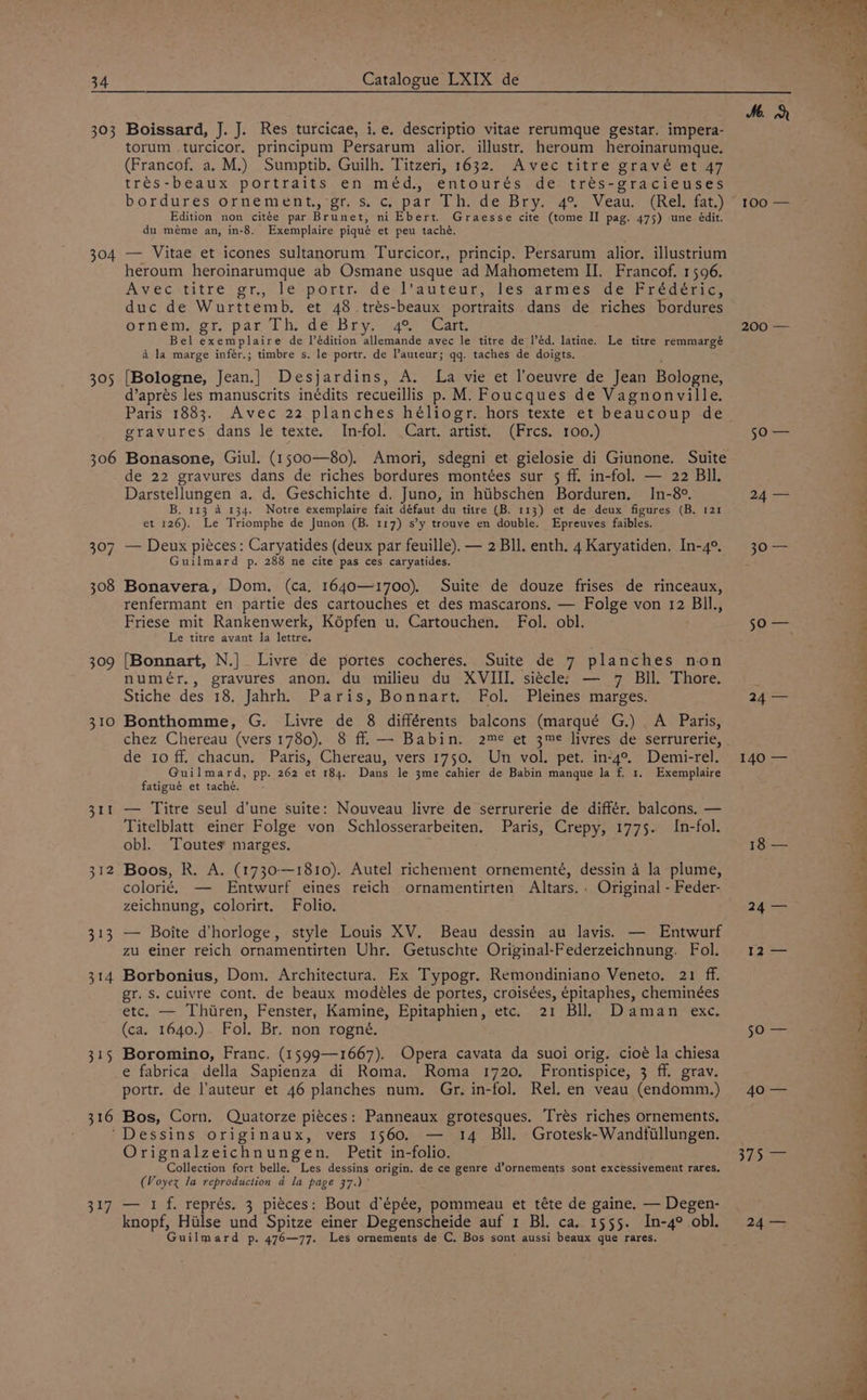 303 304 305 306 307 308 309 310 315 316 Catalogue LXIX de Boissard, J. J. Res turcicae, i.e. descriptio vitae rerumque gestar. impera- torum turcicor. principum Persarum alior. illustr. heroum heroinarumque. (Francof. a. M.) Sumptib. Guilh. Titzeri, 1632. Avec titre gravé et 47 trés-beaux portraits en méd., entourés de trés-gracieuses bordureés ornem ént., gr. s.cj).parslh de Bry.-4% Veau. (Rektat,) Edition non citée par Brunet, ni Ebert. Graesse cite (tome II pag. 475) une édit. du méme an, in-8. Exemplaire piqué et peu taché. — Vitae et icones sultanorum Turcicor., princip. Persarum alior. illustrium heroum heroinarumque ab Osmane usque ad Mahometem II. Francof. 1596. Avec titre; gr,, le“portr. de-l'autéur, oles-arm eside reverse duc de Wurttemb. et 48 .trés-beaux portraits dans de riches bordures oTnem, pr. par Thode: Bry i4en oCart Bel exemplaire de lédition allemande avec le titre de l’éd. latine. Le titre remmargé A la marge infér.; timbre s. le portr. de auteur; qq. taches de doigts. ; [Bologne, Jean.] Desjardins, A. La vie et l’oeuvre de Jean Bologne, d’aprés les manuscrits inédits recueillis p. M. Foucques de Vagnonville. Paris 1883. Avec 22 planches héliogr. hors texte et beaucoup de gravures dans le texte. In-fol. Cart. artist. (Frcs. 100.) Bonasone, Giul. (1500—80). Amori, sdegni et gielosie di Giunone. Suite de 22 gravures dans de riches bordures montées sur § ff. in-fol. — 22 Bll. Darstellungen a. d. Geschichte d. Juno, in hiibschen Borduren, In-8°. B. 113 4 134. Notre exemplaire fait défaut du titre (B. 113) et de deux figures (B. 121 et 126). Le Triomphe de Junon (B. 117) s’y trouve en double. Epreuves faibles. — Deux piéces: Caryatides (deux par feuille). — 2 Bll. enth. 4 Karyatiden. In-4°. Guilmard p. 288 ne cite pas ces caryatides. Bonavera, Dom. (ca. 1640—1700). Suite de douze frises de rinceaux, renfermant en partie des cartouches et des mascarons. — Folge von 12 BIl., Friese mit Rankenwerk, K6épfen u. Cartouchen. Fol. obl. Le titre avant la lettre. [Bonnart, N.} Livre de portes cocheres. Suite de 7 planches non numér., gravures anon. du milieu du XVIII. siecle: — 7 Bil. Thore. Stiche des 18. Jahrh. Paris, Bonnart. Fol. Pleines marges. Bonthomme, G. Livre de 8 différents balcons (marqué G.) A Paris, chez Chereau (vers 1780). 8 ff. — Babin. 2me et 3me livres de serrurerie, de 10 ff. chacun. Paris, Chereau, vers 1750. Un vol. pet. in-4°. Demi-rel. Guilmard, pp. 262 et 184. Dans le 3me cahier de Babin manque la f. 1, Exemplaire fatigué et taché. — Titre seul d’une suite: Nouveau livre de serrurerie de différ. balcons. — Titelblatt einer Folge von Schlosserarbeiten. Paris, Crepy, 1775. In-fol. obl. Toutes marges. Boos, R. A. (1730-—1810). Autel richement ornementé, dessin 4 la plume, colorié. — Entwurf eines reich ornamentirten Altars.. Original - Feder- zeichnung, colorirt. Folio. — Boite d’horloge, style Louis XV. Beau dessin au lavis. — Entwurf zu einer reich ornamentirten Uhr. Getuschte Original-Federzeichnung. Fol. Borbonius, Dom. Architectura. Ex Typogr. Remondiniano Veneto. 21 ff. gr. Ss. cuivre cont. de beaux modéles de portes, croisées, épitaphes, cheminées etc. — Thiiren, Fenster, Kamine, Epitaphien, etc. 21 BI. Daman exe, (ca. 1640.) Fol. Br. non rogné. Boromino, Franc. (1599—1667). Opera cavata da suoi orig. cioé la chiesa e fabrica della Sapienza di Roma. Roma 1720. Frontispice, 3 ff. grav. portr. de l’auteur et 46 planches num. Gr. in-fol. Rel. en veau (endomm.) Bos, Corn. Quatorze pieces: Panneaux grotesques. Trés riches ornements. 317 Orignalzeichnungen. Petit in-folio. Collection fort belle. Les dessins origin. de ce genre d’ornements sont excessivement rares. (Voyex la reproduction a la page 37.) ' — 1 f. représ. 3 piéces: Bout d’épée, pommeau et téte de gaine. — Degen- knopf, Hiilse und Spitze einer Degenscheide auf 1 Bl. ca. 1555. In-4° obl. Guilmard p. 476—77. Les ornements de C. Bos sont aussi beaux que rares. 1L00._— 200 — 59 24 — Soa 58 24 140 — 24 — DP Baas so — 40 — phe 24 — ig Nt ae eo ee ee dalin. 4 i ee tale: