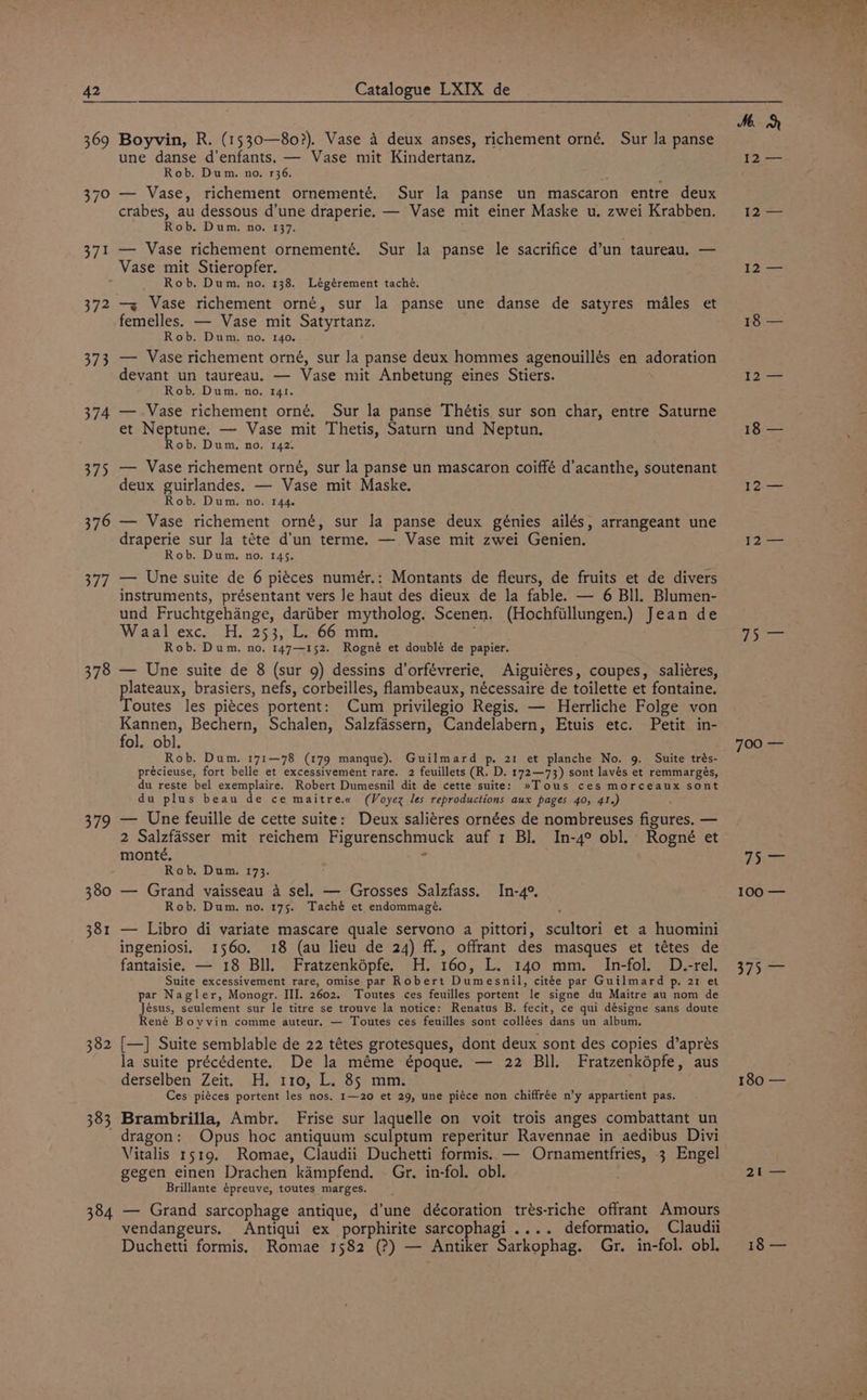 372 373 374 375 376 377 378 379 380 381 382 383 384 Boyvin, R. (1530—80?). Vase 4 deux anses, richement orné. Sur la panse une danse d’enfants. — Vase mit Kindertanz. Rob. Dum. no, 136. ‘ — Vase, richement ornementé. Sur la panse un mascaron entre deux crabes, au dessous d’une draperie. — Vase mit einer Maske u. zwei Krabben. Rob. Dum. no, 137. — Vase richement ornementé. Sur la panse le sacrifice d’un taureau. — Vase mit Stieropfer. Rob. Dum, no, 138. Légérement taché. — Vase richement orné, sur la panse une danse de satyres males et femelles. — Vase mit Satyrtanz. Rob. Dum. no. 140. — Vase richement orné, sur la panse deux hommes agenouillés en adoration devant un taureau. — Vase mit Anbetung eines Stiers. Rob. Dum. no. 141. — Vase richement orné. Sur la panse Thétis sur son char, entre Saturne et Neptune. — Vase mit Thetis, Saturn und Neptun. Rob. Dum. no. 142. — Vase richement orné, sur la panse un mascaron coiffé d’acanthe, soutenant deux guirlandes. — Vase mit Maske. Rob. Dum. no. 144. — Vase richement orné, sur la panse deux génies ailés, arrangeant une draperie sur la téte d'un terme. —. Vase mit zwei Genien. Rob. Dum. no. 145. — Une suite de 6 piéces numér.: Montants de fleurs, de fruits et de divers instruments, présentant vers Je haut des dieux de la fable. — 6 Bll. Blumen- und Fruchtgehange, dariiber mytholog. Scenen. (Hochfillungen.) Jean de Waal exc. H. 253, L. 66 mm. Rob. Dum, no, 147—152. Rogné et doublé de papier. — Une suite de 8 (sur 9) dessins d’orfévrerie, Aiguiéres, coupes, -saliéres, lateaux, brasiers, nefs, corbeilles, flambeaux, nécessaire de toilette et fontaine. outes les pi¢ces portent: Cum privilegio Regis. — Herrliche Folge von Kannen, Bechern, Schalen, Salzfassern, Candelabern, Etuis etc. Petit in- fol. obl. Rob. Dum. 171—78 (179 manque). Guilmard p, 21 et planche No. 9. Suite trés- précieuse, fort belle et excessivement rare. 2 feuillets (R. D. 172—73) sont lavés et remmargés, du reste bel exemplaire. Robert Dumesnil dit de cette suite: »Tous ces morceaux sont du plus beau de ce maitre.« (Voyex les reproductions aux pages 40, 41.) : — Une feuille de cette suite: Deux saliéres ornées de nombreuses figures. — 2 Salzfasser mit reichem Figurenschmuck auf 1 Bl. In-4° obl. Rogné et monté. x4 Rob, Dum. 173. — Grand vaisseau 4 sel. — Grosses Salzfass. In-4°, Rob. Dum. no. 175. Taché et endommagé. — Libro di variate mascare quale servono a pittori, scultori et a huomini ingeniosi. 1560. 18 (au lieu de 24) ff., offrant des masques et tétes de fantaisie. — 18 Bll. Fratzenképfe. H. 160, L. 140 mm. In-fol. D.-rel. Suite excessivement rare, omise par Robert Dumesnil, citée par Guilmard p, 21 et par Nagler, Monogr. III. 2602. Toutes ces feuilles portent le signe du Maitre au nom de Jésus, seulement sur le titre se trouve la notice: Renatus B. fecit, ce qui désigne sans doute René Boyvin comme auteur. — Toutes ces feuilles sont collées dans un album. {—] Suite semblable de 22 tétes grotesques, dont deux sont des copies d’aprés la suite précédente. De la méme époque. — 22 Bll. Fratzenképfe, aus derselben Zeit. H. 110, L. 85 mm. Ces piéces portent les nos, 1—20 et 29, une piéce non chiffrée n’y appartient pas. Brambrilla, Ambr. Frise sur laquelle on voit trois anges combattant un dragon: Opus hoc antiquum sculptum reperitur Ravennae in aedibus Divi Vitalis 1519. Romae, Claudii Duchetti formis. — Ornamentfries, 3 Engel gegen einen Drachen kampfend. . Gr. in-fol. obl. Brillante épreuve, toutes marges. — Grand sarcophage antique, d’une décoration trés-riche offrant Amours vendangeurs. Antiqui ex porphirite sarcophagi .... deformatio, Claudii Duchetti formis, Romae 1582 (?) — Antiker Sarkophag. Gr. in-fol. obl. l2-= 12 —— 18 — I2:—= WP (2 Vbiges Ose is 100'—— Vela 180 — 21 18 —