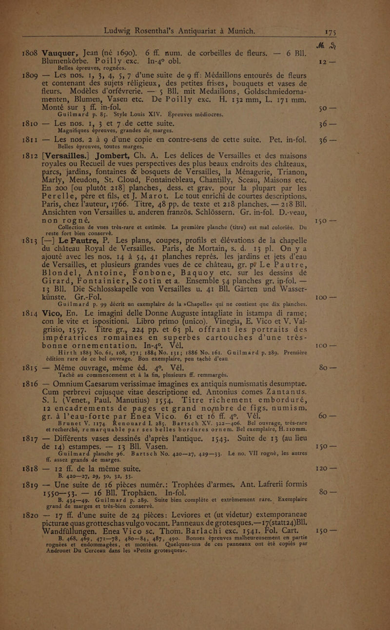 Me 1808 Vauquer, Jean (né 1690). 6 ff. mum. de corbeilles de fleurs. — 6 BIl. Blumenkérbe. Poilly exc. In-4° obl. 12 — Belles épreuves, rognées. ' _ Ss 1809 — Les nos. I, 3, 4, 5, 7 d’une suite de g ff: Médaillons entourés de fleurs : et contenant des sujets réligieux, des petites frises, bouquets et vases de 7” fleurs. Modéles d’orfévrerie. —- 5 Bll. mit Medaillons, Goldschmiedorna- or menten, Blumen, Vasen etc. De Poilly exc. H. 132 mm, L. 171 mm. - Monté sur 3 ff. in-fol. so — Guilmard p. 85. Style Louis XIV. Epreuves médiocres. 1810 — Les nos. 1, 3 et 7.de cette suite. 36 — : Magnifiques épreuves, grandes de marges. 1811 — Les nos. 2 4 9 d’une copie en contre-sens de cette suite. Pet. in-fol. 36 — Belles é¢preuves, toutes marges. 1812 [Versailles.] Jombert, Ch. A. Les delices de Versailles et des maisons royales ou Recueil de vues perspectives des plus beaux endroits des chateaux, parce jardins, fontaines &amp; bosquets de Versailles, la Ménagerie, Trianon, arly, Meudon, St. Cloud, Fontainebleau, Chantilly, Sceau, Maisons etc. En 200 [ou plutét 218] planches, dess. et grav. pour la plupart par les Perelle, pére et fils, et J. Marot. Le tout enrichi de courtes descriptions, Paris, chez l’auteur, 1766. Titre, 48 pp. de texte et 218 planches. — 218 Bll. Ansichten von Versailles u. anderen franzés. Schléssern, Gr. in-fol. D.-veau, non rogné, 150 = Collection de vues trés-rare et estimée. La premiére planche (titre) est mal coloriée. Du reste fort bien conservé. 1813 [—] Le Pautre, P. Les plans, coupes, profils et élévations de la chapelle du chateau Royal de Versailles. Paris, de Mortain, s. d. 13 pl. On ya ajouté avec les nos. 14 a 54, 41 planches représ. les jardins et jets d’eau de Versailles, et plusieurs grandes vues de ce chateau, gr. p? Le Pautre, Blondel, Antoine, Fonbone, Baquoy etc. sur les dessins de Girard, Fontainier, Scotin eta. Ensemble 54 planches gr. in-fol. — 13 Bll. Die Schlosskapelle von Versailles u. 41 Bll. Garten und Wasser- kiinste. Gr.-Fol. 100 — Guilmard p. 99 décrit un exemplaire de la »Chapelle« qui ne contient que dix planches. 1814 Vico, En. Le imagini delle Donne Auguste intagliate in istampa di rame; con le vite et ispositioni. Libro primo (unico). Vinegia, E. Vico et V. Val- grisio, 1557. ‘Titre gr, 224 pp. et 63 pl. offrant les portraits des impératrices romaines en superbes cartouches d’une trés- bonne ornementation. In-4°, Vél. 100 — Hirth 1883 No. 61, 108, 171; 1884 No. 131; 1886 No. 161. Guilmard p, 289. Premiére édition rare de ce bel ouvrage. Bon exemplaire, peu taché d’eau 1815 — Méme ouvrage, méme éd. 4° Vél. 80 — Taché au commencement et 4 la fin, plusieurs ff. remmargés. 1816 — Omnium Caesarum verissimae imagines ex antiquis numismatis desumptae. Cum perbrevi cujusque vitae descriptione ed. Antonius comes Zantanus. S. 1. (Venet., Paul. Manutius) 1554. Titre richement emborduré, 12 encadrements de pages et grand nombre de figs. numism. gr. a l’eau-forte ee Enea Vico. 61 et'16 ff. 4°. Vél. 60 — Brunet V. 1174. enouard I, 285. Bartsch XV. 322—406. Bel ouvrage, trés-rare et recherché, remarquable par ses belles bordures ornem. Bel exemplaire, H.210mm. 1817 — Différents vases dessinés d’aprés l’antique. 1543. Suite de 13 (au lieu de 14) estampes. — 13 Bll. Vasen. 150 — Guilmard planche 96. Bartsch No. 420—27, 429—33. Le no. VII rogné, les autres ff. assez grands de marges. 1818 — 12 ff. de la méme suite, 120 — B. 420—27, 29, 30, 32, 33- 1819 — Une suite de 16 pitces numér.: Trophées d’armes, Ant. Lafrerii formis 1550—53. — 16 Bll. Trophaen. In-fol. : Ls eee B. 434—49. Guilmard p. 289. Suite bien compléte et extrémement rare. Exemplaire grand de marges et trés-bien conserve. 1820 — 17 ff. d’une suite de 24 piéces: Leviores et (ut videtur) extemporaneae icturae quas grotteschas vulgo vocant. Panneaux de grotesques.—17(statt24)Bll. i andfillungen. Enea Vico sc. Thom. Barlachi exc, 1541. Fol. Cart. = 150 — B. 468, 469, 471—78, 480—84, 487, 490. Bonnes épreuves malheureusement en partie rognées et endommagées, et montées. Quelques-uns de ces panneaux ont été copits par Androuet Du Cerceau dans les »Petits grotesquese. :