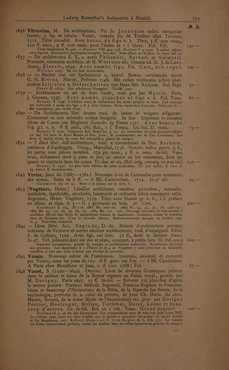 Se a ae oe ae oe aw Boe ae ¥ ee oP reye a4 1837 1838 1839 1844 1845 1846 Ludwig Rosenthal’s Antiquariat 4 Munich. 179 Vitruvius, M. De architectura. “Per Jo. Jocundum solito castigatior factus, c. fig. et tabula. Venet., sumptu Jo. de Tredino alias Tacuino, 15tr. Titre encadré. Avec beauc. de figs e. b. Titre, 3 ff non num, 110 ff. num., 9 ff. non num. pour l’index et 1 f. blanc. Fol. Vél. Vente Sunderland M. 400. — Panzer VIII 404, 548. Brunet V p. 1327. Premiére édition avec figures. Exemplaire absolument complet, fort rare. Nom effacé sur le titre, du reste bel ex. — De architectura ll. X, c. notis Philandri, Barbari et Salmasii. Praemitt. elementa architect. ab H. Wottono etc. Omnia ed, ill. J. deLaet. Amst., Elzevir, 1649. Avec nombr. figs. Fol. Cart. non rogné, Willems 1097. En cet état introuvable. — 10 Biicher von der Architectur u. kiinst]. Bawen verteutscht durch G. H. Rivius. Niwrnb., Petreius 1548, Mit vielen theilweise schon tber- malten Initialen u., Holzschnitten von Hans Seb. Beham., Fol. Pret. Ebert II 13842. Gut erhaltenes Exemplar. Titelbl. lose. — Architecture ou art de bien bastir, trad. par Jan Martin. Paris, J. Gazeau, 1547. Avec nombr. planches et figs e. b. Fol. Veau, Brunet V 1329. L’édition cont..la declaration des noms propres et mots. Cet ouvrage est recherché 4 cause des figs. s. b. p. Jean Goujon. Prem. traduction frangaise. Didot 185 fr. — Bel exemplaire, peu taché d’eau. — De Architectura libri decem trad. de latino in vulgare affigurati: Comentati et con mirando ordine insigniti. In fine: Impressa in amoena citate de Como per Magistro Gotardo da Ponte 1521. Avec beauc. de fig. gr. ¢. b, § ff.-prél., 183 fich., 1 f. Errata, Gr.-fol. D. veau. Brunet V 1330. Lippmann Ital. Holzschn. p. 93. La traduction de cette premiére édition en ital. fut faite de Bono Mauro et Ben. Jovio, le commentaire est de Ces. Cesariano. Les dern. ff. tachés d’eau, du reste bel exemplaire, grand de marges. — I dieci libri dell’architettura, trad. e commentati da Dan. Barbaro, patriarca d’Aquileggia. Vineg., Marcolini, 1556. Nombr. belles gravs, e. b., en partie avec piéces mobiles. 274 pp. num., 9 ff. n. num, In-fol. Veau brun, richement doré s. plats et dos, au centre un bel ornement, dont les quarts se répétent dans les coins. Tr. dor. et cis. (Rel. orig. EL un peu fat.) Brunet V. 1330. La plus belle édition de cette traduction. Un peu taché, le titre et qq: autres ff. raccommodés. Vivier, Jean du (1687—1761.) Nouveau livre de Cartouche pour ornemens des armes. Suite de 6 ff. — 6 BIl. Cartouchen. 1712. In-4° obl. Guilmard 123 no. 95. Note a Ja plume sur le dern. f. [Vogtherr, Heinr.] Libellus artificiosus omnibus pictoribus, statuariis, aurifabris, lapidicidis, arculariis, laminariis et cultrariis fabris sumopere utilis. Argentor., Heinr. Vogtherr, 1539. Titre avec blason gr.e. b., 1 f. préface en allem. et sign. A 3 — G 3 gravures en bois. 4° Cart. Guilmard p. 364. Hirth 1881 No. 160—61. 1882 No. 34, 35, 77, 78, 148—151. 1883 No. 42, 43, 56, 57, 72, 73- 1884 No. 111, 112. Ouvrage trés-rare et trés-curieux A consulter offrant une foule de magnifiques dessins de chapiteaux, écussons, armes et armures, tétes de fantaisie etc. C’est la seconde édition. Malheureusement manque un feuillet sign. G. 4. Trés-bien conservé. — Idem liber. Acc. Sagredo, D. de. Raison d’architecture antique, extraicte de Victruve et autres anciens architecteurs, trad. d’espaignol. Paris, S. de Colines, 1539. Avec figs. sur bois. 52 ff., dont le dernier blanc. In-4°. Vél. joliment doré sur dos et plats, compart. a petits fers, fil. (rel. anc.) Superbes exemplaires, grands de marges et parfaitement conservés. Excellentes épreuves des gravures. Les signatures A 1 (Titre) et A 4 de Vogtherr y sont peut-étre en facsimilé, toutefois si bon que nous n’osons pas décider la question. Voisin. Nouveau cahier de Flambeaux. Inventés, dessinés et exécutés par Voisin,.sous les yeux du roy. 6 ff. grav. par Fay. — 6 Bll. Candelaber. A Paris chez Mondhare et Jean, s. d. (cca. 1788.) Fol. Vouet, S. (1590—1649). Oeuvre: Livre de diverses Grotesques peintes dans le cabinet et bains de la Reyne régente au Palais royal, gravée par M. Dorigny. Paris 1647. 15 ff. In-fol. — Suivent 125 planches d’aprés le méme peintre: Porticus biblioth. Seguierii, Porticus Reginae in Fontaine- bleau et beaucoup d’illustrations de la Bible, de la légende des Saints, de la mythologie, portraits (e. a. celui du pe de Jean Ch. Doria, du chev. Marini, Strozzi, de la soeur Marie de l’Incarnation) etc. grav. par Dorigny coup d'autres. Gr. in-fol. Rel. en 1 vol. Veau. Grand papier! Guilmard p. 40 dit des Grotesques: Ces compositions sont de trés-bon style Louis XIII. Le volume cont. aussi les deux feuilles que le maitre a executées lui-méme: la sainte famille et Sa. Magdalena, voy. Robert Dumesnil V. 71 et Nagle K. L, XX. 571. Le volume est d’une conservation parfaite, toutes les feuilles sont en belles épreuves et grandes de marges. iss Md 100 — SOs 80 — Sem 250 — 24 — 400 — 600 — 2] —= 200 —