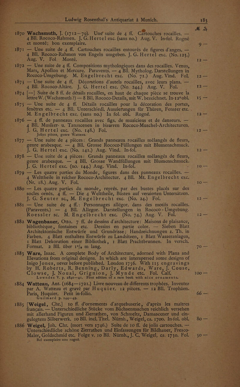 1870 1871 1872 1873 1874 1875 1876 1877 1878 1879 1880 1881 1882 1883 1884 1886 Ludwig Rosenthal’s Antiquariat 4 Munich. Wachsmuth, J. (1712—79). Une’suite de 4 ff. Cittouches rocailles, — 4 Bll. Rococo-Rahmen, J. G. Hertel exc. (sans no.) Aug. V. In-fol. Rogné et monté; bon exemplaire. — Une suite de 4 ff. Cartouches rocailles entourés de figures d’anges. — 4 Bll. Rococo-Rahmen von Engeln umgeben. J. G. Hertel exc. (No. 123.) Aug. V. Fol. Monte. — Une suite de 4 ff. Compositions mythologiques dans des rocailles. Venus, Mars, Apollon et Mercure. Paravents. — 4 Bll. Mytholog. Darstellungen in Rococo-Umgebung. M. Engelbrecht exc. (No. 71.) Aug. Vind. Fol. — Une suite de 4 ff. Décorations d’autels rocailles, avec leurs plans. — 4 Bll. Rococo-Altare. J. G. Hertel exc. (No. 244.) Aug. V. Fol. {—] Suite de 8 ff. de détails rocailles, en haut de chaque piéce se trouve la lettre W. (Wachsmuth ?) — 8 Bl. Rococo-Details, mit W. bezeichnet. In-12° obl. — Une suite de 4 ff. Details rocailles pour la décoration des portes, M. Engelbrecht exc. (sans no.) In fol. obl. Rogné. — 4 ff. de panneaux rocailles avec figs. de musiciens et de danseurs. — 4 Bll. Musiker- u. Tanzscenen in bizarren Rococo-Muschel-Architecturen, Jes. tt Erte) “exc. (No.°148,) <Fol. Jolies piéces, genre Watteau. — Une suite de 4 pieces: Grands panneaux rocailles mélangés de fleurs, genre arabesque. — 4 Bll. Grosse Rococo-Fillungen mit Blumenschmuck. J. G. Hertel exc. (No. 141.) Aug. Vind. In-fol. — Une suite de 4 piéces: Grands panneaux rocailles mélangés de fleurs, genre arabesque. — 4 Bll. Grosse Wandfillungen mit Blumenschmuck. J. G. Hertel exc. (no. 144.) Aug. Vind. In-fol. ; — Les quatre parties du Monde, figures dans des panneaux rocailles. — 4 Welttheile in reicher Rococo-Architectur. 4 Bll. Mt. Engelbrecht exc. (Nr. 18.) Aug. V. Fol. — Les quatre parties du monde, représ. par des bustes placés sur des socles ornés. 4 ff. — Die 4 Welttheile, Bisten auf verzierten Untersatzen. ieGocuter sc, mM. Engelbrecht-exc. *(No/-24.) 1 Fol. — Une suite de 4 ff.: Personnages allégor. dans des motifs rocailles. (Paravents.) — 4 Bll. Allegor. Darstellungen in Rococo -Umgebung. Roessler sc. M. Engelbrecht exc. (No. 74.) Aug. V. Fol. Wagenbauer, Otto. 7 ff. de dessins d’architecture: Maisons de plaisance, bibliotheque, fontaines etc. Dessins en partie color. — Sieben Blatt Architektonische Entwirfe und Grundrisse; Handzeichnungen z. Th, in Farben. 4 Blatt enthalten Entwiirfe zu Landsitzen, 1 Blatt Wasseranlagen, 1 Blatt Dekoration einer Bibliothek, 1 Blatt Prachtbrunnen. In versch. Format. 2 Bll. iiber 1*/2 m lang. Ware, Isaac. A complete Body of Architecture, adorned with Plans and Elevations from original designs. In which are interspersed some designs of Inigo Jones, never before published. London 1756. With 115 engravings by H. Roberts, R. Benning, Darly, Edwards, Ware, J. Couse, lowse, J. Noual, Grignion, J. Mynde etc. Fol. Calf. - Lowndes V. p. 2840—41. First edition of a rare book with nice ornaments. Watteau, Ant. (1684—1721.) Livre nouveau de differents trophées. Inventez par A, Watteau et gravé par Huquier. 12 pieces. — 12 Bll. Trophaen. Paris, Huquier, Petit in-folio. ES Guilmard p. 144—49. Kee [Weigel, Chr.] 10 ff. d’ornements d’arquebuserie, d’aprés les maitres francais. — Unterschiedliche Sticke vom Bichsenmachen reichlich versehen mit allerhand Figuren und Zierrathen, von Schmeltz, Damascener und ein- gelegtem Silberwerk, 10 Bll. incl. Titel. Niirnb., Weigel, ca. 1700. In-fol. obl. Weigel, Joh. Chr. (mort vers 1746.) Suite de ro ff. de jolis cartouches, — Unterschiedliche schoéne Zierrathen und Einfassungen fiir Bildhauer, Fresco- Maler, Goldschmid etc. Folge v. 10 Bll. Nirnb., J. C. Weigel, ca. 1730. Fol. Bel exemplaire non rogné. : 183 Me. 5 os 12— i2\— £2 => [2 —— pee 100 =— 66 — Sci 50 Fr