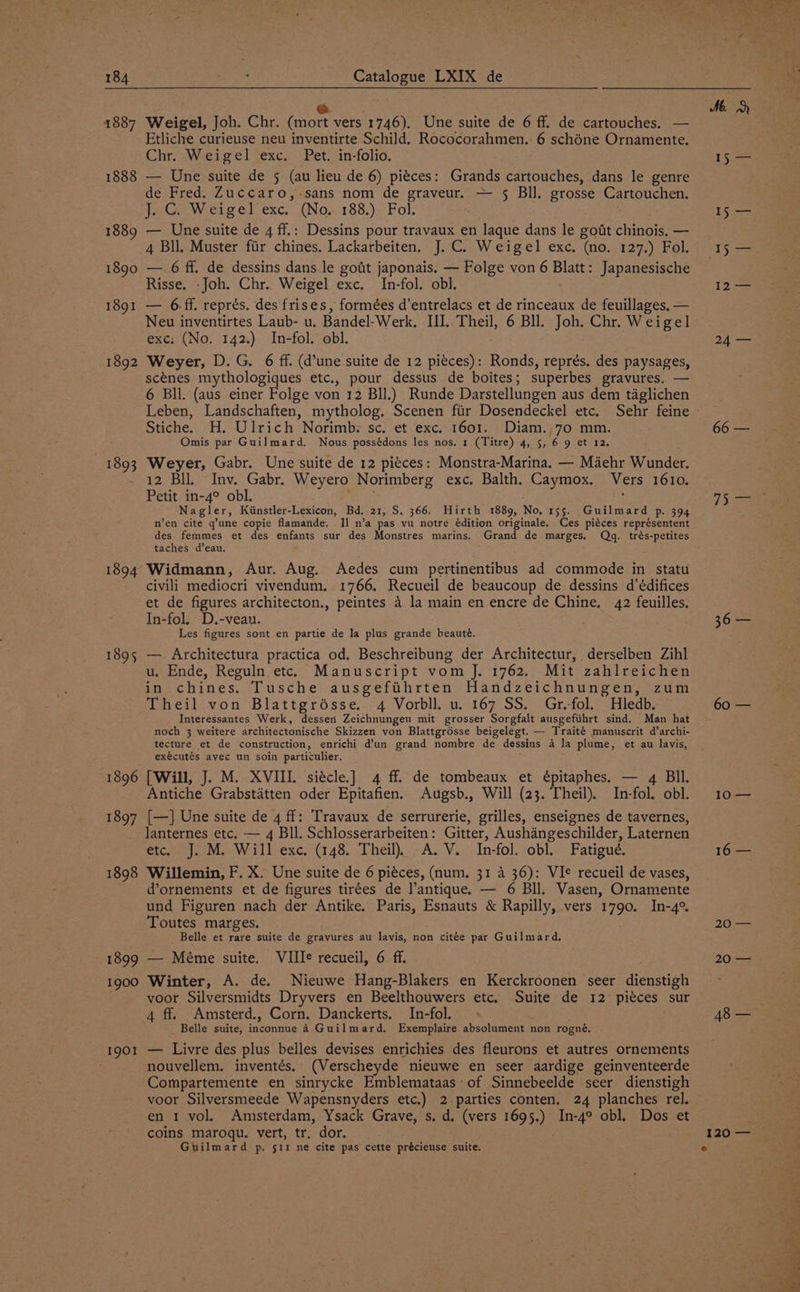 1887 1888 1889 1890 1891 1892 1893 1894 1895 1896 1897 1898 1899 1900 1901 ? | Catalogue LXIX de @ ; Weigel, Joh. Chr. (mort vers 1746). Une suite de 6 ff. de cartouches. — Etliche curieuse neu inventirte Schild. Rococorahmen.: 6 schone Ornamente. Chr. Weigel exc. Pet. in-folio. — Une suite de 5 (au lieu de 6) piéces: Grands cartouches, dans le genre de Fred. Zuccaro,-sans nom de graveur. — § Bll. grosse Cartouchen. J. C. Weigel exc. (No. 188.) Fol. — Une suite de 4 ff.: Dessins pour travaux en laque dans le got chinois. — 4 Bll. Muster fiir chines. Lackarbeiten. J.C. Weigel exc. (no. 127.) Fol. — 6 ff. de dessins dans.le godt japonais. — Folge von 6 Blatt: Japanesische Risse. -Joh. Chr. Weigel exc. In-fol. obl. — 6ff. représ. des frises, formées d’entrelacs et de rinceaux de feuillages, — Neu inventirtes Laub- u. Bandel-Werk, III. Theil, 6 Bll. Joh. Chr. Weigel exc: (No. 142.) In-fol. obl. Weyer, D. G. 6 ff. (dune suite de 12 pieces): Ronds, représ. des paysages, scenes mythologiques etc., pour dessus de boites; superbes gravures. — 6 Bll. (aus einer Folge von 12 Bll.) Runde Darstellungen aus dem taglichen Leben, Landschaften, mytholog. Scenen fiir Dosendeckel etc. Sehr feine Stiche. H. Ulrich Norimb: sc. et exc. 1601. Diam.,70 mm. Omis par Guilmard. Nous possédons les nos. 1 (Titre) 4, 5, 6 9 et 12. Weyer, Gabr. Une suite de 12 piéces: Monstra-Marina. — Maehr Wunder. 12 Bll. Inv. Gabr. Weyero Norimberg exc. Balth. Caymox. Vers 1610. Petit in-4° obl. yh ; Nagler, Kiinstler-Lexicon, Bd. 21, S. 366. Hirth 1889, No, 155. Guilmard p. 394 n’en cite q’une copie flamande. Il n’a pas vu notre édition originale. Ces piéces représentent des femmes et des enfants sur des Monstres marins. Grand de marges. Qg. trés-petites taches d’eau. ; Widmann, Aur. Aug. Aedes cum pertinentibus ad commode in statu civili mediocri vivendum. 1766. Recueil de beaucoup de dessins d’édifices et de figures architecton., peintes 4 la main en encre de Chine. 42 feuilles. In-fol. D.-vean. Les figures sont en partie de la plus grande beauté. — Architectura practica od. Beschreibung der Architectur, derselben Zihl u. Ende, Reguln etc. Manuscript vom J. 1762. Mit zahlreichen in chines. Tusche ausgefihrten Handzeichnungen, zum Theil von Blattgrésse. 4 Vorbll. u. 167 SS. Gr.-fol. Hledb. Interessantes Werk, dessern Zeichnungeu mit grosser Sorgfalt ausgefiihrt sind. Man hat noch 3 weitere architectonische Skizzen von Blattgrésse beigelegt. — Traité manuscrit d’archi- tecture et de construction, enrichi d’un grand nombre de dessins 4 la plume, et au lavis, exécutés avec un soin particulier. [Will, J. M. XVIII. siécle.] 4 ff de tombeaux et épitaphes. — 4 BIl. Antiche Grabstatten oder Epitafien. Augsb., Will (23. Theil). In-fol. obl. [—] Une suite de 4 ff: Travaux de serrurerie, grilles, enseignes de tavernes, lanternes etc. — 4 Bll, Schlosserarbeiten: Gitter, Aushangeschilder, Laternen etc. J. M. Will exc. (148. Theil) ~A.V. In-fol. obl. Fatigué. Willemin, F. X. Une suite de 6 piéces, (num. 31 4 36): VIe recueil de vases, d’ornements et de figures tirées de l’antique. — 6 Bll. Vasen, Ornamente und Figuren nach der Antike. Paris, Esnauts &amp; Rapilly, vers 1790. In-4°. Toutes marges. _ Belle et rare suite de gravures au lavis, non citée par Guilmard, — Méme suite. VIII¢ recueil, 6 ff. Winter, A. de. Nieuwe Hang-Blakers en Kerckroonen seer dienstigh voor Silversmidts Dryvers en Beelthouwers etc. Suite de 12 piéces sur 4 ff. Amsterd., Corn. Danckerts. In-fol. Belle suite, inconnue 4 Guilmard., Exemplaire absolument non rogné. — Livre des plus belles devises enrichies des fleurons et autres ornements nouvellem. inventés, (Verscheyde nieuwe en seer aardige geinventeerde Compartemente en sinrycke Emblemataas- of Sinnebeelde seer dienstigh voor Silversmeede Wapensnyders etc.) 2 parties conten, 24 planches rel. en 1 vol. Amsterdam, Ysack Grave, s. d. (vers 1695.) In-4° obl. Dos et coins maroqu. vert, tr. dor. Guilmard p. srr ne cite pas cette précieuse suite. Me. 15: AS toes I$:s= 12> 24 — 7 Se 60 — 10>— 16 — 20° — 20 — 48 — 120 — °