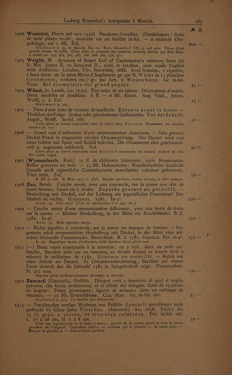 Ludwig Rosenthal’s Antiquariat 4 Munich, . de neuf piéces in-16°, montées sur un feuillet in-fol. — 9 reizende Ohr- gehange, auf 1 BIl. Fol. nay, Guilmard p. 24 et planche No. 11. Rob. Duménil VII, p. 128 suiv. Piéces d’une grande finesse de taille. Cette snite se compose des numéros suivants. décrits par Rob. Dum. A savoir no. 355, 363, 364, 365. 366, 368, 369. 370, 371. ‘ S. Maj. James II. to Innocent II., publ. in Intalian, now made English with Additions. London, Tho. Snowden, 1688. Avec frontisp., 1 vignette, 1 beau portr. de la reine Marie d’Angleterre gr. par R. White et 15 planches (ornements, voitures etc.) gr. par Arn. v. Westerhout. Gr, in-fol. Veau. Bel exemplaire sur grand papier. 1904 Wuest, Jo. Leonh. (ca. 1730). Une suite de six pi¢ces: Décorations d’autels. Deux modéles se doublant. 6 ff. — 6 BIl. Altére. Aug. Vind., Jerem. Wolff, s. d. Fol. - Guilmard p. 425. 1905 — Titre d'une suite de travaux de joaillerie. Epreuve avant la lettre.— Titelblatt der Folge: Geatzt oder geschnittene Gallanteries. Vor der Schrift. Augsb., Wolff. In-fol. obl. . Cette piéce se trouve reproduite avec la Jettre dans Reynard, Ornements des anciens maitres pl. 141. 1906 — Grand vase d’orfévrerie d'une ornementation abondante. — Sehr grosser Deckel-Pokal in ungemein reicher Ornamentirung. Der Deckel wird von einer G6ttin mit Speer und Schild bekrént. Die Ornamente sind geschmack- voll u. ungemein zahlreich. Fol. ' Cette piéce se trouve reproduite dans Reynard ornements des anciens maitres pl. 108. Peu taché, rogné. 1907 [Wyssenbach, Rud.]. 15 ff. de différents bitiments, style Renaissance. Belles gravures en bois. — 15 Bll. Holzschnitte: Wunderbarliche késtliche Gemalt auch eigentliche Contrafacturen mancherley schénen gebeuwen. Titel fehlt. Fol. 1908 Zan, Bernh. Cruche ansée, avec son couvercle, sur la panse une téte de jeune femme; l'anse est 4 droite. Superbe gravure au pointillé, — Henkelkrug mit Deckel, auf der Leibung ein jugendlicher Frauenkopf. Der Henkel ist rechts. Gepunzt. 1581. In-4°. Andr. 34. Fort rare! (Voir la reproduction a la page 181.) 1909 — Cruche ansée d’une ornementation délicieuse, avec une botte de fruits sur la panse. — Kleiner Henkelkrug, in der Mitte ein Fruchtbiindel. B, Z. 1581. In-4°, Andr, 35. Belle épreuve, marge. x 1910 — Riche aiguiére 4 couvercle, sur Ja panse un masque de femme. —— Un- gemein reich ornamentirter Henkelkrug mit Deckel, in der Mitte eine auf- warts blickende Frauenmaske. Bezeichnet: B. Z. 1581. Gepunzt. Pet. in-4°. A. 36. Magnifique dessin d’orfévrerie, belle épreuve d’une piéce rare. 1911 [—] Deux vases superposés 4 la renverse; on y voit, dans un petit car- touche, Bacchus assis sur un tonneau, au devant duquel se trouve écrit a rebours le millésime de 1581. Gravure au pointillé. — Kelch mit einer Schale als Deckel. In Ornamentumrahmung, Bacchus auf einem Fasse sitzend, das die Jahrzahl 1581 in Spiegelschrift zeigt. Punzenarbeit. H. 215 mm. Superbe piéce, malheureusememt découpée et montce. 1912 Zancarli (Giancarli), Polifilo. Disegni varii a beneficio di qual si uoglia persona, che faccia professione, et si diletti del disegno. Suite de 13 piéces en largeur: Frises grotesques, figures et animaux dans’ un mélange de rinceaux. — 13 Bll. Groteskfriese. Cca. 1620, Gr. in-fol. obl. Guilmard p. 313. Un feuillet peu défectueux. 1913 — Verscheyden aerdige Morissen van Polifilo Zancarli geordineert ende gedruckt by Claes Janss Visscher. (Amsterd.) Ao. 1636. Suite de 13 ff. grav. s. cuivre, et trés-bien coloriées, Pet. in-fol. obl. *L.-27-a 28 cm, H. 7.4 8 em. ee _ C’est une reproduction de la suite ci-dessus, gravée de la contre partie et dans la demie randeur de Voriginal. Cependant celui-ci ne contient pas la planche 11 de notre suite, — fanave la planche 9. — Conservation parfaite. 185 Me. 800 — BP aa 15 — 12 = er 360= 220 — 150 — 150 — 45 — 39s