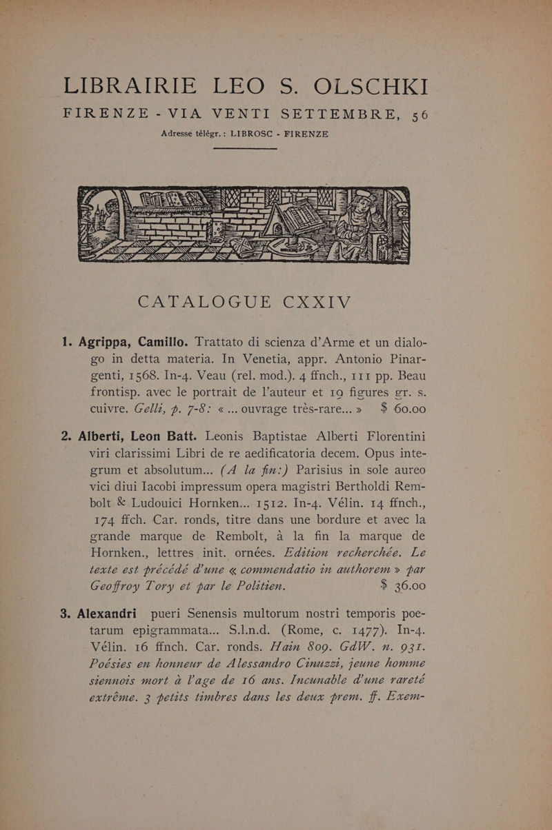 Adresse télégr.: LIBROSC - FIRENZE ney AE SSSSS intl £ <s rz = e naa Lidl ris, cA “Ss Q o. VES Gry eos EP Ee TV go in detta materia. In Venetia, appr. Antonio Pinar- genti, 1568. In-4. Veau (rel. mod.). 4 ffnch., 111 pp. Beau frontisp. avec le portrait de l’auteur et tra figures er. s. cuivre. Gellz, ~. 7-8: «... ouvrage trés-rare...» $ 60.00 viri clarissimi Libri de re aedificatoria decem. Opus inte- grum et absolutum... (4 la fim:) Parisius in sole aureo vici diui Iacobi impressum opera magistri Bertholdi Rem- bolt. &amp; Ludouici Hornken... 1512. In-4. Vélin. 14 ffnch., 174 ffch. Car. ronds, titre dans une bordure et avec la grande marque de Rembolt, a la fin la marque de Hornken., lettres init. ornees. Edztzon recherchée. Le texte est précédé d'une « commendatio in authorem » par Geoffroy Tory et par le Polztien. $ 36.00 tarum epigrammata... S.l.n.d. (Rome, c. 1477). In-4. Vélin. 16 ffnch. Car. ronds. Haim 809. GdW. n. 931. Poésies en honneur de Alessandro Cinuzzt, jeune homme siennois mort a Vage de 16 ans. Incunable dune rareté