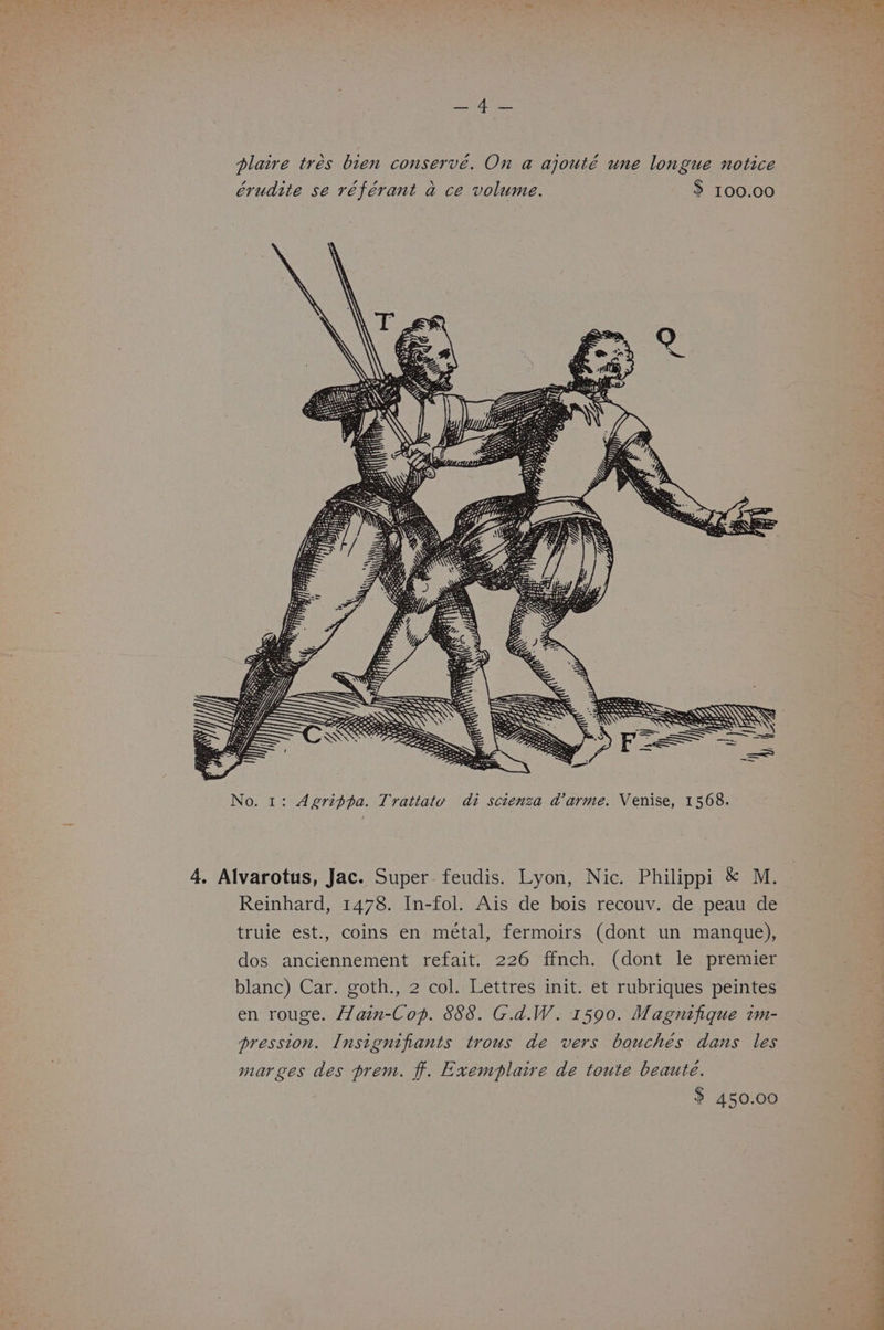 eh Aree plaire trés bien conservé. On a ajouté une longue notice érudite se référant a ce volume. > 100.00 AS ~~ a ~ Ss No. 1: Agrippa. Trattatu di scienza darme. Venise, 1568. 4. Alvarotus, Jac. Super feudis. Lyon, Nic. Philippi &amp; M. Reinhard, 1478. In-fol. Ais de bois recouv. de peau de truie est., coins en métal, fermoirs (dont un manque), dos anciennement refait. 226 ffnch. (dont le premier blanc) Car. goth., 2 col. Lettres init. et rubriques peintes en rouge. Hain-Cop. 888. G.d.W. 1590. Magnifique im- pression. Insignifiants trous de vers bouchés dans les mar ges des prem. f. Exemplaire de toute beauté. $ 450.00