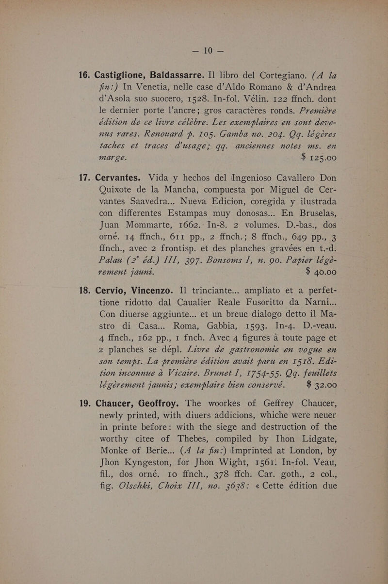 Set) oat 16. Castiglione, Baldassarre. I] libro del Cortegiano. (A la fim:) In Venetia, nelle case d’Aldo Romano &amp; d’Andrea d’Asola suo suocero, 1528. In-fol. Vélin. 122 ffnch. dont le dernier porte l’ancre; gros caracteres ronds. Premiére édttion de ce livre célébre. Les exemplaires en sont deve- nus raves. Renouard p. 105. Gamba no. 204. Qq. légéres taches et traces Wusage; qq. anciennes notes ms. en mar ge. $ 125.00 17. Cervantes. Vida y hechos del Ingenioso Cavallero Don Quixote de la Mancha, compuesta por Miguel de Cer- vantes Saavedra... Nueva Edicion, coregida y ilustrada con differentes Estampas muy donosas... En Bruselas, Juan Mommarte, 1662. In-8. 2 volumes. D.-bas., dos orné. 14 ffnch., 611 pp., 2 ffnch.; 8 ffnch., 649 pp., 3 ffnch., avec 2 frontisp. et des planches gravées en t.-d. Palau (2° éd.) IIT, 397. Bonsoms I, n. 90. Papier légé- rement jaunt. : $ 40.00 18. Cervio, Vincenzo. I1 trinciante... ampliato et a perfet- tione ridotto dal Caualier Reale Fusoritto da Narni... Con diuerse aggiunte... et un breue dialogo detto il Ma- stro di Casa... Roma, Gabbia, 1593. In-4. D.-veau. 4 ffnch., 162 pp., 1 fnch. Avec 4 figures a toute page et 2 planches se dépl. Livre de gastronomie en vogue en son temps. La premiere édition avait paru en 1518. Edi- tion tnconnue a Vicaire. Brunet 1, 1754-55. Qq. feusllets légerement jaunis; exemplaire bien conserve. $ 32.00 19. Chaucer, Geoffroy. The woorkes of Geffrey Chaucer, newly printed, with diuers addicions, whiche were neuer in printe before: with the siege and destruction of the worthy citee of Thebes, compiled by Ihon Lidgate, Monke of Berie... (4 la fim:) Imprinted at London, by Jhon Kyngeston, for Jhon Wight, 1561. In-fol. Veau, fil.,+ dos, oimey lo? tinchi1378. fichvaCar eothy aemcole fig. Olschki, Choix III, no. 3638: « Cette édition due