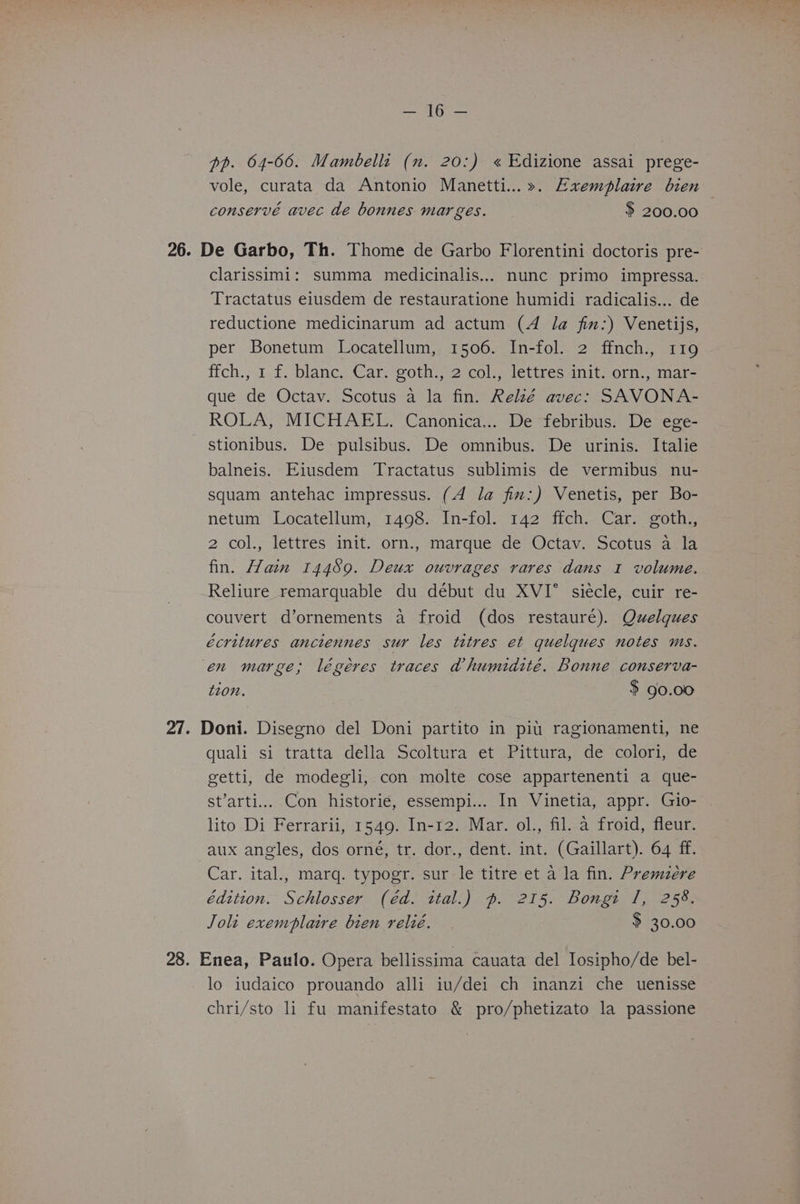 pp. 64-66. Mambelli (n. 20:) « Edizione assai prege- vole, curata da Antonio Manetti...». Exemplaire bien conservé avec de bonnes mar ges. $ 200.00 26. De Garbo, Th. Thome de Garbo Florentini doctoris pre- clarissimi: summa medicinalis... nunc primo impressa. Tractatus eiusdem de restauratione humidi radicalis... de reductione medicinarum ad actum (4 /a fin:) Venetijs, per Bonetum Locatellum, 1506. In-fol. 2 ffnch., 119 ffch., 1 f. blanc. Car. goth., 2 col., lettres init. orn., mar- que de Octav. Scotus a la fin. Relé avec: SAVONA- ROLA, MICHAEL. Canonica... De febribus: De ege- stionibus. De pulsibus. De omnibus. De urinis. Italie balneis. Eiusdem Tractatus sublimis de vermibus nu- squam antehac impressus. (4 la fim:) Venetis, per Bo- netum Locatellum, 1498. In-fol. 142 ffch. Car. goth., 2 col., lettres init. orn., marque de Octav. Scotus a la fin. Hain 14489. Deux ouvrages rares dans 1 volume. Reliure remarquable du début du XVI siecle, cuir re- couvert d’ornements a froid (dos restauré). Quelques écritures anciennes sur les titres et quelques notes ms. en marge; légéres traces ahumidité. Bonne conserva- tzon. $ 90.00 27. Doni. Disegno del Doni partito in piu ragionamenti, ne quali si tratta della Scoltura et Pittura, de colori, de getti, de modegli, con molte cose appartenenti a que- st’arti... Con historie, essempi... In Vinetia, appr. Gio- lito Di Ferrarii, 1549. In-12. Mar. ol., fil. a froid, fleur. aux angles, dos orné, tr. dor., dent. int. (Gaillart). 64 ff. Car. ital., marq. typogr. sur le titre et a la fin. Premzére Edition. Schlosser (éd. ital.) ~. 215. Bongi I, 258. Joli exemplaire bien relié. . > 30.00 28. Enea, Paulo. Opera bellissima cauata del losipho/de bel- lo iudaico prouando alli iu/dei ch inanzi che uenisse