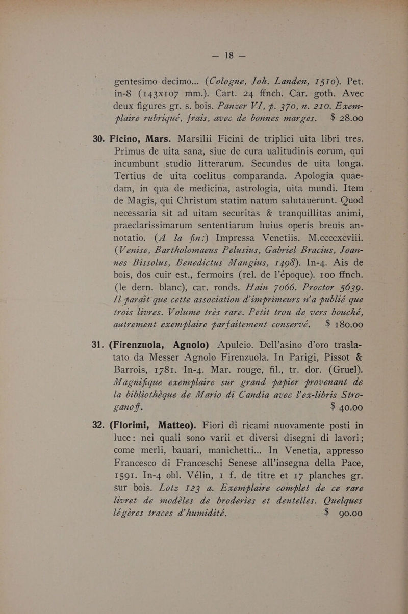 Poet k Boas gentesimo decimo... (Cologne, Joh. Landen, 1510). Pet: in-8 (143x107 mm.). Cart. 24 ffnch. Car. goth. Avec deux figures gr. s. bois. Panzer VI, p. 370, n. 210. Exem- plaire rubriqué, frais, avec de bonnes marges. % 28.00 30. Ficino, Mars. Marsilii Ficini de triplici uita libri tres. Primus de uita sana, siue de cura ualitudinis eorum, qui incumbunt studio litterarum. Secundus de uita longa. Tertius de uita coelitus comparanda. Apologia quae- dam, in qua de medicina, astrologia, uita mundi. Item - de Magis, qui Christum statim natum salutauerunt. Quod necessaria sit ad uitam securitas &amp; tranquillitas animi, praeclarissimarum sententiarum huius operis breuis an- notatio. (4 Ja jfim:) Impressa Venetiis. M.ccccxcviii. (Venise, Bartholomaeus Pelusius, Gabriel Bracius, Joan- nes Bissolus, Benedictus Mangius, 1498). In-4. Ais de bois, dos cuir est., fermoirs (rel. de l’époque). 100 ffnch. (le dern. blanc), car. ronds. Haz 7066. Proctor 5629. Il parait que cette association dimprimeurs wa publié que trois livres. Volume trés rare. Petit trou de vers bouché, autrement exemplaire parfaitement conservé. $ 180.00 31. (Firenzuola, Agnolo) Apuleio. Dell’asino d’oro trasla- tato da Messer Agnolo Firenzuola. In Parigi, Pissot &amp; Barrois, 1781. In-4. Mar. rouge, fil., tr. dor. (Gruel). Magnifique exemplaire sur grand papier provenant dé la bibliotheque de Mario di Candia avec lex-libris Stro- ganof. $ 40.00 32. (Florimi, Matteo). Fiori di ricami nuovamente posti in luce: nei quali sono varii et diversi disegni di lavori; come merli, bauari, manichetti... In Venetia, appresso Francesco di Franceschi Senese all’insegna della Pace, 1591. In-4 obl. Vélin, 1 f. de titre et 17 planches gr. sur bois. Lotz 123 a. Exemplaive complet de ce rare levret de modéles de broderies et dentelles. Quelques légéres traces dhumiditeé. $ 90.00