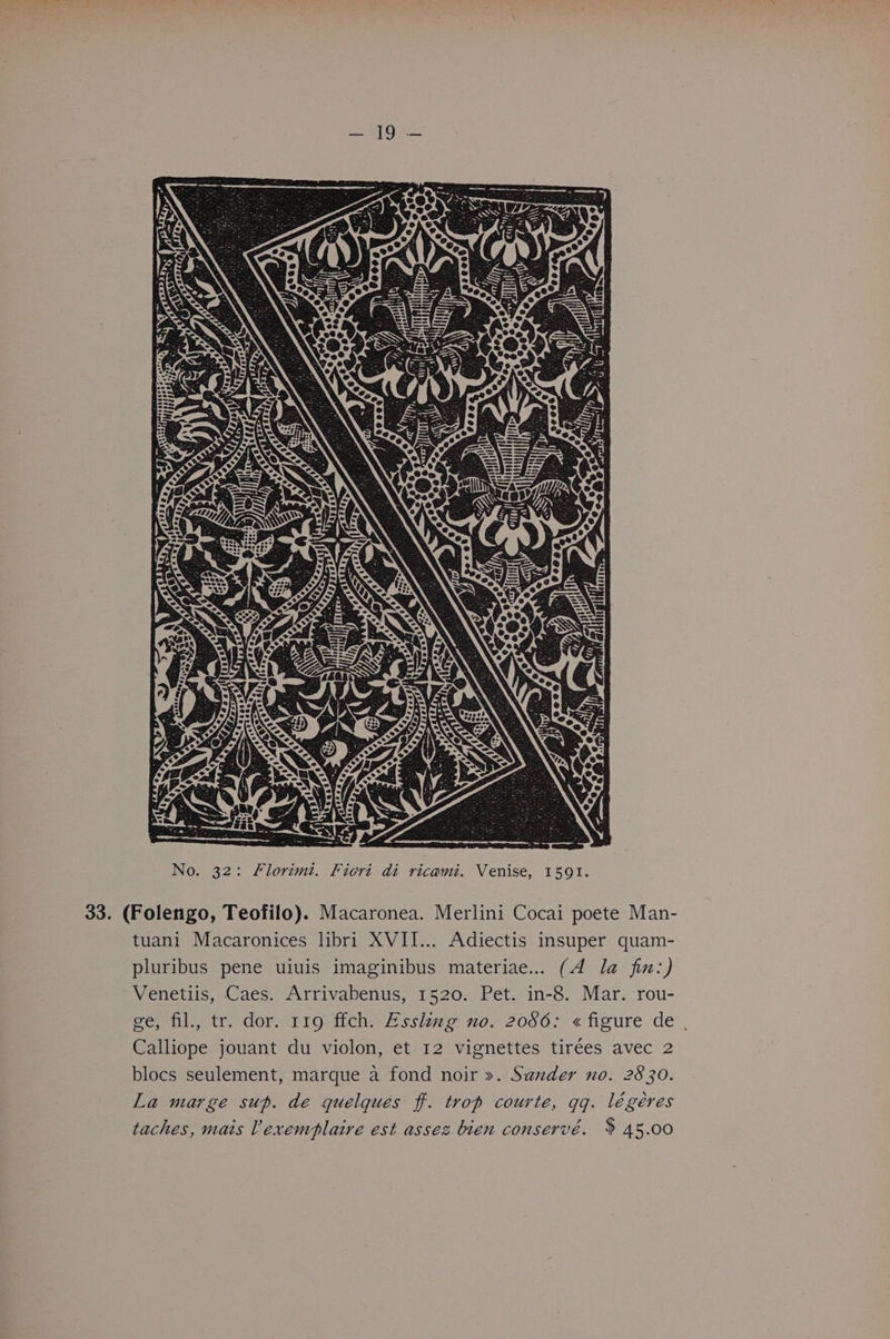 33. (Folengo, Teofilo). Macaronea. Merlini Cocai poete Man- tuani Macaronices libri XVII... Adiectis insuper quam- pluribus pene uiuis imaginibus materiae... (A la fin:) Venetiis, Caes. Arrivabenus, 1520. Pet. in-8. Mar. rou- ge, fil., tr. dor. 119 ffch. Esskug no. 2086: « figure de , Calliope jouant du violon, et 12 vignettes tirées avec 2 blocs seulement, marque a fond noir ». Sander no. 2830. La marge sup. de quelques ff. trop courte, qq. légéres taches, mais Vexemplaire est assez bien conservé. $ 45.00